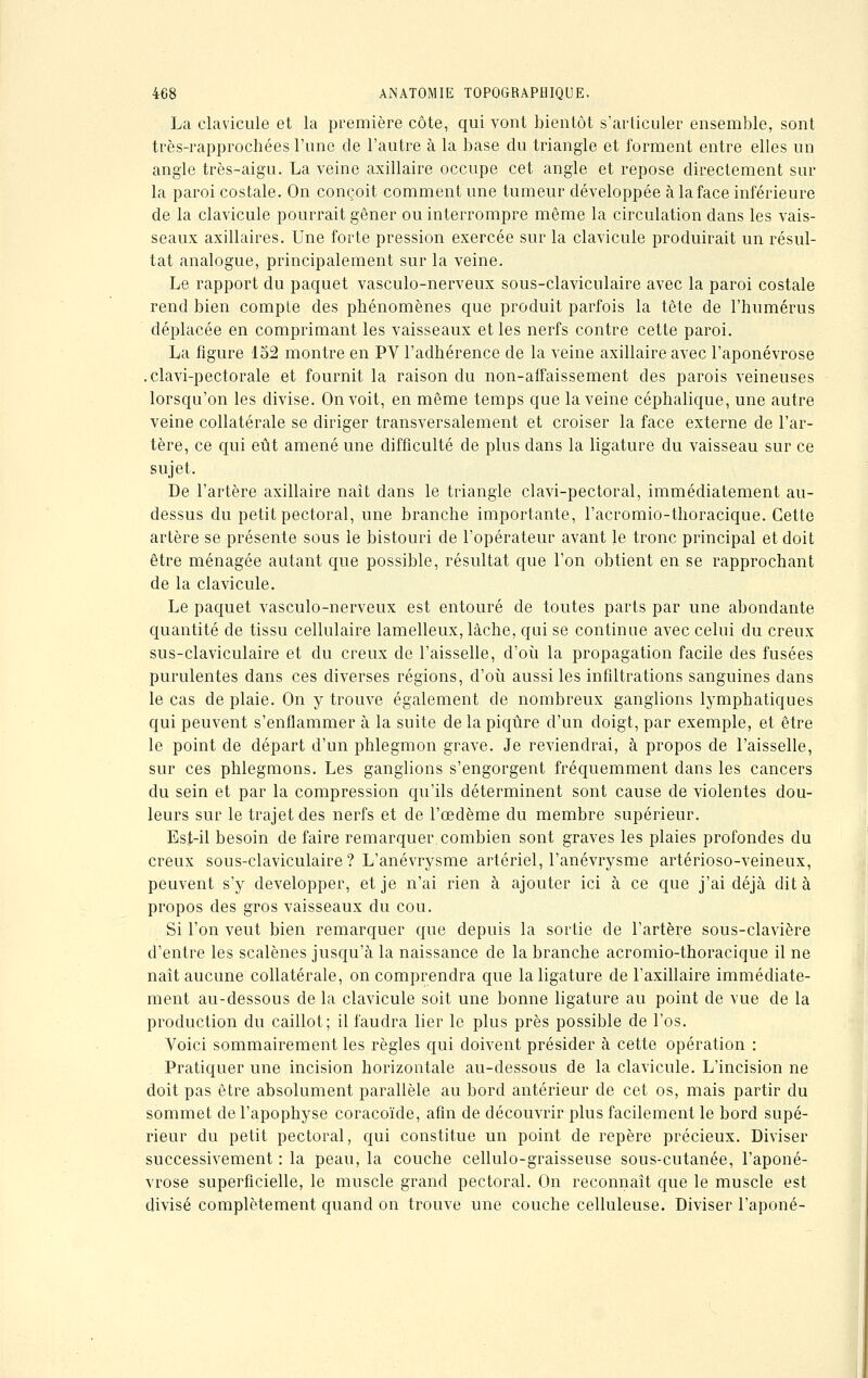 La clavicule et la première côte, qui vont bientôt s'articuler ensemble, sont très-rapprochées l'une de l'autre à la base du triangle et forment entre elles un angle très-aigu. La veine axillaire occupe cet angle et repose directement sur la paroi costale. On conçoit comment une tumeur développée à la face inférieure de la clavicule pourrait gêner ou interrompre même la circulation dans les vais- seaux axillaires. Une forte pression exercée sur la clavicule produirait un résul- tat analogue, principalement sur la veine. Le rapport du paquet vasculo-nerveux sous-claviculaire avec la paroi costale rend bien compte des phénomènes que produit parfois la tête de l'humérus déplacée en comprimant les vaisseaux et les nerfs contre cette paroi. La figure 152 montre en PV l'adhérence de la veine axillaire avec l'aponévrose .clavi-pectorale et fournit la raison du non-affaissement des parois veineuses lorsqu'on les divise. On voit, en même temps que la veine céphalique, une autre veine collatérale se diriger transversalement et croiser la face externe de l'ar- tère, ce qui eût amené une difficulté de plus dans la ligature du vaisseau sur ce sujet. De l'artère axillaire naît dans le triangle clavi-pectoral, immédiatement au- dessus du petit pectoral, une branche importante, l'acromio-thoracique. Cette artère se présente sous le bistouri de l'opérateur avant le tronc principal et doit être ménagée autant que possible, résultat que l'on obtient en se rapprochant de la clavicule. Le paquet vasculo-nerveux est entouré de toutes parts par une abondante quantité de tissu cellulaire lamelleux, lâche, qui se continue avec celui du creux sus-claviculaire et du creux de l'aisselle, d'où la propagation facile des fusées purulentes dans ces diverses régions, d'où aussi les infiltrations sanguines dans le cas de plaie. On y trouve également de nombreux ganglions lymphatiques qui peuvent s'enflammer à la suite de la piqûre d'un doigt, par exemple, et être le point de départ d'un phlegmon grave. Je reviendrai, à propos de l'aisselle, sur ces phlegmons. Les ganglions s'engorgent fréquemment dans les cancers du sein et par la compression qu'ils déterminent sont cause de violentes dou- leurs sur le trajet des nerfs et de l'œdème du membre supérieur. Est-il besoin de faire remarquer combien sont graves les plaies profondes du creux sous-claviculaire ? L'anévrysme artériel, l'anévrysme artérioso-veineux, peuvent s'y développer, et je n'ai rien à ajouter ici à ce que j'ai déjà dit à propos des gros vaisseaux du cou. Si l'on veut bien remarquer que depuis la sortie de l'artère sous-clavière d'entre les scalènes jusqu'à la naissance de la branche acromio-thoracique il ne naît aucune collatérale, on comprendra que la ligature de l'axillaire immédiate- ment au-dessous de la clavicule soit une bonne ligature au point de vue de la production du caillot; il faudra lier le plus près possible de l'os. Voici sommairement les règles qui doivent présider à cette opération : Pratiquer une incision horizontale au-dessous de la clavicule. L'incision ne doit pas être absolument parallèle au bord antérieur de cet os, mais partir du sommet de l'apophyse coracoïde, afin de découvrir plus facilement le bord supé- rieur du petit pectoral, qui constitue un point de repère précieux. Diviser successivement : la peau, la couche cellulo-graisseuse sous-cutanée, l'aponé- vrose superficielle, le muscle grand pectoral. On reconnaît que le muscle est divisé complètement quand on trouve une couche celluleuse. Diviser l'aponé-