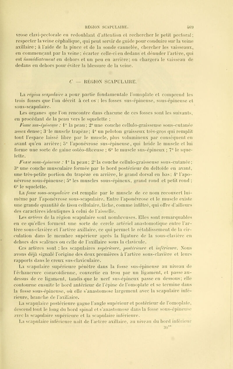 vrose clavi-peelorale en redoublant d'attention et rechercher le petit pectoral; respecter la veine céphalique, qui peut servir de guide pour conduire sur la veine axillaire ; à l'aide de la pince et de la sonde cannelée, chercher les vaisseaux-, en commençant par la veine; écarter celle-ci en dedans et dénuder l'artère, qui est immédiatement en dehors et un peu en arrière; on chargera le vaisseau de dedans en dehors pour éviter la blessure de la veine. C — REGION SCAPULAIRE. La région scapulaire a pour partie fondamentale l'omoplate et comprend les trois fosses que l'on décrit à cet os' : les fosses sus-épineuse, sous-épineuse et sous-scapulaire. Les organes que l'on rencontre dans chacune de ces fosses sont les suivants, en procédant de la peau vers le squelette : Fosse sus-épineuse : 1° la peau; 2° une couche cellulo-graisseuse sous-cutanée assez dense; 3'le muscle trapèze; 4° un peloton graisseux très-gros qui remplit tout l'espace laissé libre par le muscle, plus volumineux par conséquent en avant qu'en arrière; 5° l'aponévrose sus-épineuse, qui bride le muscle et lui forme une sorte de gaine ostéo-fibreuse ; 6° le muscle sus-épineux ; 7° le sque- lette. Fosie sous-épineuse : 1° la peau; 2° la couche cellulo-graisseuse sous-cutanée; 3° une couche musculaire formée par le bord postérieur du deltoïde en avant, une très-petite portion du trapèze en arrière, le grand dorsal en bas; 4° l'apo- névrose sous-épineuse; S0 les muscles sous-épineux, grand rond et petit rond ; 6° le squelette. La fosse sous-scapulaire est remplie par le muscle de ce nom recouvert lui- môme par l'aponévrose sous-scapulaire. Entre l'aponévrose et le muscle existe une grande quantité de tissu cellulaire, lâche, comme infiltré, qui offre d'ailleurs des caractères identiques à celui de l'aisselle. Les artères de la région scapulaire sont nombreuses. Elles sont remarquables en ce qu'elles forment une sorte de cercle artériel anastomotique entre l'ar- tère sous-clavière et l'artère axillaire, ce qui permet le rétablissement de la cir- culation dans le membre supérieur après la ligature de la sous-clavière en dehors des scalènes ou celle de l'axillaire sous la clavicule. Ces artères sont : les scapulaires supérieure, postérieure et inférieure. Nous avons déjà signalé l'origine des deux premières à l'artère sous-clavière et leurs rapports dans le creux sus-claviculaire. La scapulaire supérieure pénètre dans la fosse sus-épineuse au niveau de l'échancrure coracoïdienne, convertie en trou par un ligament, et passe au- dessus de ce ligament, tandis que le nerf sus-épineux passe en dessous; elle contourne ensuite le bord antérieur de l'épine de l'omoplate et se termine dans la fosse sous-épineuse, où elle s'anastomose largement avec la scapulaire infé- rieure, branche de l'axillaire. La scapulaire postérieure gagne l'angle supérieur et postérieur de l'omoplate, descend tout le long du bord spinal et s'anastomose dans la fosse sous-épineuse avec la scapulaire supérieure et la scapulaire inférieure. La scapulaire inférieure naît de l'artère axillaire, au niveau du bord inférieur 30**