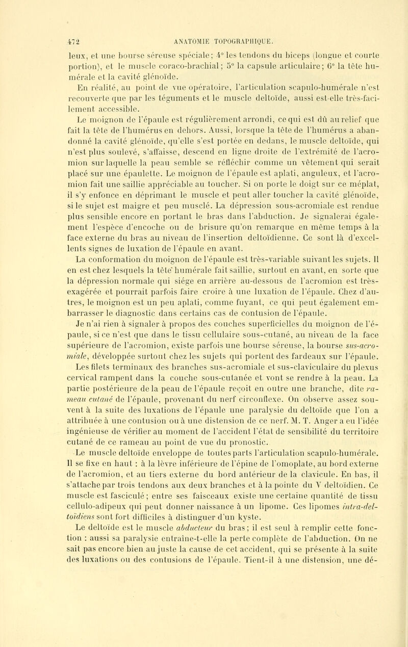 leux, et une bourse séreuse spéciale; 4° les tendons du biceps (longue et courte portion), et le muscle coraco-brachial ; 5° la capsule articulaire; 6° la tête hu- mérale et la cavité glénoïde. En réalité, au point de vue opératoire, l'articulation scapulo-humérale n'est recouverte que par les téguments et le muscle deltoïde, aussi est-elle très-faci- lement accessible. Le moignon de l'épaule est régulièrement arrondi, ce qui est dû au relief que fait la tête de l'bumérus en dehors. Aussi, lorsque la tête de l'humérus a aban- donné la cavité glénoïde, qu'elle s'est portée en dedans, le muscle deltoïde, qui n'est plus soulevé, s'affaisse, descend en ligne droite de l'extrémité de l'acro- mion sur laquelle la peau semble se réfléchir comme un vêtement qui serait placé sur une épaulette. Le moignon de l'épaule est aplati, anguleux, et l'acro- mion fait une saillie appréciable au toucher. Si on porte le doigt sur ce méplat, il s'y enfonce en déprimant le muscle et peut aller toucher la cavité glénoïde, si le sujet est maigre et peu musclé. La dépression sous-acromiale est rendue plus sensible encore en portant le bras dans l'abduction. Je signalerai égale- ment l'espèce d'encoche ou de brisure qu'on remarque en même temps à la face externe du bras au niveau de l'insertion deltoïdienne. Ce sont là d'excel- lents signes de luxation de l'épaule en avant. La conformation du moignon de l'épaule est très-variable suivant les sujets. 11 en est chez lesquels la tête* numérale fait saillie, surtout en avant, en sorte que la dépression normale qui siège en arrière au-dessous de l'acromion est très- exagérée et pourrait parfois faire croire à une luxation de l'épaule. Chez d'au- tres, le moignon est un peu aplati, comme fuyant, ce qui peut également em- barrasser le diagnostic dans certains cas de contusion de l'épaule. Je n'ai rien à signaler à propos des couches superficielles du moignon de l'é- paule, si ce n'est que dans le tissu cellulaire sous-cutané, au niveau de la face supérieure de l'acromion, existe parfois une bourse séreuse, la bourse sus-acro- miale, développée surtout chez les sujets qui portent des fardeaux sur l'épaule. Les filets terminaux des branches sus-acromiale et sus-claviculaire du plexus cervical rampent dans la couche sous-cutanée et vont se rendre à la peau. La partie postérieure delà peau de l'épaule reçoit en outre une branche, dite ra- meau cutané de l'épaule, provenant du nerf circonflexe. On observe assez sou- vent à la suite des luxations de l'épaule une paralysie du deltoïde que l'on a attribuée à une contusion ou à une distension de ce nerf. M. T. Anger a eu l'idée ingénieuse de vérifier au moment de l'accident l'état de sensibilité du territoire cutané de ce rameau au point de vue du pronostic. Le muscle deltoïde enveloppe de toutes parts l'articulation scapulo-humérale. Il se fixe en haut : à la lèvre inférieure de l'épine de l'omoplate, au bord externe de l'acromion, et an tiers externe du bord antérieur de la clavicule. En bas, il s'attache par trois tendons aux deux branches et à la pointe du V deltoïdien. Ce muscle est fascicule ; entre ses faisceaux existe une certaine quantité de tissu cellulo-adipeux qui peut donner naissance à un lipome. Ces lipomes intra-del- toïdiens sont fort difficiles à distinguer d'un kyste. Le deltoïde est le muscle abducteur du bras ; il est seul à remplir cette fonc- tion : aussi sa paralysie entraîne-t-elle la perte complète de l'abduction. On ne sait pas encore bien au juste la cause de cet accident, qui se présente à la suite des luxations ou des contusions de l'épaule. Tient-il à une distension, une dé-