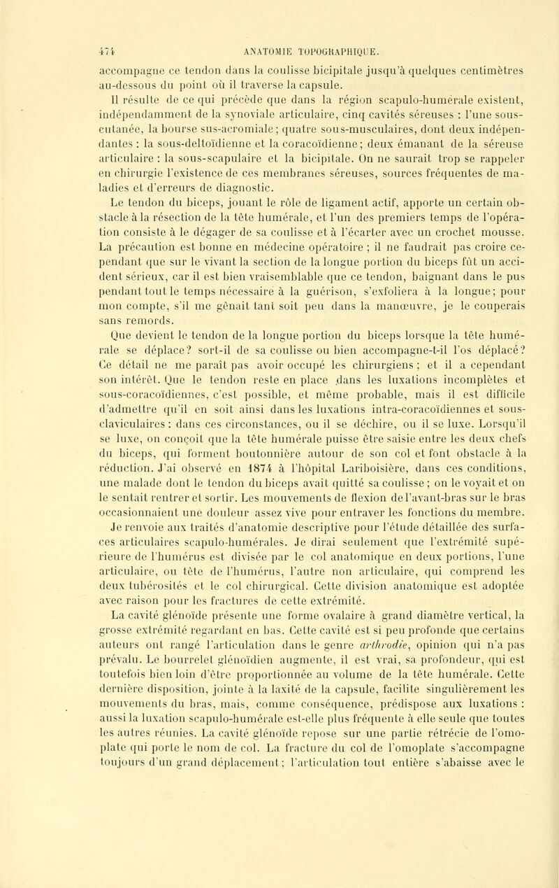 accompagne ce tendon dans la coulisse bicipitale jusqu'à quelques centimètres au-dessous du point où il traverse la capsule. 11 résulte de ce qui précède que dans la région scapulo-humërale existent, indépendamment de la synoviale articulaire, cinq cavités séreuses : l'une sous- cutanée, la bourse sus-acromiale ; quatre sous-musculaires, dont deux indépen- dantes : la sous-deltoïdienne et la coracoïdienne ; deux émanant de la séreuse articulaire : la sous-scapulaire el la bicipitale. On ne saurait trop se rappeler en chirurgie l'existence de ces membranes séreuses, sources fréquentes de ma- ladies et d'erreurs de diagnostic. Le tendon du biceps, jouant le rôle de ligament actif, apporte un certain ob- stacle à la résection de la tête humérale, et l'un des premiers temps de l'opéra- tion consiste à le dégager de sa coulisse et à l'écarter avec un crochet mousse. La précaution est bonne en médecine opératoire ; il ne faudrait pas croire ce- pendant que sur le vivant la section de la longue portion du biceps fût un acci- dent sérieux, car il est bien vraisemblable que ce tendon, baignant dans le pus pendant tout le temps nécessaire à la guérison, s'exfoliera à la longue; pour mon compte, s'il me gênait tant soit peu dans la manœuvre, je le couperais sans remords. Que devient le tendon de la longue portion du biceps lorsque la tête humé- rale se déplace? sort-il de sa coulisse ou bien accompagne-t-il l'os déplacé? Ce détail ne me paraît pas avoir occupé les chirurgiens ; et il a cependant son intérêt. Que le tendon reste en place dans les luxations incomplètes et sous-coracoïdiennes, c'est possible, et même probable, mais il est difficile d'admettre qu'il en soit ainsi dans les luxations intra-coracoïdiennes et sous- claviculaires : dans ces circonstances, ou il se déchire, ou il se luxe. Lorsqu'il se luxe, on conçoit que la tête humérale puisse être saisie entre les deux chefs du biceps, qui forment boutonnière autour de son col et font obstacle à la réduction. J'ai observé en 1874 à l'hôpital Lariboisière, dans ces conditions, une malade dont le tendon du biceps avait quitté sa coulisse ; on le voyait et on le sentait rentrer et sortir. Les mouvements de flexion del'avant-bras sur le bras occasionnaient une douleur assez vive pour entraver les fonctions du membre. Je renvoie aux traités d'anatomie descriptive pour l'étude détaillée des surfa- ces articulaires scapulo-humérales. Je dirai seulement que l'extrémité supé- rieure de l'humérus est divisée par le col anatomique en deux portions, l'une articulaire, ou tête de l'humérus, l'autre non articulaire, qui comprend les deux tubérosités et le col chirurgical. Cette division anatomique est adoptée avec raison pour les fractures de cette extrémité. La cavité glénoïde présente une forme ovalaire à grand diamètre vertical, la grosse extrémité regardant en bas. Cette cavité est si peu profonde que certains auteurs ont rangé l'articulation dans le genre arthrodie, opinion qui n'a pas prévalu. Le bourrelet glénoïdien augmente, il est vrai, sa profondeur, qui est toutefois bien loin d'être proportionnée au volume de la tête humérale. Cette dernière disposition, jointe à la laxité de la capsule, facilite singulièrement les mouvements du bras, mais, comme conséquence, prédispose aux luxations : aussi la luxation scapulo-humérale est-elle plus fréquente à elle seule que toutes les autres réunies. La cavité glénoïde repose sur une partie rétrécie de l'omo- plate qui porte le nom de col. La fracture du col de l'omoplate s'accompagne toujours d'un grand déplacement; l'articulation tout entière s'abaisse avec le