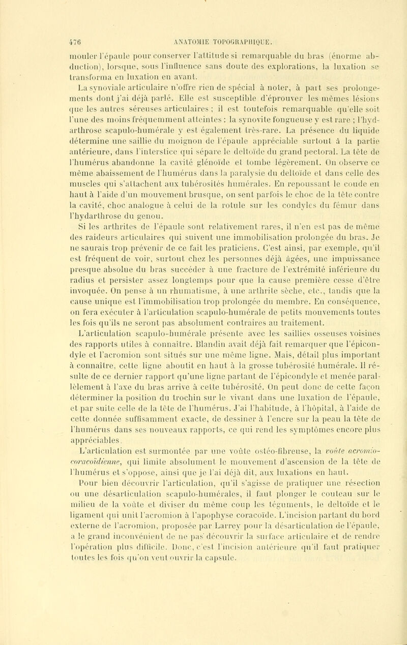 mouler l'épaule pour conserver l'altitude si remarquable du bras (énorme ab- duction), lorsque, sous l'influence sans doute des explorations, la luxation se transforma en luxation en avant. La synoviale articulaire n'offre rien de spécial à noter, à part ses prolonge- ments dont j'ai déjà parlé. Elle est susceptible d'éprouver les mêmes lésions que les autres séreuses articulaires ; il est toutefois remarquable qu'elle soit l'une des moins fréquemment atteintes : la synovite fongueuse y est rare ; l'hyd- arthrose scapulo-humérale y est également très-rare. La présence du liquide détermine une saillie du moignon de l'épaule appréciable surtout à la partie antérieure, dans l'interstice qui sépare le deltoïde du grand pectoral. La tête de l'humérus abandonne la cavité glénoïde et tombe légèrement. On observe ce même abaissement de l'humérus dans la paralysie du deltoïde et dans celle des muscles qui s'attachent aux tubérosités numérales. En repoussant le coude en haut à l'aide d'un mouvement brusque, on sent parfois le choc de la tête contre la cavité, choc analogue à celui de la rotule sur les condyles du fémur dans l'hydarthrose du genou. Si les arthrites de l'épaule sont relativement rares, il n'en est pas de même des raideurs articulaires qui suivent une immobilisation prolongée du bras, je ne saurais trop prévenir de ce fait les praticiens. C'est ainsi, par exemple, qu'il est fréquent de voir, surtout chez les personnes déjà âgées, une impuissance presque absolue du bras succéder à une fracture de l'extrémité inférieure du radius et persister assez longtemps pour que la cause première cesse d'être invoquée. On pense à un rhumatisme, à une arthrite sèche, etc., tandis que la cause unique est l'immobilisation trop prolongée du membre. En conséquence, on fera exécuter à l'articulation scapulo-humérale de petits mouvements toutes les fois qu'ils ne seront pas absolument contraires au traitement. L'articulation scapulo-humérale présente avec les saillies osseuses voisines des rapports utiles à connaître. Blandin avait déjà fait remarquer que l'épicon- dyle et l'acromion sont situés sur une môme ligne. Mais, détail plus important à connaître, cette ligne aboutit en haut à la grosse tubérosité numérale. Il ré- sulte de ce dernier rapport qu'une ligne partant de l'épicondyle et menée paral- lèlement à l'axe du bras arrive à cette tubérosité. On peut donc de cette façon déterminer la position du trochin sur le vivant dans une luxation de l'épaule, et par suite celle de la tête de l'humérus. J'ai l'habitude, à l'hôpital, à l'aide de cette donnée suffisamment exacte, de dessiner à l'encre sur la peau la tête de l'humérus dans ses nouveaux rapports, ce qui rend les symptômes encore plus appréciables. L'articulation est surmontée par une voûte ostéo-fibreuse, la voûte acromio- coracoïdienne■, qui limite absolument le mouvement d'ascension de la tête de l'humérus et s'oppose, ainsi que je l'ai déjà dit, aux luxations en haut. Pour bien découvrir l'articulation, qu'il s'agisse de pratiquer une réseclion ou une désarticulation scapulo-humérales, il faut plonger le couteau sur le milieu de la voûte et diviser du même coup les téguments, le deltoïde et le ligament qui unit l'acromion à l'apophyse coracoïde. L'incision partant du bord externe de l'acromion, proposée par Larrey pour la désarticulation de l'épaule, a le grand inconvénient de ne pas'découvrir la surface articulaire et de rendre l'opération plus difficile. Donc, c'est l'incision antérieure qu'il faut pratiquer toutes les fois qu'on veut ouvrir la capsule.