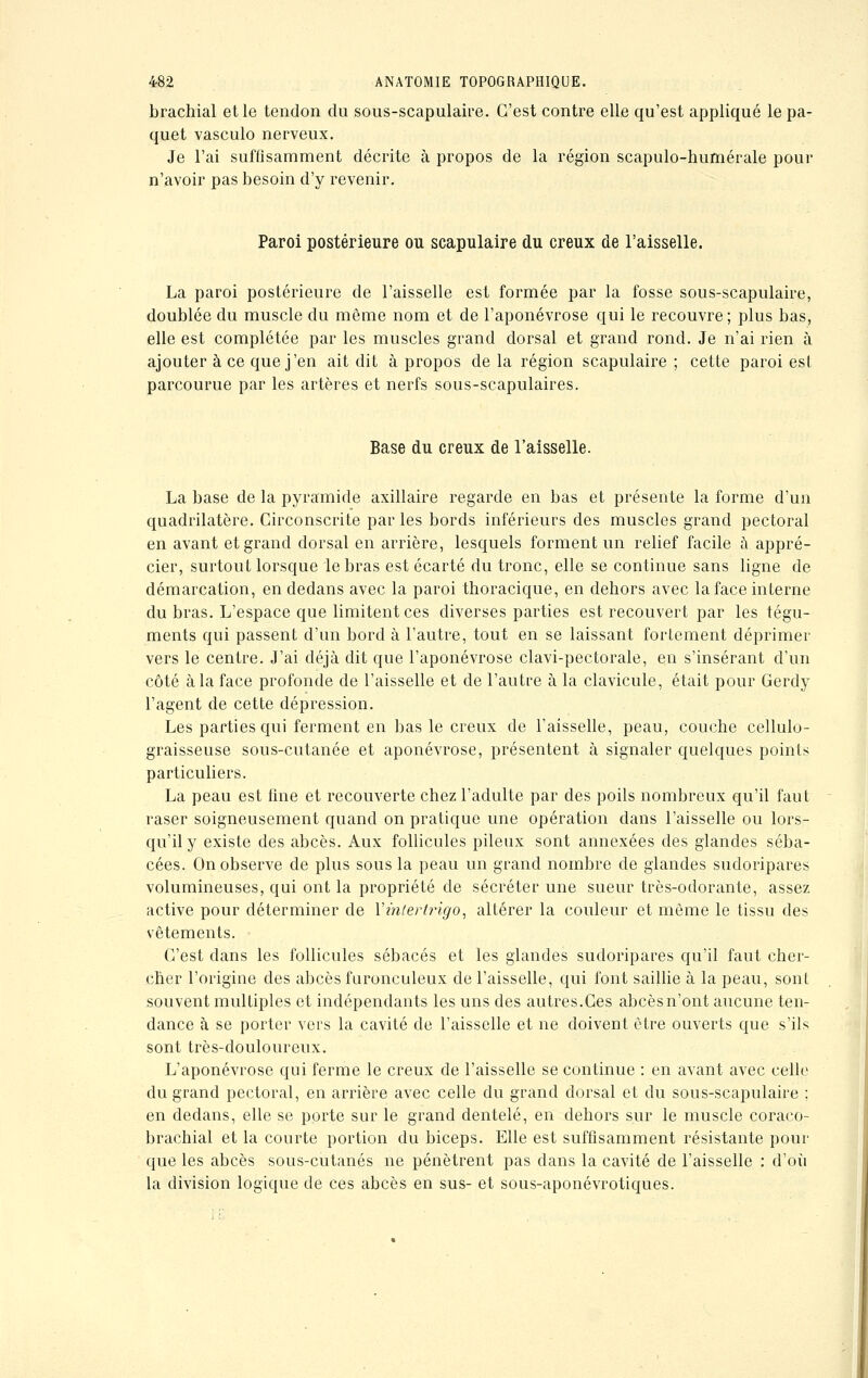 brachial et le tendon du sous-scapulaire. C'est contre elle qu'est appliqué le pa- quet vasculo nerveux. Je l'ai suffisamment décrite à propos de la région scapulo-humérale pour n'avoir pas besoin d'y revenir. Paroi postérieure ou scapulaire du creux de l'aisselle. La paroi postérieure de l'aisselle est formée par la fosse sous-scapulaire, doublée du muscle du même nom et de l'aponévrose qui le recouvre; plus bas, elle est complétée par les muscles grand dorsal et grand rond. Je n'ai rien à ajouter à ce que j'en ait dit à propos delà région scapulaire; cette paroi est parcourue par les artères et nerfs sous-scapulaires. Base du creux de l'aisselle. La base de la pyramide axillaire regarde en bas et présente la forme d'un quadrilatère. Circonscrite par les bords inférieurs des muscles grand pectoral en avant et grand dorsal en arrière, lesquels forment un relief facile a appré- cier, surtout lorsque le bras est écarté du tronc, elle se continue sans ligne de démarcation, en dedans avec la paroi thoracique, en dehors avec la face interne du bras. L'espace que limitent ces diverses parties est recouvert par les tégu- ments qui passent d'un bord à l'autre, tout en se laissant fortement déprimer vers le centre. J'ai déjà dit que l'aponévrose clavi-pectorale, en s'insérant d'un côté à la face profonde de l'aisselle et de l'autre à la clavicule, était pour Gerdy l'agent de cette dépression. Les parties qui ferment en bas le creux de l'aisselle, peau, couche cellulo- graisseuse sous-cutanée et aponévrose, présentent à signaler quelques points particuliers. La peau est fine et recouverte chez l'adulte par des poils nombreux qu'il faut raser soigneusement quand on pratique une opération dans l'aisselle ou lors- qu'il y existe des abcès. Aux follicules pileux sont annexées des glandes séba- cées. On observe de plus sous la peau un grand nombre de glandes sudoripares volumineuses, qui ont la propriété de sécréter une sueur très-odorante, assez active pour déterminer de Xinlertrigo, altérer la couleur et même le tissu des vêtements. C'est dans les follicules sébacés et les glandes sudoripares qu'il faut cher- cher l'origine des abcès furonculeux de l'aisselle, qui font saillie à la peau, sont souvent multiples et indépendants les uns des autres.Ces abcès n'ont aucune ten- dance à se porter vers la cavité de l'aisselle et ne doivent être ouverts que s'ils sont très-douloureux. L'aponévrose qui ferme le creux de l'aisselle se continue : en avant avec celle du grand pectoral, en arrière avec celle du grand dorsal et du sous-scapulaire ; en dedans, elle se porte sur le grand dentelé, en dehors sur le muscle coraco- brachial et la courte portion du biceps. Elle est suffisamment résistante pour que les abcès sous-cutanés ne pénètrent pas dans la cavité de l'aisselle : d'où la division logique de ces abcès en sus- et sous-aponévrotiques.