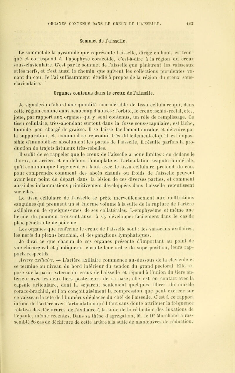 Sommet de l'aisselle. Le sommet de la pyramide que représente l'aisselle, dirigé en haut, est tron- qué et correspond à l'apophyse coracoïde, c'est-à-dire à la région du creux sous-claviculaire. C'est par le sommet de l'aisselle que pénètrent les vaisseaux et les nerfs, et c'est aussi le chemin que suivent les collections purulentes ve- nant du cou. Je l'ai suffisamment étudié à propos de la région du creux sous- claviculaire. Organes contenus dans le creux de l'aisselle. Je signalerai d'abord une quantité considérable de tissu cellulaire qui, dans cette région comme dans beaucoup d'autres : l'orbite, le creux ischio-rectal, etc., joue, par rapport aux organes qui y sont contenus, un rôle de remplissage. Ce tissu cellulaire, très-abondant surtout dans la fosse sous-scapulaire, est lâche, humide, peu chargé de graisse. 11 se laisse facilement envahir et détruire par la suppuration, et, comme il se reproduit très-difficilement et qu'il est impos- sible d'immobiliser absolument les parois de l'aisselle, il résulte parfois la pro- duction de trajets fistuleux très-rebelles. Il suffit de se rappeler que le creux de l'aisselle a pour limites : en dedans le thorax, en arrière et en dehors l'omoplate et l'articulation scapulo-humérale, qu'il communique largement en haut avec le tissu cellulaire profond du cou, pour comprendre comment des abcès chauds ou froids de l'aisselle peuvent avoir leur point de départ dans la lésion de ces diverses parties, et comment aussi des inflammations primitivement développées dans l'aisselle retentissent sur elles. Le tissu cellulaire de l'aisselle se prête merveilleusement aux infiltrations sanguines qui prennent un si énorme volume à la suite de la rupture de l'artère axillaire ou de quelques-unes de ses collatérales. L-emphysème et même une hernie du poumon trouvent aussi à s'y développer facilement dans le cas de plaie pénétrante de poitrine. Les organes que renferme le creux de l'aisselle sont : les vaisseaux axillaires, les nerfs du plexus brachial, et des ganglions lymphatiques. Je dirai ce que chacun de ces organes présente d'important au point de vue chirurgical et j'indiquerai ensuite leur ordre de superposition, leurs rap- ports respectifs. Artère axillaire. — L'artère axillaire commence au-dessous de la clavicule et se termine au niveau du bord inférieur du tendon du grand pectoral. Elle re- pose sur la paroi externe du creux de l'aisselle et répond à l'union du tiers an- térieur avec les deux tiers postérieurs de sa base ; elle est en contact avec la capsule articulaire, dont la séparent seulement quelques fibres du muscle coraco-brachial, et l'on conçoit aisément la compression que peut exercer sur ce vaisseau la tête de l'humérus déplacée du côté de l'aisselle. C'est à ce rapport intime de l'artère avec l'articulation qu'il faut sans doute attribuer la fréquence relative des déchirures de l'axillaire à la suite de la réduction des luxations de l'épaule, même récentes. Dans sa thèse d'agrégation, M. le Dr Marchand a ras- semblé 26 cas de déchirure de cette artère à la suite de manœuvres de réduction.