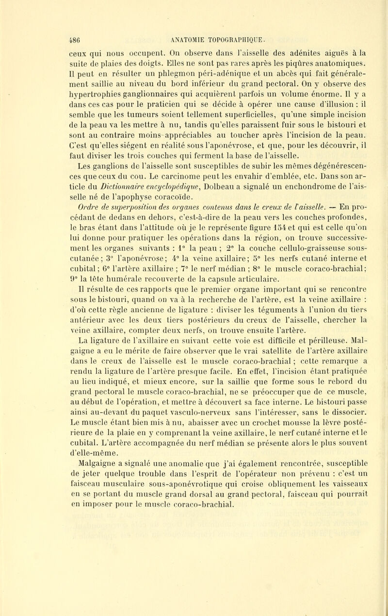 ceux qui nous occupent. On observe dans l'aisselle'des adénites aiguës à la suite de plaies des doigts. Elles ne sont pas rares après les piqûres anatomiques. Il peut en résulter un phlegmon péri-adénique et un abcès qui fait générale- ment saillie au niveau du bord inférieur du grand pectoral. On y observe des hypertrophies ganglionnaires qui acquièrent parfois un volume énorme. Il y a dans ces cas pour le praticien qui se décide à opérer une cause d'illusion : il semble que les tumeurs soient tellement superficielles, qu'une simple incision de la peau va les mettre à nu, tandis qu'elles paraissent fuir sous le bistouri et sont au contraire moins-appréciables au toucher après l'incision de la peau. C'est qu'elles siègent en réalité sous l'aponévrose, et que, pour les découvrir, il faut diviser les trois couches qui ferment la base de l'aisselle. Les ganglions de l'aisselle sont susceptibles de subir les mêmes dégénérescen- ces que ceux du cou. Le carcinome peut les envahir d'emblée, etc. Dans son ar- ticle du Dictionnaire encyclopédique, Dolbeau a signalé un enchondrome de l'ais- selle né de l'apophyse coracoïde. Ordre de superposition des organes contenus dans le creux de Vaisselle. -~ En pro- cédant de dedans en dehors, c'est-à-dire de la peau vers les couches profondes, le bras étant dans l'attitude où je le représente figure 154 et qui est celle qu'on lui donne pour pratiquer les opérations dans la région, on trouve successive- ment les organes suivants : 1° la peau ; 2° la couche cellulo-graisseuse sous- cutanée; 3° l'aponévrose; 4° la veine axillaire; 5° les nerfs cutané interne et cubital; 6° l'artère axillaire ; 7° le nerf médian ; 8° le muscle coraco-brachial ; 9° la tête humérale recouverte de la capsule articulaire. Il résulte de ces rapports que le premier organe important qui se rencontre sous le bistouri, quand on va à la recherche de l'artère, est la veine axillaire : d'où cette règle ancienne de ligature : diviser les téguments à l'union du tiers antérieur avec les deux tiers postérieurs du creux de l'aisselle, chercher la veine axillaire, compter deux nerfs, on trouve ensuite l'artère. La ligature de l'axillaire en suivant cette voie est difficile et périlleuse. Mal- gaigne a eu le mérite de faire observer que le vrai satellite de l'artère axillaire dans le creux de l'aisselle est le muscle coraco-brachial ; cette remarque a rendu la ligature de l'artère presque facile. En effet, l'incision étant pratiquée au lieu indiqué, et mieux encore, sur la saillie que forme sous le rebord du grand pectoral le muscle coraco-brachial, ne se préoccuper que de ce muscle, au début de l'opération, et mettre à découvert sa face interne. Le bistouri passe ainsi au-devant du paquet vasculo-nerveux sans l'intéresser, sans le dissocier. Le muscle étant bien mis à nu, abaisser avec un crochet mousse la lèvre posté- rieure de la plaie en y comprenant la veine axillaire, le nerf cutané interne et le cubital. L'artère accompagnée du nerf médian se présente alors le plus souvent d'elle-même. Malgaigne a signalé une anomalie que j'ai également rencontrée, susceptible de jeter quelque trouble dans l'esprit de l'opérateur non prévenu : c'est un faisceau musculaire sous-aponévrotique qui croise obliquement les vaisseaux en se portant du muscle grand dorsal au grand pectoral, faisceau qui pourrait en imposer pour le muscle coraco-brachial.