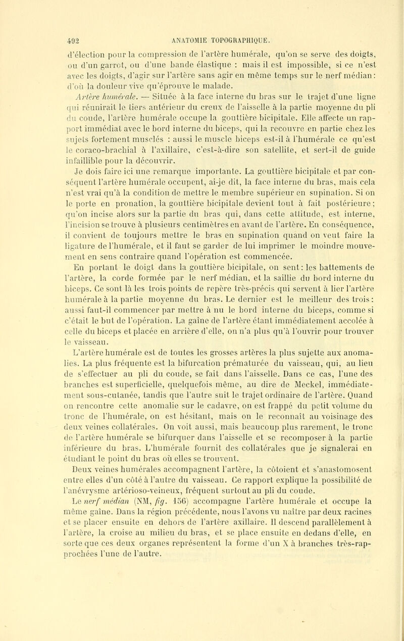 d'élection pour la compression de l'artère humérale, qu'on se serve des doigts, ou d'un garrot, ou d'une bande élastique : mais il est impossible, si ce n'est avec les doigts, d'agir sur l'artère sans agir en même temps sur le nerf médian: d'où la douleur vive qu'éprouve le malade. Artère humérale. — Située à la face interne du bras sur le trajet d'une ligne qui réunirait le tiers antérieur du creux de l'aisselle à la partie moyenne du pli du coude, l'artère humérale occupe la gouttière bicipitale. Elle affecte un rap- port immédiat avec le bord interne du biceps, qui la recouvre en partie chez les sujets fortement musclés : aussi le muscle biceps est-il à l'humérale ce qu'est le coraco-brachial à l'axillaire, c'est-à-dire son satellite, et sert-il de guide infaillible pour la découvrir. Je dois faire ici une remarque importante. La gouttière bicipitale et par con- séquent l'artère humérale occupent, ai-je dit, la face interne du bras, mais cela n'est vrai qu'à la condition de mettre le membre supérieur en supination. Si on le porte en pronation, la gouttière bicipitale devient tout à fait postérieure; qu'on incise alors sur la partie du bras qui, dans cette attitude, est interne, l'incision se trouve à plusieurs centimètres en avant de l'artère. En conséquence, il convient de toujours mettre le bras en supination quand on veut faire la ligature de l'humérale, et il faut se garder de lui imprimer le moindre mouve- ment en sens contraire quand l'opération est commencée. En portant le doigt dans la gouttière bicipitale, on sent: les battements de l'artère, la corde formée par le nerf médian, et la saillie du bord interne du biceps. Ce sont là les trois points de repère très-précis qui servent à lier l'artère humérale à la partie moyenne du bras. Le dernier est le meilleur des trois : aussi faut-il commencer par mettre à nu le bord interne du biceps, comme si c'était le but de l'opération. La gaîne de l'artère étant immédiatement accolée à celle du biceps et placée en arrière d'elle, on n'a plus qu'à l'ouvrir pour trouver le vaisseau. L'artère humérale est de toutes les grosses artères la plus sujette aux anoma- lies. La plus fréquente est la bifurcation prématurée du vaisseau, qui, au lieu de s'effectuer au pli du coude, se fait dans l'aisselle. Dans ce cas, l'une des branches est superficielle, quelquefois même, au dire de Meckel, immédiate- ment sous-cutanée, tandis que l'autre suit le trajet ordinaire de l'artère. Quand on rencontre cette anomalie sur le cadavre, on est frappé du petit volume du tronc de l'humérale, on est hésitant, mais on le reconnaît au voisinage des deux veines collatérales. On voit aussi, mais beaucoup plus rarement, le tronc de l'artère humérale se bifurquer dans l'aisselle et se recomposer à la partie inférieure du bras. L'humérale fournit des collatérales que je signalerai en étudiant le point du bras où elles se trouvent. Deux veines numérales accompagnent l'artère, la côtoient et s'anastomosent entre elles d'un côté à l'autre du vaisseau. Ce rapport explique la possibilité de l'anévrysme artérioso-veineux, fréquent surtout au pli du coude. Le nerf médian (NM, fîg. 156) accompagne l'artère humérale et occupe la même gaîne. Dans la région précédente, nous l'avons vu naître par deux racines et se placer ensuite en dehors de l'artère axillaire. Il descend parallèlement à l'artère, la croise au milieu du bras, et se place ensuite en dedans d'elle, en sorte que ces deux organes représentent la forme d'un X à branches très-rap- prochées l'une de l'autre.