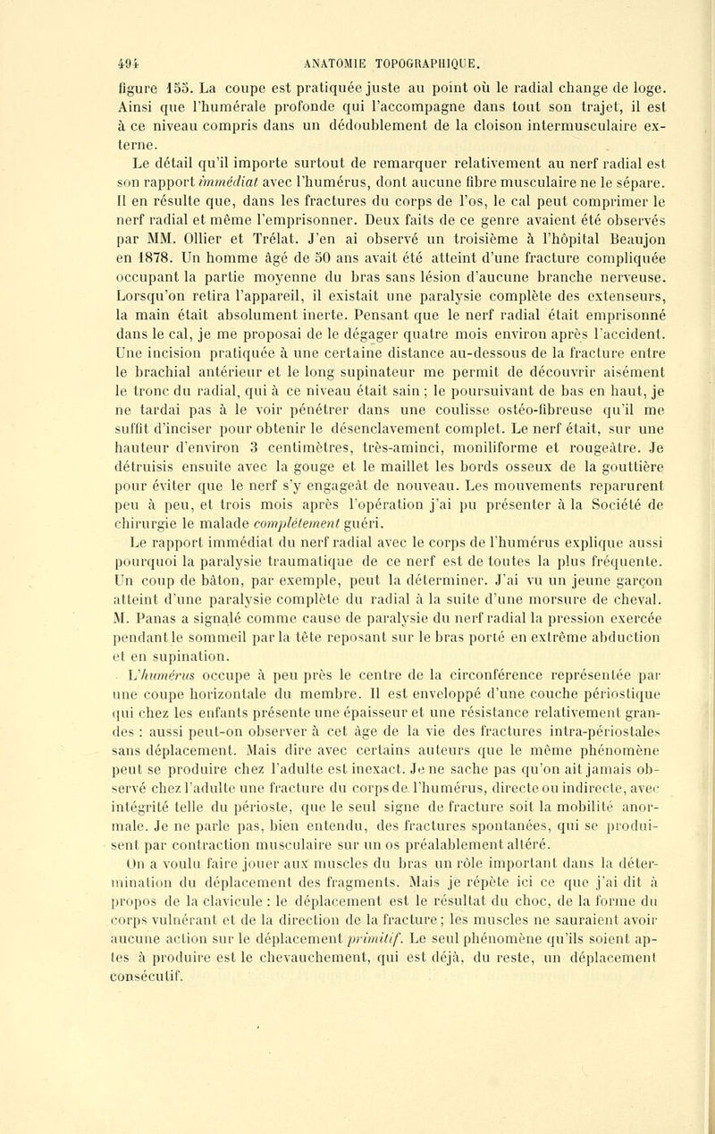 figure i55. La coupe est pratiquée juste au point où le radial change de loge. Ainsi que l'humérale profonde qui l'accompagne dans tout son trajet, il est à ce niveau compris dans un dédoublement de la cloison intermusculaire ex- terne. Le détail qu'il importe surtout de remarquer relativement au nerf radial est son rapport immédiat avec l'humérus, dont aucune fibre musculaire ne le sépare. Il en résulte que, dans les fractures du corps de l'os, le cal peut comprimer le nerf radial et même l'emprisonner. Deux faits de ce genre avaient été observés par MM. Ollier et Trélat. J'en ai observé un troisième à l'hôpital Beaujon en 1878. Un homme âgé de 50 ans avait été atteint d'une fracture compliquée occupant la partie moyenne du bras sans lésion d'aucune branche nerveuse. Lorsqu'on retira l'appareil, il existait une paralysie complète des extenseurs, la main était absolument inerte. Pensant que le nerf radial était emprisonné dans le cal, je me proposai de le dégager quatre mois environ après l'accident. Une incision pratiquée à une certaine distance au-dessous de la fracture entre le brachial antérieur et le long supinateur me permit de découvrir aisément le tronc du radial, qui à ce niveau était sain ; le poursuivant de bas en haut, je ne tardai pas à le voir pénétrer dans une coulisse ostéo-flbreuse qu'il me suffit d'inciser pour obtenir le désenclavement complet. Le nerf était, sur une hauteur d'environ 3 centimètres, très-aminci, moniliforme et rougeâtre. Je détruisis ensuite avec la gouge et le maillet les bords osseux de la gouttière pour éviter que le nerf s'y engageât de nouveau. Les mouvements reparurent peu à peu, et trois mois après l'opération j'ai pu présenter à la Société de chirurgie le malade complètement guéri. Le rapport immédiat du nerf radial avec le corps de l'humérus explique aussi pourquoi la paralysie traumatique de ce nerf est de toutes la plus fréquente. Un coup de bâton, par exemple, peut la déterminer. J'ai vu un jeune garçon atteint d'une paralysie complète du radial à la suite d'une morsure de cheval. M. Panas a signalé comme cause de paralysie du nerf radial la pression exercée pendant le sommeil parla tête reposant sur le bras porté en extrême abduction et en supination. L'humérus occupe à peu près le centre de la circonférence représentée par une coupe horizontale du membre. Il est enveloppé d'une couche périostique qui chez les enfants présente une épaisseur et une résistance relativement gran- des : aussi peut-on observer à cet âge de la vie des fractures intra-périostales sans déplacement. Mais dire avec certains auteurs que le même phénomène peut se produire chez l'adulte est inexact. Je ne sache pas qu'on ait jamais ob- servé chez l'adulte une fracture du corps de l'humérus, directe ou indirecte, avec intégrité telle du périoste, que le seul signe de fracture soit la mobilité anor- male. Je ne parle pas, bien entendu, des fractures spontanées, qui se produi- sent par contraction musculaire sur un os préalablement altéré. On a voulu faire jouer aux muscles du bras un rôle important dans la déter- mination du déplacement des fragments. Mais je répète ici ce que j'ai dit à propos de la clavicule : le déplacement est le résultat du choc, de la forme du corps vulnérant et de la direction de la fracture ; les muscles ne sauraient avoir aucune action sur le déplacement primitif. Le seul phénomène qu'ils soient ap- tes à produire est le chevauchement, qui est déjà, du reste, un déplacement consécutif.