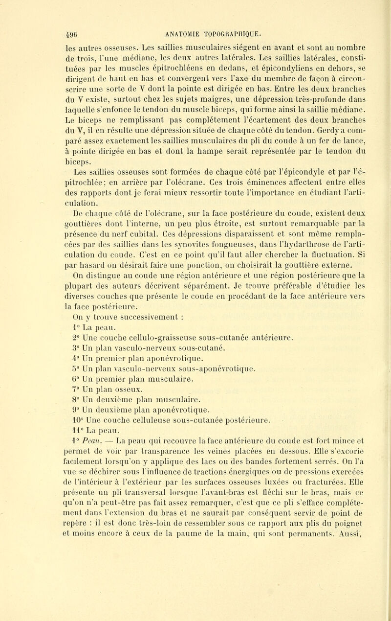 les autres osseuses. Les saillies musculaires siègent en avant et sont au nombre de trois, l'une médiane, les deux autres latérales. Les saillies latérales, consti- tuées par les muscles épitrochléens en dedans, et épicondyliens en dehors, se dirigent de haut en bas et convergent vers l'axe du membre de façon à circon- scrire une sorte de V dont la pointe est dirigée en bas. Entre les deux branches du V existe, surtout chez les sujets maigres, une dépression très-profonde dans laquelle s'enfonce le tendon du muscle biceps, qui forme ainsi la saillie médiane. Le biceps ne remplissant pas complètement l'écartement des deux branches du V, il en résulte une dépression située de chaque côté du tendon. Gerdy a com- paré assez exactement les saillies musculaires du pli du coude à un fer de lance, à pointe dirigée en bas et dont la hampe serait représentée par le tendon du biceps. Les saillies osseuses sont formées de chaque côté par l'épicondyle et par l'é- pitrochlée; en arrière par l'olécrane. Ces trois éminences affectent entre elles des rapports dont je ferai mieux ressortir toute l'importance en étudiant l'arti- culation. De chaque côté de l'olécrane, sur la face postérieure du coude, existent deux gouttières dont l'interne, un peu plus étroite, est surtout remarquable par la présence du nerf cubital. Ces dépressions disparaissent et sont même rempla- cées par des saillies dans les synovites fongueuses, dans l'hydarthrose de l'arti- culation du coude. C'est en ce point qu'il faut aller chercher la fluctuation. Si par hasard on désirait faire une ponction, on choisirait la gouttière externe. On distingue au coude une région antérieure et une région postérieure que la plupart des auteurs décrivent séparément. Je trouve préférable d'étudier les diverses couches que présente le coude en procédant de la face antérieure vers la face postérieure. On y trouve successivement : 1° La peau. 2° Une couche cellulo-graisseuse sous-cutanée antérieure. 3° Un plan vasculo-nerveux sous-cutané. 4° Un premier plan aponévrotique. o° Un plan vasculo-nerveux sous-aponévrotique. 6° Un premier plan musculaire. 7° Un plan osseux. 8° Un deuxième plan musculaire. 9° Un deuxième plan aponévrotique. 10° Une couche celluleuse sous-cutanée postérieure. 11° La peau. 1° Peau. — La peau qui recouvre la face antérieure du coude est fort mince et permet de voir par transparence les veines placées en dessous. Elle s'excorie facilement lorsqu'on y applique des lacs ou des bandes fortement serrés. On l'a vue se déchirer sous l'influence de tractions énergiques ou de pressions exercées de l'intérieur à l'extérieur par les surfaces osseuses luxées ou fracturées. Elle présente un pli transversal lorsque l'avant-bras est fléchi sur le bras, mais ce qu'on n'a peut-être pas fait assez remarquer, c'est que ce pli s'efface complète- ment dans l'extension du bras et ne saurait par conséquent servir de point de repère : il est donc très-loin de ressembler sous ce rapport aux plis du poignet et moins encore à ceux de la paume de la main, qui sont permanents. Aussi,