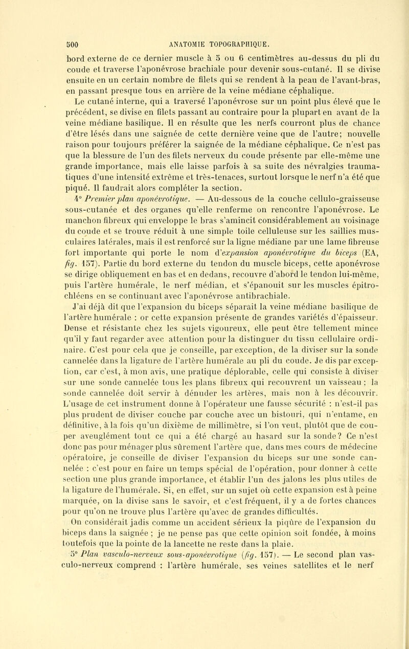 bord externe de ce dernier muscle à 5 ou 6 centimètres au-dessus du pli du coude et traverse l'aponévrose brachiale pour devenir sous-cutané. Il se divise ensuite en un certain nombre de filets qui se rendent à la peau de l'avant-bras, en passant presque tous en arrière de la veine médiane céphalique. Le cutané interne, qui a traversé l'aponévrose sur un point plus élevé que le précédent, se divise en filets passant au contraire pour la plupart en avant de la veine médiane basilique. Il en résulte que les nerfs courront plus de chance d'être lésés dans une saignée de cette dernière veine que de l'autre; nouvelle raison pour toujours préférer la saignée de la médiane céphalique. Ce n'est pas que la blessure de l'un des filets nerveux du coude présente par elle-même une grande importance, mais elle laisse parfois à sa suite des névralgies trauma- tiques d'une intensité extrême et très-tenaces, surtout lorsque le nerf n'a été que piqué. Il faudrait alors compléter la section. 4° Premier plan aponévrotique. — Au-dessous de la couche cellulo-graisseuse sous-cutanée et des organes qu'elle renferme on rencontre l'aponévrose. Le manchon fibreux qui enveloppe le bras s'amincit considérablement au voisinage du coude et se trouve réduit à une simple toile celluleuse sur les saillies mus- culaires latérales, mais il est renforcé sur la ligne médiane par une lame fibreuse fort importante qui porte le nom d'expansion aponévrotique du biceps (EA, ftg. 157). Partie du bord externe du tendon du muscle biceps, cette aponévrose se dirige obliquement en bas et en dedans, recouvre d'abord le tendon lui-même, puis l'artère numérale, le nerf médian, et s'épanouit sur les muscles épitro- chléens en se continuant avec l'aponévrose antibrachiale. J'ai déjà dit que l'expansion du biceps séparait la veine médiane basilique de l'artère numérale : or cette expansion présente de grandes variétés d'épaisseur. Dense et résistante chez les sujets vigoureux, elle peut être tellement mince qu'il y faut regarder avec attention pour la distinguer du tissu cellulaire ordi- naire. C'est pour cela que je conseille, par exception, de la diviser sur la sonde cannelée dans la ligature de l'artère numérale au pli du coude. Je dis par excep- tion, car c'est, à mon avis, une pratique déplorable, celle qui consiste à diviser sur une sonde cannelée tous les plans fibreux qui recouvrent un vaisseau ; la sonde cannelée doit servir à dénuder les artères, mais non à les découvrir. L'usage de cet instrument donne à l'opérateur une fausse sécurité : n'est-il pas plus prudent de diviser couche par couche avec un bistouri, qui n'entame, en définitive, à la fois qu'un dixième de millimètre, si l'on veut, plutôt que de cou- per aveuglément tout ce qui a été chargé au hasard sur la sonde ? Ce n'est donc pas pour ménager plus sûrement l'artère que, dans mes cours de médecine opératoire, je conseille de diviser l'expansion du biceps sur une sonde can- nelée : c'est pour en faire un temps spécial de l'opération, pour donner à cette section une plus grande importance, et établir l'un des jalons les plus utiles de la ligature de l'humérale. Si, en effet, sur un sujet où cette expansion est à peine marquée, on la divise sans le savoir, et c'est fréquent, il y a de fortes chances pour qu'on ne trouve plus l'artère qu'avec de grandes difficultés. On considérait jadis comme un accident sérieux la piqûre de l'expansion du biceps dans la saignée ; je ne pense pas que cette opinion soit fondée, à moins toutefois que la pointe de la lancette ne reste dans la plaie. 5° Plan vasculo-nerveux sous-aponévrotique (fi g. 157). — Le second plan vas- culo-nerveux comprend : l'artère humer aie, ses veines satellites et le nerf