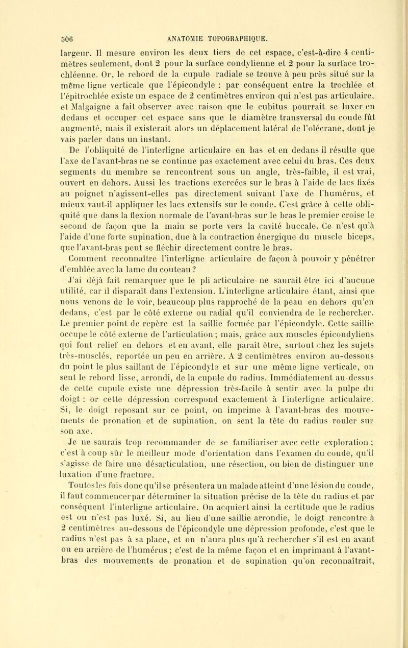 largeur. Il mesure environ les deux tiers de cet espace, c'est-à-dire 4 centi- mètres seulement, dont 2 pour la surface condylienne et 2 pour la surface tro- chléenne. Or, le rebord de la cupule radiale se trouve à peu près situé sur la même ligne verticale que l'épicondyle : par conséquent entre la trochlée et l'épitrochlée existe un espace de 2 centimètres environ qui n'est pas articulaire, et Malgaigne a fait observer avec raison que le cubitus pourrait se luxer en dedans et occuper cet espace sans que le diamètre transversal du coude fût augmenté, mais il existerait alors un déplacement latéral de l'olécrane, dont je vais parler dans un instant. De l'obliquité de l'interligne articulaire en bas et en dedans il résulte que l'axe de l'avant-bras ne se continue pas exactement avec celui du bras. Ces deux segments du membre se rencontrent sous un angle, très-faible, il est vrai, ouvert en dehors. Aussi les tractions exercées sur le bras à l'aide de lacs fixés au poignet n'agissent-elles pas directement suivant l'axe de l'humérus, et mieux vaut-il appliquer les lacs extensifs sur le coude. C'est grâce à cette obli- quité que dans la flexion normale de l'avant-bras sur le bras le premier croise le second de façon que la main se porte vers la cavité buccale. Ce n'est qu'à l'aide d'une forte supination, due à la contraction énergique du muscle biceps, que l'avant-bras peut se fléchir directement contre le bras. Comment reconnaître l'interligne articulaire de façon à pouvoir y pénétrer d'emblée avec la lame du couteau ? J'ai déjà fait remarquer que le pli articulaire ne saurait être ici d'aucune utilité, car il disparaît dans l'extension. L'interligne articulaire étant, ainsi que nous venons de le voir, beaucoup plus rapproché de la peau en dehors qu'en dedans, c'est par le côté externe ou radial qu'il conviendra de le rechercher. Le premier point de repère est la saillie formée par l'épicondyle. Cette saillie occupe le côté externe de l'articulation; mais, grâce aux muscles épicondyliens qui font relief en dehors et en avant, elle paraît être, surtout chez les sujets très-musclés, reportée un peu en arrière, A 2 centimètres environ au-dessous du point le plus saillant de l'épicondyle et sur une même ligne verticale, on sent le rebord lisse, arrondi, de la cupule du radius. Immédiatement au-dessus de cette cupule existe une dépression très-facile à sentir avec la pulpe du doigt : or cette dépression correspond exactement à l'interligne articulaire. Si, le doigt reposant sur ce point, on imprime à l'avant-bras des mouve- ments de pronation et de supination, on sent la tête du radius rouler sur son axe. Je ne saurais trop recommander de se familiariser avec cette exploration ; c'est à coup sûr le meilleur mode d'orientation dans l'examen du coude, qu'il s'agisse de faire une désarticulation, une résection, ou bien de distinguer une luxation d'une fracture. Toutes les fois donc qu'il se présentera un malade atteint d'une lésion du coude, ilfautcommencerpar déterminer la situation précise de la tête du radius et par conséquent l'interligne articulaire. On acquiert ainsi la certitude que le radius est ou n'est pas luxé. Si, au lieu d'une saillie arrondie, le doigt rencontre à 2 centimètres au-dessous de l'épicondyle une dépression profonde, c'est que le radius n'est pas à sa place, et on n'aura plus qu'à rechercher s'il est en avant ou en arrière de l'humérus ; c'est de la même façon et en imprimant à l'avant- bras des mouvements de pronation et de supination qu'on reconnaîtrait,