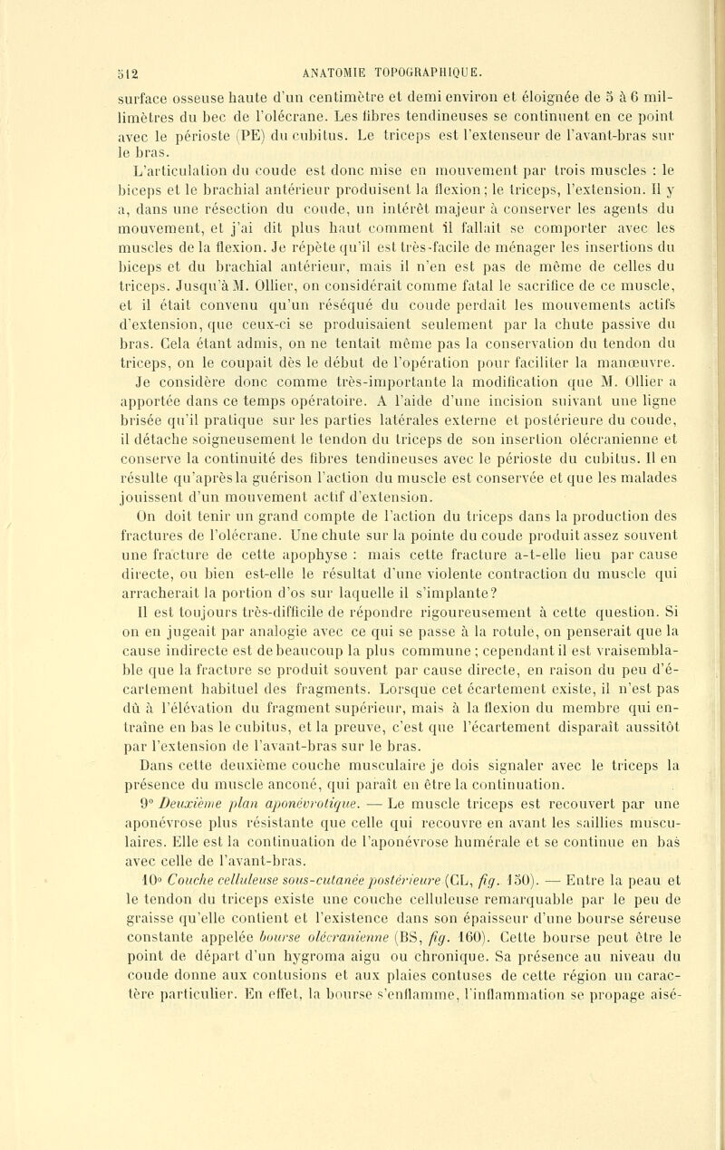 surface osseuse haute d'un centimètre et demi environ et éloignée de 5 à 6 mil- limètres du bec de l'olécrane. Les libres tendineuses se continuent en ce point avec le périoste (PE) du cubitus. Le triceps est l'extenseur de l'avant-bras sur le bras. L'articulation du coude est donc mise en mouvement par trois muscles : le biceps et le brachial antérieur produisent la flexion; le triceps, l'extension. Il y a, dans une résection du coude, un intérêt majeur à conserver les agents du mouvement, et j'ai dit plus haut comment il fallait se comporter avec les muscles de la flexion. Je répète qu'il est très-facile de ménager les insertions du biceps et du brachial antérieur, mais il n'en est pas de même de celles du triceps. Jusqu'à M. Ollier, on considérait comme fatal le sacrifice de ce muscle, et il était convenu qu'un réséqué du coude perdait les mouvements actifs d'extension, que ceux-ci se produisaient seulement par la chute passive du bras. Cela étant admis, on ne tentait même pas la conservation du tendon du triceps, on le coupait dès le début de l'opération pour faciliter la manœuvre. Je considère donc comme très-importante la modification que M. Ollier a apportée dans ce temps opératoire. A l'aide d'une incision suivant une ligne brisée qu'il pratique sur les parties latérales externe et postérieure du coude, il détache soigneusement le tendon du triceps de son insertion olécranienne et conserve la continuité des fibres tendineuses avec le périoste du cubitus. Il en résulte qu'après la guérison l'action du muscle est conservée et que les malades jouissent d'un mouvement actif d'extension. On doit tenir un grand compte de l'action du triceps clans la production des fractures de l'olécrane. Une chute sur la pointe du coude produit assez souvent une fracture de cette apophyse : mais cette fracture a-t-elle lieu par cause directe, ou bien est-elle le résultat d'une violente contraction du muscle qui arracherait la portion d'os sur laquelle il s'implante? Il est toujours très-difficile de répondre rigoureusement à cette question. Si on en jugeait par analogie avec ce qui se passe à la rotule, on penserait que la cause indirecte est de beaucoup la plus commune ; cependant il est vraisembla- ble que la fracture se produit souvent par cause directe, en raison du peu d'é- carlement habituel des fragments. Lorsque cet écartement existe, il n'est pas dû à l'élévation du fragment supérieur, mais à la flexion du membre qui en- traîne en bas le cubitus, et la preuve, c'est que l'écartement disparaît aussitôt par l'extension de l'avant-bras sur le bras. Dans cette deuxième couche musculaire je dois signaler avec le triceps la présence du muscle anconé, qui paraît en être la continuation. 9° Deuxième plan aponévrotique. —- Le muscle triceps est recouvert par une aponévrose plus résistante que celle qui recouvre en avant les saillies muscu- laires. Elle est la continuation de l'aponévrose numérale et se continue en bas avec celle de l'avant-bras. 10° Couche celluleuse sous-cutanée postérieure (CL, fig. 150). — Entre la peau et le tendon du triceps existe une couche celluleuse remarquable par le peu de graisse qu'elle contient et l'existence dans son épaisseur d'une bourse séreuse constante appelée bourse olécranienne (BS, fig. 160). Cette bourse peut être le point de départ d'un hygroma aigu ou chronique. Sa présence au niveau du coude donne aux contusions et aux plaies confuses de cette région un carac- tère particulier. En effet, la bourse s'enflamme, l'inflammation se propage aisé-