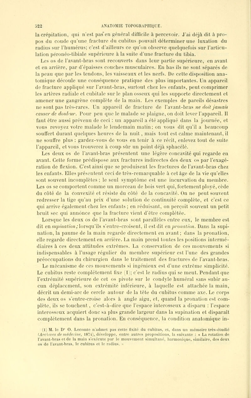 la crépitation, qui n'est pas*en général difficile à percevoir. J'ai déjà dit à pro- pos du coude qu'une fracture du cubitus pouvait déterminer une luxation du radius sur l'humérus; c'est d'ailleurs ce qu'on observe quelquefois sur l'articu- lation péronéo-tibiale supérieure à la suite d'une fracture du tibia. Les os de l'avant-bras sont recouverts dans leur partie supérieure, en avant et en arrière, par d'épaisses couches musculaires. En bas ils ne sont séparés de la peau que par les tendons, les vaisseaux et les nerfs. De cette disposition ana- tomique découle une conséquence pratique des plus importantes. Un appareil de fracture appliqué sur l'avant-bras, surtout chez les enfants, peut comprimer les artères radiale et cubitale sur le plan osseux qui les supporte directement et amener une gangrène complète de la main. Les exemples de pareils désastres ne sont pas très-rares. Un appareil de fracture de l'avant-bras ne doit jamais causer de douleur. Pour peu que le malade se plaigne, on doit lever l'appareil. Il faut être aussi prévenu de ceci : un appareil a été appliqué dans la journée, et vous revoyez votre malade le lendemain matin; on vous dit qu'il a beaucoup souffert durant quelques heures de la nuit, mais tout est calme maintenant, il ne souffre plus : gardez-vous de vous en tenir à ce récit, enlevez tout de suite l'appareil, et vous trouverez à coup sur un point déjà sphacélé. Les deux os de l'avant-bras présentent une légère concavité qui regarde en avant. Cette forme prédispose aux fractures indirectes des deux os par l'exagé- ration de flexion. C'est ainsi que se produisent les fractures de l'avant-bras chez les enfants. Elles présentent ceci de très-remarquable à cet âge de la vie qu'elles sont souvent incomplètes ; le seul symptôme est une incurvation du membre. Les os se comportent comme un morceau de bois vert qui, fortement ployé, cède du côté de la convexité et résiste du côté de la concavité. On ne peut souvent redresser la tige qu'au prix d'une solution de continuité complète, et c'est ce qui arrive également chez les enfants ; en réduisant, on perçoit souvent un petit bruit sec qui annonce que la fracture vient d'être complétée. Lorsque les deux os de l'avant-bras sont parallèles entre eux, le membre est dit en supination; lorsqu'ils s'entre-croisent, il est dit enp?'onation. Dans la supi- nation, la paume de la main regarde directement en avant; dans la pronation, elle regarde directement en arrière. La main prend toutes les positions intermé- diaires à ces deux attitudes extrêmes. La conservation de ces mouvements si indispensables à l'usage régulier du membre supérieur est l'une des grandes préoccupations du chirurgien dans le traitement des fractures de l'avant-bras. Le mécanisme de ces mouvements si ingénieux est d'une extrême simplicité. Le cubitus reste complètement fixe (1); c'est le radius qui se meut. Pendant que l'extrémité supérieure de cet os pivote sur le condyle humerai sans subir au- cun déplacement, son extrémité inférieure, à laquelle est attachée la main, décrit un demi-arc de cercle autour de la tête du cubitus comme axe. Le corps des deux os s'entre-croise alors à angle aigu, et, quand la pronation est com- plète, ils se touchent, c'est-à-dire que l'espace interosseux a disparu : l'espace interosseux acquiert donc sa plus grande largeur dans la supination et disparaît complètement dans la pronation. En conséquence, la condition anatomique in- (1) M. le Dr O. Lecomte n'admet pas cette fixité du cubitus, et, dans un mémoire très-étudié (Archives de médecine, 1874), développe, entre autres propositions, la suivante : « La rotation de l'avant-bras et de la main s'exécute par le mouvement simultané, harmonique, similaire, des deux os de l'avant-bras, le cubitus et le radius. »