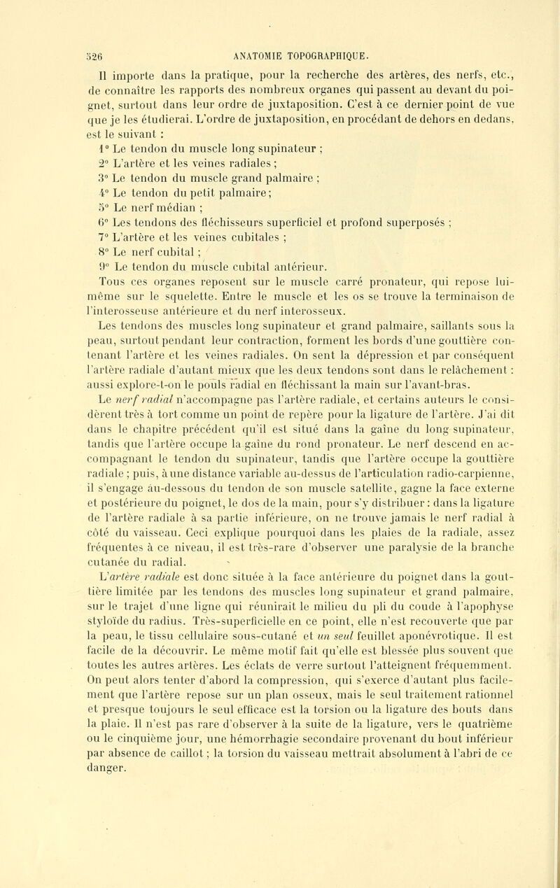 Il importe dans la pratique, pour la recherche des artères, des nerfs, etc., de connaître les rapports des nombreux organes qui passent au devant du poi- gnet, surtout dans leur ordre de juxtaposition. C'est à ce dernier point de vue que je les étudierai. L'ordre de juxtaposition, en procédant de dehors en dedans, est le suivant : 1° Le tendon du muscle long supinateur ; 2° L'artère et les veines radiales ; 3° Le tendon du muscle grand palmaire ; 4° Le tendon du petit palmaire ; 5° Le nerf médian ; 6° Les tendons des fléchisseurs superficiel et profond superposés ; 7° L'artère et les veines cubitales ; 8° Le nerf cubital ; 9° Le tendon du muscle cubital antérieur. Tous ces organes reposent sur le muscle carré pronateur, qui repose lui- même sur le squelette. Entre le muscle et les os se trouve la terminaison de l'interosseuse antérieure et du nerf interosseux. Les tendons des muscles long supinateur et grand palmaire, saillants sous la peau, surtout pendant leur contraction, forment les bords d'une gouttière con- tenant l'artère et les veines radiales. On sent la dépression et par conséquent l'artère radiale d'autant mieux que les deux tendons sont dans le relâchement : aussi explore-t-on le pouls radial en fléchissant la main sur l'avant-bras. Le nerf radial n'accompagne pas l'artère radiale, et certains auteurs le consi- dèrent très à tort comme un point de repère pour la ligature de l'artère. J'ai dit dans le chapitre précédent qu'il est situé dans la gaîne du long supinateur, tandis que l'artère occupe la gaîne du rond pronateur. Le nerf descend en ac- compagnant le tendon du supinateur, tandis que l'artère occupe la gouttière radiale ; puis, aune distance variable au-dessus de l'articulation radio-carpienne, il s'engage au-dessous du tendon de son muscle satellite, gagne la face externe et postérieure du poignet, le dos de la main, pour s'y distribuer : dans la ligature de l'artère radiale à sa partie inférieure, on ne trouve jamais le nerf radial à côté du vaisseau. Ceci explique pourquoi dans les plaies de la radiale, assez fréquentes à ce niveau, il est très-rare d'observer une paralysie de la branche cutanée du radial. L'artère radiale est donc située à la face antérieure du poignet dans la gout- tière limitée par les tendons des muscles long supinateur et grand palmaire, sur le trajet d'une ligne qui réunirait le milieu du pli du coude à l'apophyse styloïde du radius. Très-superficielle en ce point, elle n'est recouverte que par la peau, le tissu cellulaire sous-cutané et un seul feuillet aponévrotique. Il est facile de la découvrir. Le même motif fait qu'elle est blessée plus souvent que toutes les autres artères. Les éclats de verre surtout l'atteignent fréquemment. On peut alors tenter d'abord la compression, qui s'exerce d'autant plus facile- ment que l'artère repose sur un plan osseux, mais le seul traitement rationnel et presque toujours le seul efficace est la torsion ou la ligature des bouts dans la plaie. Il n'est pas rare d'observer à la suite de la ligature, vers le quatrième ou le cinquième jour, une hémorrhagie secondaire provenant du bout inférieur par absence de caillot ; la torsion du vaisseau mettrait absolument à l'abri de ce danger.