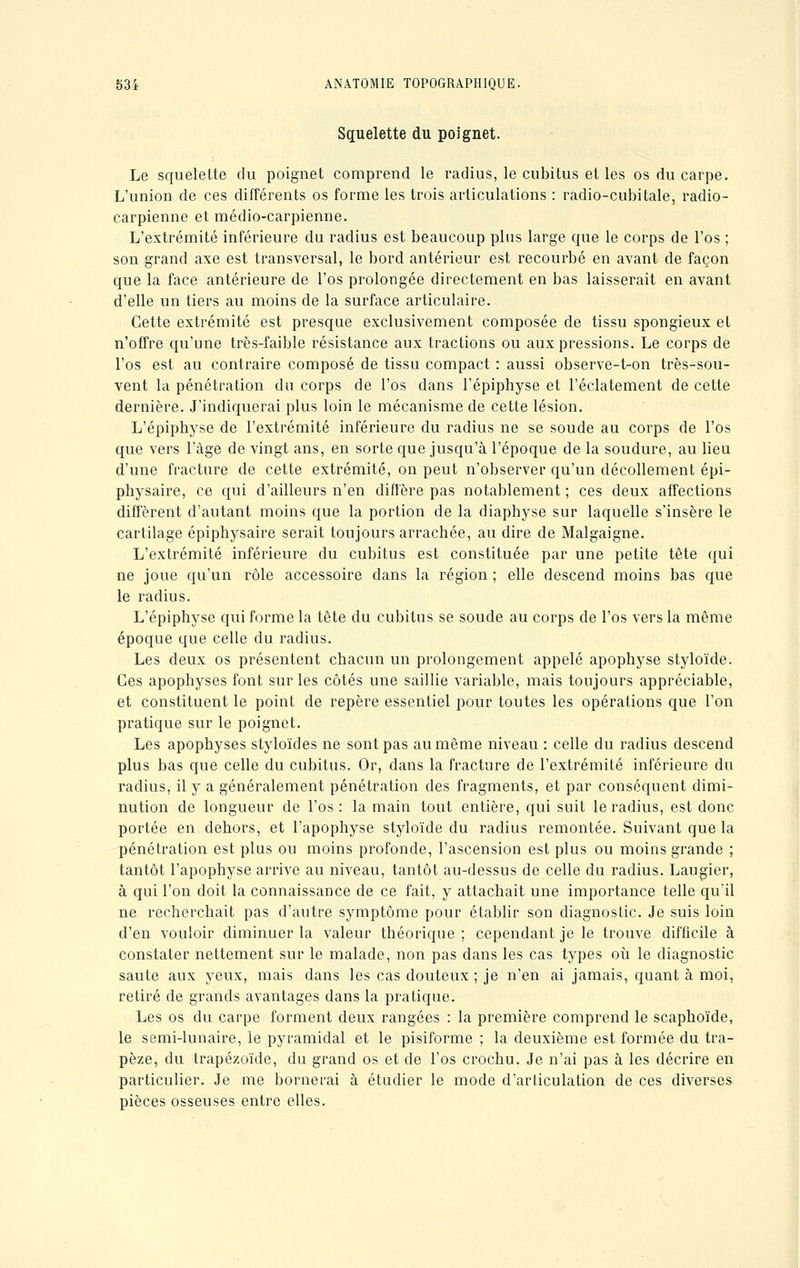 Squelette du poignet. Le squelette du poignet comprend le radius, le cubitus et les os du carpe. L'union de ces différents os forme les trois articulations : radio-cubitale, radio- carpienne et médio-carpienne. L'extrémité inférieure du radius est beaucoup plus large que le corps de l'os ; son grand axe est transversal, le bord antérieur est recourbé en avant de façon que la face antérieure de l'os prolongée directement en bas laisserait en avant d'elle un tiers au moins de la surface articulaire. Cette extrémité est presque exclusivement composée de tissu spongieux et n'offre qu'une très-faible résistance aux tractions ou aux pressions. Le corps de l'os est au contraire composé de tissu compact : aussi observe-t-on très-sou- vent la pénétration du corps de l'os clans l'épiphyse et l'éclatement de cette dernière. J'indiquerai plus loin le mécanisme de cette lésion. L'épiphyse de l'extrémité inférieure du radius ne se soude au corps de l'os que vers l'âge de vingt ans, en sorte que jusqu'à l'époque de la soudure, au lieu d'une fracture de cette extrémité, on peut n'observer qu'un décollement épi- physaire, ce qui d'ailleurs n'en diffère pas notablement ; ces deux affections diffèrent d'autant moins que la portion de la diaphyse sur laquelle s'insère le cartilage épiphysaire serait toujours arrachée, au dire de Malgaigne. L'extrémité inférieure du cubitus est constituée par une petite tête qui ne joue qu'un rôle accessoire dans la région ; elle descend moins bas que le radius. L'épiphyse qui forme la tête du cubitus se soude au corps de l'os vers la même époque que celle du radius. Les deux os présentent chacun un prolongement appelé apophyse styloïde. Ces apophyses font sur les côtés une saillie variable, mais toujours appréciable, et constituent le point de repère essentiel pour toutes les opérations que l'on pratique sur le poignet. Les apophyses styloïdes ne sont pas au même niveau : celle du radius descend plus bas que celle du cubitus. Or, dans la fracture de l'extrémité inférieure du radius, il y a généralement pénétration des fragments, et par conséquent dimi- nution de longueur de l'os: la main tout entière, qui suit le radius, est donc portée en dehors, et l'apophyse styloïde du radius remontée. Suivant que la pénétration est plus ou moins profonde, l'ascension est plus ou moins grande ; tantôt l'apophyse arrive au niveau, tantôt au-dessus de celle du radius. Laugier, à qui l'on doit la connaissance de ce fait, y attachait une importance telle qu'il ne recherchait pas d'autre symptôme pour établir son diagnostic. Je suis loin d'en vouloir diminuer la valeur théorique; cependant je le trouve difficile à constater nettement sur le malade, non pas dans les cas types où le diagnostic saute aux yeux, mais dans les cas douteux ; je n'en ai jamais, quant à moi, retiré de grands avantages dans la pratique. Les os du carpe forment deux rangées : la première comprend le scaphoïde, le semi-lunaire, le pyramidal et le pisiforme ; la deuxième est formée du tra- pèze, du trapézoïde, du grand os et de l'os crochu. Je n'ai pas à les décrire en particulier. Je me bornerai à étudier le mode d'articulation de ces diverses pièces osseuses entre elles.