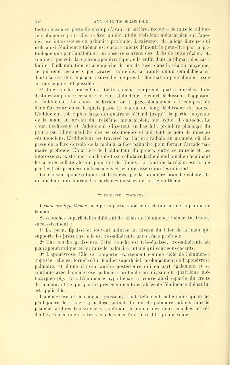 Cette cloison se porte de champ d'avant en arrière, recouvre le muscle adduc- teur du pouce pour aller se fixer au devant du troisième métacarpien sur l'apo- névrose interosseuse ou palmaire profonde. L'existence de la loge fibreuse qui isole ainsi l'émincnce thénar est encore mieux démontrée peut-être par la pa- thologie que par l'anatomie : on observe souvent des abcès de cette région, et, si mince que soit la cloison aponévrotique, elle suffit dans la plupart des casa limiter l'inflammation et à empêcher le pus de fuser dans la région moyenne, ce qui rend ces abcès peu graves. Toutefois, la crainte qu'un semblable acci- dent n'arrive doit engager à surveiller de près la fluctuation pour donner issue au pus le plus tôt possible. i° Une couche musculaire. Cette couche comprend quatre muscles, tous destinés au pouce ; ce sont : le court abducteur, le court fléchisseur, l'opposant et l'adducteur. Le court fléchisseur ou trapézo-phalangien est composé de deux faisceaux entre lesquels passe le tendon du long fléchisseur du pouce. L'adducteur est le plus large des quatre et s'étend jusqu'à la partie moyenne de la main au niveau du troisième métacarpien, sur lequel il s'attache. Le court fléchisseur et l'adducteur s'insèrent en bas à la première phalange du pouce par l'intermédiaire des os sésamoïdes et méritent le nom de muscles sésamoïdiens. L'adducteur est traversé par l'artère radiale au moment où elle passe de la face dorsale de la main à la face palmaire pour former l'arcade pal- maire profonde. En arrière de l'adducteur du pouce, entre ce muscle et les interosseux, existe une couche de tissu cellulaire lâche dans laquelle cheminent les artères collatérales du pouce et de l'index. Le fond de la région est formé par les trois premiers métacarpiens et les interosseux qui les unissent. La cloison aponévrotique est traversée par la première branche collatérale du médian, qui fournit les nerfs des muscles de la région thénar. 2° IÎMIXENCE HYI'OTHKNAR. Uéminence hypothénar occupe la partie supérieure et interne de la paume de la main. Ses couches superficielles diffèrent de celles de l'éminence thénar. On trouve successivement : 1° La peau. Épaisse et souvent indurée au niveau du talon de la main qui supporte les pressions, elle est très-adhérente par sa face profonde. 2° Une couche graisseuse. Cette couche est très-épaisse, très-adhérente au plan aponévrotique et au muscle palmaire cutané qui sont sous-jacents. 3° L'aponévrose. Elle se comporte exactement comme celle de l'éminence opposée : elle est formée d'un feuillet superficiel, prolongement de l'aponévrose palmaire, et d'une cloison antéro-postérieure qui en part également et se continue-avec l'aponévrose palmaire profonde au niveau du quatrième mé- tacarpien (fig. 171). L'éminence hypothénar se trouve ainsi séparée du creux de la main, et ce que j'ai dit précédemment des abcès de l'éminence thénar lui est applicable. L'aponévrose et la couche graisseuse sont tellement adhérentes qu'on ne peut guère les isoler; j'en dirai autant du muscle palmaire cutané, muscle .peaucier à fibres transversales, confondu au milieu des deux couches précé- dentes, si bien que ces trois couches n'en font en réalité qu'une seule.