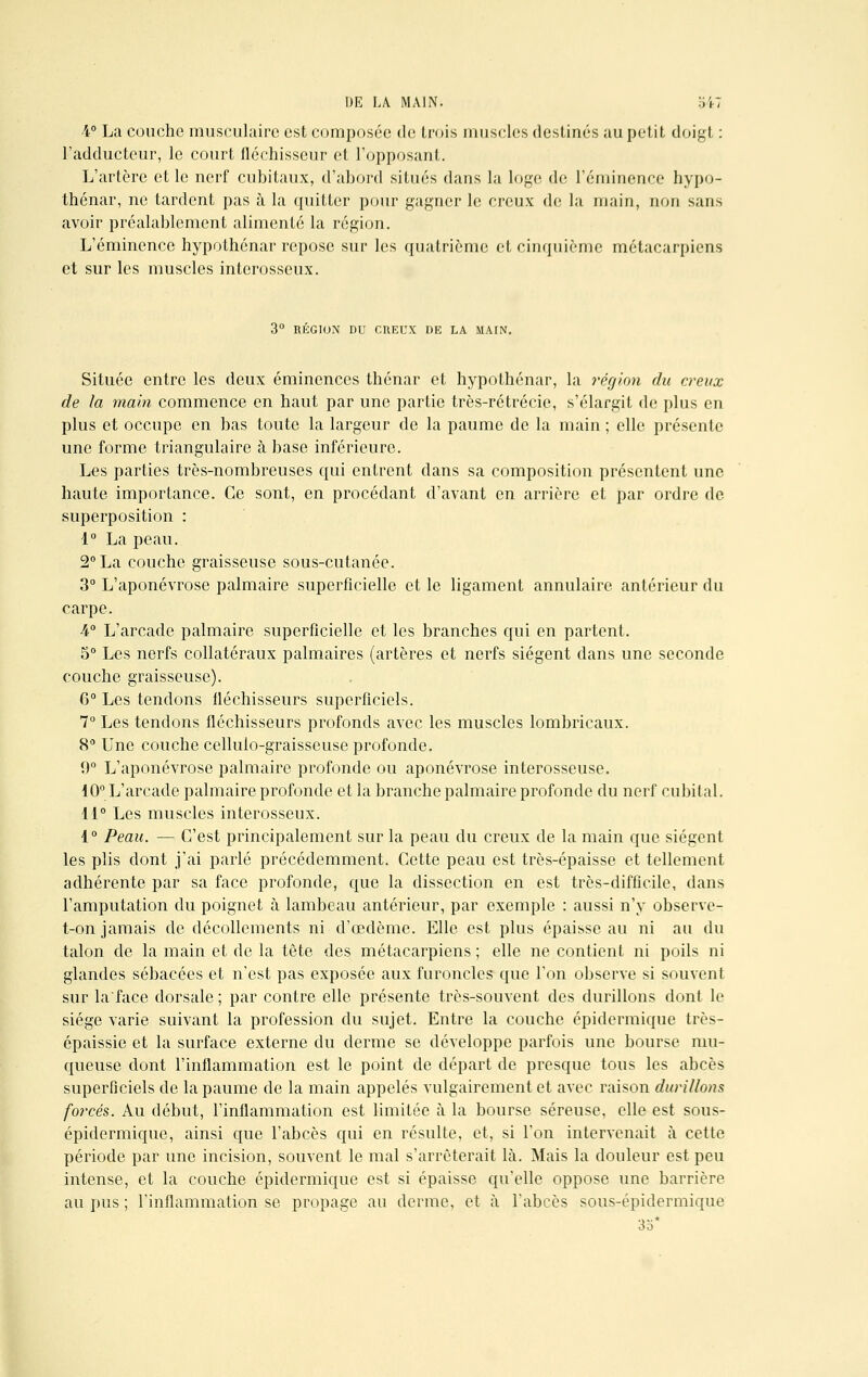 4° La couche musculaire est composée de trois muscles destinés au petit doigt : l'adducteur, le court fléchisseur et l'opposant. L'artère et le nerf cubitaux, d'abord situés dans la loge de l'éminence hypo- thénar, ne tardent pas à la quitter pour gagner le creux de la main, non sans avoir préalablement alimenté la région. L'éminence hypothénar repose sur les quatrième et cinquième métacarpiens et sur les muscles interosseux. 3° RÉGION DU CREUX DE LA MAIN. Située entre les deux éminences thénar et hypothénar, la région du creux de la main commence en haut par une partie très-rétrécie, s'élargit de plus en plus et occupe en bas toute la largeur de la paume de la main ; elle présente une forme triangulaire à base inférieure. Les parties très-nombreuses qui entrent dans sa composition présentent une haute importance. Ce sont, en procédant d'avant en arrière et par ordre de superposition : 1° La peau. 2° La couche graisseuse sous-cutanée. 3° L'aponévrose palmaire superficielle et le ligament annulaire antérieur du carpe. 4° L'arcade palmaire superficielle et les branches qui en partent. 5° Les nerfs collatéraux palmaires (artères et nerfs siègent dans une seconde couche graisseuse). 6° Les tendons fléchisseurs superficiels. 7° Les tendons fléchisseurs profonds avec les muscles lombricaux. 8° Une couche cellulo-graisseuse profonde. 0° L'aponévrose palmaire profonde ou aponévrose interosseuse. 10° L'arcade palmaire profonde et la branche palmaire profonde du nerf cubital. 11° Les muscles interosseux. 1° Peau. — C'est principalement sur la peau du creux de la main que siègent les plis dont j'ai parlé précédemment. Cette peau est très-épaisse et tellement adhérente par sa face profonde, que la dissection en est très-difficile, dans l'amputation du poignet à lambeau antérieur, par exemple : aussi n'y observe- t-on jamais de décollements ni d'oedème. Elle est plus épaisse au ni au du talon de la main et de la tète des métacarpiens ; elle ne contient ni poils ni glandes sébacées et n'est pas exposée aux furoncles que l'on observe si souvent sur la'face dorsale ; par contre elle présente très-souvent des durillons dont le siège varie suivant la profession du sujet. Entre la couche épidermique très- épaissie et la surface externe du derme se développe parfois une bourse mu- queuse dont l'inflammation est le point de départ de presque tous les abcès superficiels de la paume de la main appelés vulgairement et avec raison durillons forcés. Au début, l'inflammation est limitée à la bourse séreuse, elle est sous- épidermique, ainsi que l'abcès qui en résulte, et, si l'on intervenait à cette période par une incision, souvent le mal s'arrêterait là. Mais la douleur est peu intense, et la couche épidermique est si épaisse qu'elle oppose une barrière au pus ; l'inflammation se propage au derme, et à l'abcès sous-épidermique 35*