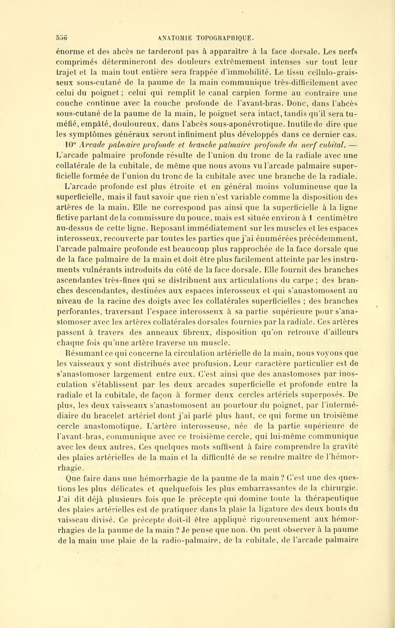 énorme et des abcès ne tarderont pas à apparaître à la face dorsale. Les nerfs comprimés détermineront des douleurs extrêmement intenses sur tout leur trajet et la main tout entière sera frappée d'immobilité. Le tissu cellulo-grais- seux sous-cutané de la paume de la main communique très-difficilement avec celui du poignet ; celui qui remplit le canal carpien forme au contraire une couche continue avec la couche profonde de l'avant-bras. Donc, dans l'abcès sous-cutané delà paume de la main, le poignet sera intact, tandis qu'il sera tu- méfié, empâté, douloureux, dans l'abcès sous-aponévrotique. Inutile de dire que les symptômes généraux seront infiniment plus développés dans ce dernier cas. -10° Arcade palmaire profonde et branche palmaire profonde du nerf cubital. — L'arcade palmaire profonde résulte de l'union du tronc de la radiale avec une collatérale de la cubitale, de même que nous avons vu l'arcade palmaire super- ficielle formée de l'union du tronc de la cubitale avec une branche de la radiale. L'arcade profonde est plus étroite et en général moins volumineuse que la superficielle, mais il faut savoir que rien n'est variable comme la disposition des artères de la main. Elle ne correspond pas ainsi que la superficielle à la ligne fictive partant de la commissure du pouce, mais est située environ à \ centimètre au-dessus de cette ligne. Reposant immédiatement sur les muscles et les espaces interosseux, recouverte par toutes les parties que j'ai énumérées précédemment, l'arcade palmaire profonde est beaucoup plus rapprochée de la face dorsale que de la face palmaire de la main et doit être plus facilement atteinte par les instru- ments vulnérants introduits du côté de la face dorsale. Elle fournit des branches ascenflantes'très-fines qui se distribuent aux articulations du carpe ; des bran- ches descendantes, destinées aux espaces interosseux et qui s'anastomosent au niveau de la racine des doigts avec les collatérales superficielles ; des branches perforantes, traversant l'espace interosseux à sa partie supérieure pour s'ana- stomoser avec les artères collatérales dorsales fournies par la radiale. Ces artères passent à travers des anneaux fibreux, disposition qu'on retrouve d'ailleurs chaque fois qu'une artère traverse un muscle. Résumant ce qui concerne la circulation artérielle de la main, nous voyons que les vaisseaux y sont distribués avec profusion. Leur caractère particulier est de s'anastomoser largement entre eux. C'est ainsi que des anastomoses par inos- culation s'établissent par les deux arcades superficielle et profonde entre la radiale et la cubitale, de façon à former deux cercles artériels superposés. De plus, les deux vaisseaux s'anastomosent au pourtour du poignet, par l'intermé- diaire du bracelet artériel dont j'ai parlé plus haut, ce qui forme un troisième cercle anastomotique. L'artère interosseuse, née de la partie supérieure de l'avant-bras, communique avec ce troisième cercle, qui lui-même communique avec les deux autres. Ces quelques mots suffisent à faire comprendre la gravité des plaies artérielles de la main et la difficulté de se rendre maître de l'hémor- rhagie. Que faire dans une hémorrhagie de la paume de la main ? C'est une des ques- tions les plus délicates et quelquefois les plus embarrassantes de la chirurgie. J'ai dit déjà plusieurs fois que le précepte qui domine toute la thérapeutique des plaies artérielles est de pratiquer dans la plaie la ligature des deux bouts du vaisseau divisé. Ce précepte doit-il être appliqué rigoureusement aux hémor- rhagies de la paume de la main ? Je pense que non. On peut observer à la paume de la main une plaie de la radio-palmaire, de la cubitale, de l'arcade palmaire