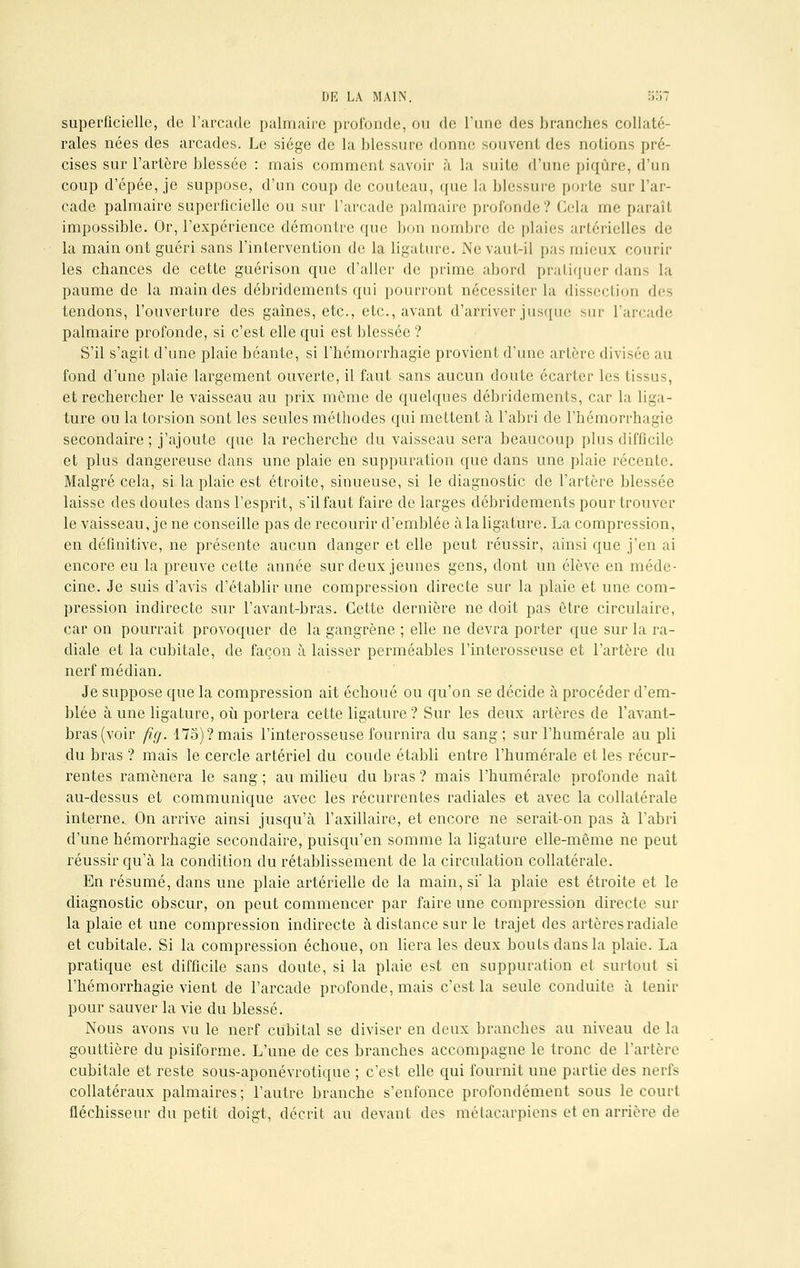 superficielle, de l'arcade palmaire profonde, ou de l'une des branches collaté- rales nées des arcades. Le siège de la blessure donne souvent des notions pré- cises sur l'artère blessée : mais comment savoir à la suif»; d'une piqûre, d'un coup d'épée, je suppose, d'un coup de couteau, que la blessure porte sur l'ar- cade palmaire superficielle ou sur l'arcade palmaire profonde? Gela me paraît impossible. Or, l'expérience démontre que bon nombre de plaies artérielles de la main ont guéri sans l'intervention de la ligature. NevauL-il pas mieux courir les chances de cette guérison que d'aller de prime abord pratiquer dans la paume de la main des débriclements qui pourront nécessiter la dissection des tendons, l'ouverture des gaines, etc., etc., avant d'arriver jusque sur l'arcade palmaire profonde, si c'est elle qui est blessée ? S'il s'agit d'une plaie béante, si l'hémorrhagie provient d'une artère divisée au fond d'une plaie largement ouverte, il faut sans aucun doute écarter les tissus, et rechercher le vaisseau au prix môme de quelques débridements, car la liga- ture ou la torsion sont les seules méthodes qui mettent à l'abri de l'hémorrhagie secondaire; j'ajoute que la recherche du vaisseau sera beaucoup plus difficile et plus dangereuse dans une plaie en suppuration que dans une plaie récente. Malgré cela, si la plaie est étroite, sinueuse, si le diagnostic de l'artère blessée laisse des doutes dans l'esprit, s'il faut faire de larges débridements pour trouver le vaisseau, je ne conseille pas de recourir d'emblée à la ligature. La compression, en définitive, ne présente aucun danger et elle peut réussir, ainsi que j'en ai encore eu la preuve cette année sur deux jeunes gens, dont un élève en méde- cine. Je suis d'avis d'établir une compression directe sur la plaie et une com- pression indirecte sur l'avant-bras. Cette dernière ne doit pas être circulaire, car on pourrait provoquer de la gangrène ; elle ne devra porter que sur la ra- diale et la cubitale, de façon à laisser perméables l'interosseuse et l'artère du nerf médian. Je suppose que la compression ait échoué ou qu'on se décide à procéder d'em- blée à une ligature, où portera cette ligature ? Sur les deux artères de l'avant- bras (voir fig. 175)? mais l'interosseuse fournira du sang; sur l'humérale au pli du bras ? mais le cercle artériel du coude établi entre l'humérale et les récur- rentes ramènera le sang ; au milieu du bras ? mais l'humérale profonde naît au-dessus et communique avec les récurrentes radiales et avec la collatérale interne.. On arrive ainsi jusqu'à l'axillaire, et encore ne serait-on pas à l'abri d'une hémorrhagie secondaire, puisqu'en somme la ligature elle-même ne peut réussir qu'à la condition du rétablissement de la circulation collatérale. En résumé, dans une plaie artérielle de la main, si' la plaie est étroite et le diagnostic obscur, on peut commencer par faire une compression directe sur la plaie et une compression indirecte à distance sur le trajet des artères radiale et cubitale. Si la compression échoue, on liera les deux bouts dans la plaie. La pratique est difficile sans doute, si la plaie est en suppuration et surtout si l'hémorrhagie vient de l'arcade profonde, mais c'est la seule conduite à tenir pour sauver la vie du blessé. Nous avons vu le nerf cubital se diviser en deux branches au niveau de la gouttière du pisiforme. L'une de ces branches accompagne le tronc de l'artère cubitale et reste sous-aponévrotique ; c'est elle qui fournit une partie des nerfs collatéraux palmaires ; l'autre branche s'enfonce profondément sous le court fléchisseur du petit doigt, décrit au devant des métacarpiens et en arrière de