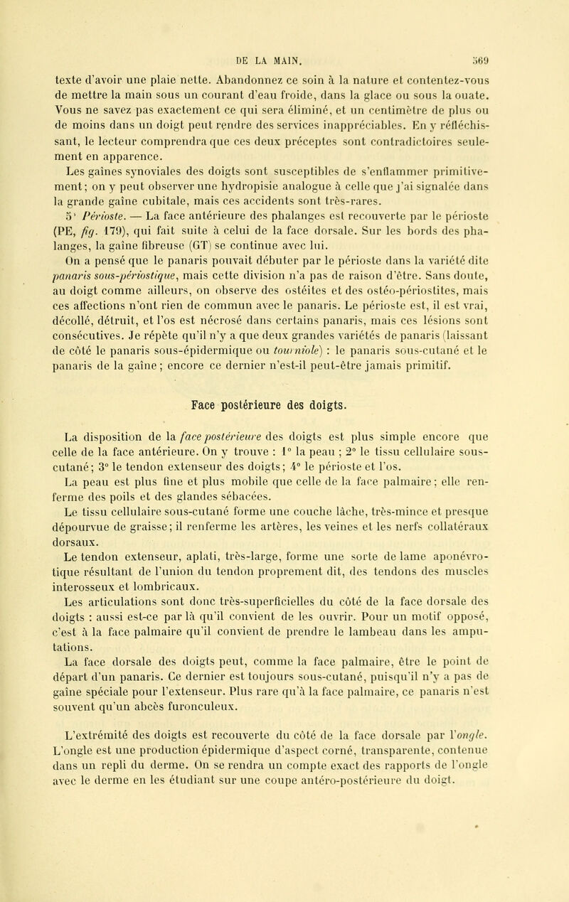 texte d'avoir une plaie nette. Abandonnez ce soin à la nature et contentez-vous de mettre la main sous un courant d'eau froide, dans la glace ou sous la ouate. Vous ne savez pas exactement ce qui sera éliminé, et un centimètre de plus ou de moins clans un doigt peut rendre des services inappréciables. En y réfléchis- sant, le lecteur comprendra que ces deux préceptes sont contradictoires seule- ment en apparence. Les gaines synoviales des doigts sont susceptibles de s'enflammer primitive- ment; on y peut observer une hydropisie analogue à celle que j'ai signalée dans la grande gaine cubitale, mais ces accidents sont très-rares. 5' Périoste. — La face antérieure des phalanges est recouverte par le périoste (PE, fig. 179), qui fait suite à celui de la face dorsale. Sur les bords des pha- langes, la gaine fibreuse (GT) se continue avec lui. On a pensé que le panaris pouvait débuter par le périoste dans la variété dite panaris, sous-périostique, mais cette division n'a pas de raison d'être. Sans doute, au doigt comme ailleurs, on observe des ostéites et des ostéo-périostites, mais ces affections n'ont rien de commun avec le panaris. Le périoste est, il est vrai, décollé, détruit, et l'os est nécrosé dans certains panaris, mais ces lésions sont consécutives. Je répète qu'il n'y a que deux grandes variétés de panaris (laissant de côté le panaris sous-épidermique ou tourniole) : le panaris sous-cutané et le panaris de la gaine; encore ce dernier n'est-il peut-être jamais primitif. Face postérieure des doigts. La disposition de la face postérieure des doigts est plus simple encore que celle de la face antérieure. On y trouve : 1° la peau ; 2° le tissu cellulaire sous- cutané; 3° le tendon extenseur des doigts; 4° le périoste et l'os. La peau est plus fine et plus mobile que celle de la face palmaire ; elle ren- ferme des poils et des glandes sébacées. Le tissu cellulaire sous-cutané forme une couche lâche, très-mince et presque dépourvue de graisse; il renferme les artères, les veines et les nerfs collatéraux dorsaux. Le tendon extenseur, aplati, très-large, forme une sorte de lame aponévro- tique résultant de l'union du tendon proprement dit, des tendons des muscles interosseux et lombricaux. Les articulations sont donc très-superficielles du côté de la face dorsale des doigts : aussi est-ce parla qu'il convient de les ouvrir. Pour un motif opposé, c'est à la face palmaire qu'il convient de prendre le lambeau dans les ampu- tations. La face dorsale des doigts peut, comme la face palmaire, être le point de départ d'un panaris. Ce dernier est toujours sous-cutané, puisqu'il n'y a pas de gaîne spéciale pour l'extenseur. Plus rare qu'à la face palmaire, ce panaris n'est souvent qu'un abcès furonculeux. L'extrémité des doigts est recouverte du côté de la face dorsale par Yongle. L'ongle est une production épidermique d'aspect corné, transparente, contenue dans un repli du derme. On se rendra un compte exact des rapports de l'ongle avec le derme en les étudiant sur une coupe antéro-postérieure du doigt.