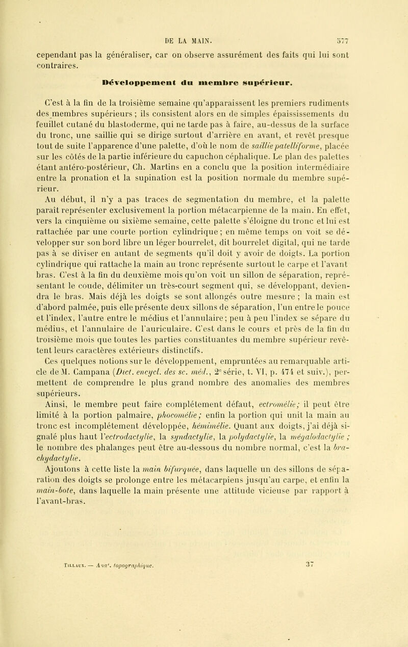 cependant pas la généraliser, car on observe assurément des faits qui lui sont contraires. Développement du membre supérieur. C'est à la fin de la troisième semaine qu'apparaissent les premiers rudiments des membres supérieurs ; ils consistent alors en de simples épaississements du feuillet cutané du blastoderme, qui ne tarde pas à faire, au-dessus de la surface du tronc, une saillie qui se dirige surtout d'arrière en avant, et revêt presque tout de suite l'apparence d'une palette, d'où le nom de saillie patelliforme, placée sur les côtés de la partie inférieure du capuchon céphalique. Le plan des palettes étant antéro-postérieur, Ch. Martins en a conclu que la position intermédiaire entre la pronation et la supination est la position normale du membre supé- rieur. Au début, il n'y a pas traces de segmentation du membre, et la palette paraît représenter exclusivement la portion métacarpienne de la main. En effet, vers la cinquième ou sixième semaine, cette palette s'éloigne du tronc et lui est rattachée par une courte portion cylindrique; en même temps on voit se dé- velopper sur son bord libre un léger bourrelet, dit bourrelet digital, qui ne tarde pas à se diviser en autant de segments qu'il doit y avoir de doigts. La portion cylindrique qui rattache la main au tronc représente surtout le carpe et l'avant bras. C'est à la fin du deuxième mois qu'on voit un sillon de séparation, repré- sentant le coude, délimiter un très-court segment qui, se développant, devien- dra le bras. Mais déjà les doigts se sont allongés outre mesure ; la main est d'abord palmée, puis elle présente deux sillons de séparation, l'un entre le pouce et l'index, l'autre entre le médius et l'annulaire; peu à peu l'index se sépare du médius, et l'annulaire de l'auriculaire. C'est dans le cours et près de la fin du troisième mois que toutes les parties constituantes du membre supérieur revê- tent leurs caractères extérieurs distinctifs. Ces quelques notions sur le développement, empruntées au remarquable arti- cle de M. Campana [Dict. encycl. des se. mécL, 2° série, t. VI, p. 474 et suiv.), per- mettent de comprendre le plus grand nombre des anomalies des membres supérieurs. Ainsi, le membre peut faire complètement défaut, ectromélie; il peut être limité à la portion palmaire, phocomélie ; enfin la portion qui unit la main au tronc est incomplètement développée, hémimélie. Quant aux doigts, j'ai déjà si- gnalé plus haut Yectrodactylie, la syndactylie, la polydactylie, la mégalodaclylie ; le nombre des phalanges peut être au-dessous du nombre normal, c'est la bra- chydactylie. Ajoutons à cette liste la main bifurquée, dans laquelle un des sillons de sépa- ration des doigts se prolonge entre les métacarpiens jusqu'au carpe, et enfin la main-bote, dans laquelle la main présente une attitude vicieuse par rapport à l'avant-bras. Till.uix. — Ana'. topographique.