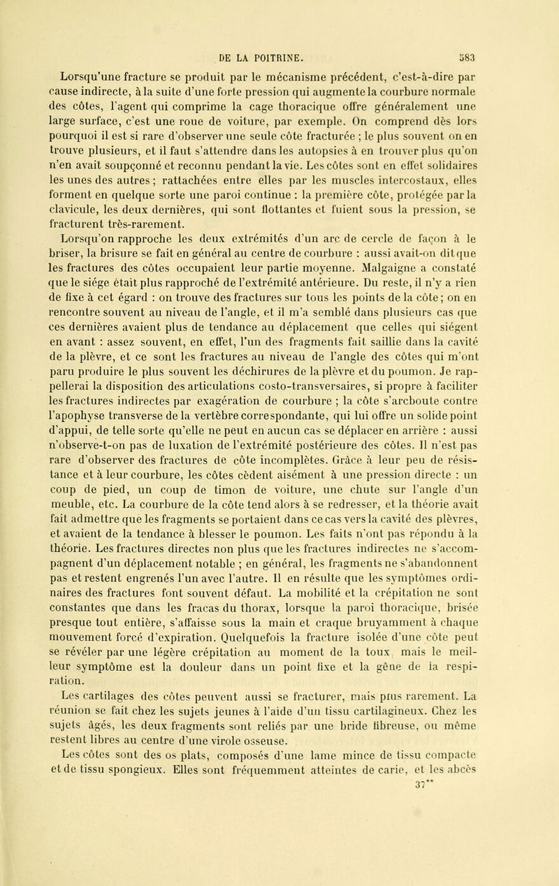 Lorsqu'une fracture se produit par le mécanisme précédent, c'est-à-dire par cause indirecte, à la suite d'une forte pression qui augmente la courbure normale des côtes, l'agent qui comprime la cage thoracique offre généralement une large surface, c'est une roue de voiture, par exemple. On comprend dès lors pourquoi il est si rare d'observer une seule côte fracturée ; le plus souvent on en trouve plusieurs, et il faut s'attendre dans les autopsies à en trouver plus qu'on n'en avait soupçonné et reconnu pendant la vie. Les côtes sont en effet solidaires les unes des autres ; rattachées entre elles par les muscles intercostaux, elles forment en quelque sorte une paroi continue : la première côte, protégée parla clavicule, les deux dernières, qui sont flottantes et fuient sous la pression, se fracturent très-rarement. Lorsqu'on rapproche les deux extrémités d'un arc de cercle de façon à le briser, la brisure se fait en général au centre de courbure : aussi avait-on dit que les fractures des côtes occupaient leur partie moyenne. Malgaigne a constaté que le siège était plus rapproché de l'extrémité antérieure. Du reste, il n'y a rien de fixe à cet égard : on trouve des fractures sur tous les points de la côte ; on en rencontre souvent au niveau de l'angle, et il m'a semblé dans plusieurs cas que ces dernières avaient plus de tendance au déplacement que celles qui siègent en avant : assez souvent, en effet, l'un des fragments fait saillie dans la cavité de la plèvre, et ce sont les fractures au niveau de l'angle des côtes qui m'ont paru produire le plus souvent les déchirures de la plèvre et du poumon. Je rap- pellerai la disposition des articulations costo-transversaires, si propre à faciliter les fractures indirectes par exagération de courbure ; la côte s'areboute contre l'apophyse transverse de la vertèbre correspondante, qui lui offre un solide point d'appui, de telle sorte qu'elle ne peut en aucun cas se déplacer en arrière : aussi n'observe-t-on pas de luxation de l'extrémité postérieure des côtes. Il n'est pas rare d'observer des fractures de côte incomplètes. Grâce à leur peu de résis- tance et à leur courbure, les côtes cèdent aisément à une pression directe : un coup de pied, un coup de timon de voiture, une chute sur l'angle d'un meuble, etc. La courbure de la côte tend alors à se redresser, et la théorie avait fait admettre que les fragments se portaient dans ce cas vers la cavité des plèvres, et avaient de la tendance à blesser le poumon. Les faits n'ont pas répondu à la théorie. Les fractures directes non plus que les fractures indirectes ne s'accom- pagnent d'un déplacement notable ; en général, les fragments ne s'abandonnent pas et restent engrenés l'un avec l'autre. Il en résulte que les symptômes ordi- naires des fractures font souvent défaut. La mobilité et la crépitation ne sont constantes que dans les fracas du thorax, lorsque la paroi thoracique, brisée presque tout entière, s'affaisse sous la main et craque bruyamment à chaque mouvement forcé d'expiration. Quelquefois la fracture isolée d'une côte peut se révéler par une légère crépitation au moment de la toux mais le meil- leur symptôme est la douleur dans un point fixe et la gêne de ia respi- ration. Les cartilages des côtes peuvent aussi se fracturer, mais plus rarement. La réunion se fait chez les sujets jeunes à l'aide d'un tissu cartilagineux. Chez les sujets âgés, les deux fragments sont reliés par une bride fibreuse, ou même restent libres au centre d'une virole osseuse. Les côtes sont des os plats, composés d'une lame mince de tissu compacte et de tissu spongieux. Elles sont fréquemment atteintes de carie, et les abcès 37*'