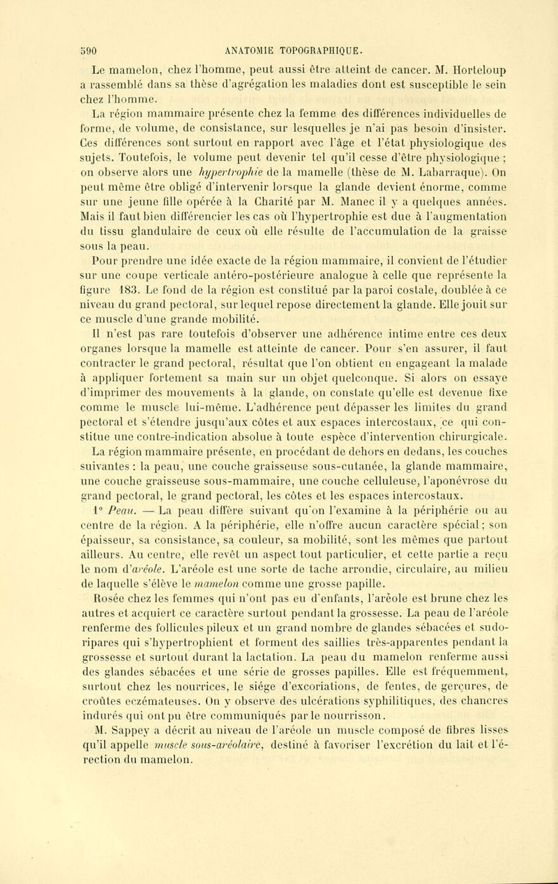 Le mamelon, chez l'homme, peut aussi être atteint de cancer. M. Horteloup a rassemblé dans sa thèse d'agrégation les maladies- dont est susceptible le sein chez l'homme. La région mammaire présente chez la femme des différences individuelles de forme, de volume, de consistance, sur lesquelles je n'ai pas besoin d'insister. Ces différences sont surtout en rapport avec l'âge et l'état physiologique des sujets. Toutefois, le volume peut devenir tel qu'il cesse d'être physiologique ; on observe alors une hypertrophie de la mamelle (thèse de M. Labarraque). On peut même être obligé d'intervenir lorsque la glande devient énorme, comme sur une jeune fille opérée à la Charité par M. Manec il y a quelques années. Mais il faut bien différencier les cas où l'hypertrophie est due à l'augmentation du tissu glandulaire de ceux où elle résulte de l'accumulation de la graisse sous la peau. Pour prendre une idée exacte de la région mammaire, il convient de l'étudier sur une coupe verticale antéro-postérieure analogue à celle que représente la figure 183. Le fond de la région est constitué par la paroi costale, doublée à ce niveau du grand pectoral, sur lequel repose directement la glande. Elle jouit sur ce muscle d'une grande mobilité. Il n'est pas rare toutefois d'observer une adhérence intime entre ces deux organes lorsque la mamelle est atteinte de cancer. Pour s'en assurer, il faut contracter le grand pectoral, résultat que l'on obtient en engageant la malade à appliquer fortement sa main sur un objet quelconque. Si alors on essaye d'imprimer des mouvements à la glande, on constate qu'elle est devenue fixe comme le muscle lui-même. L'adhérence peut dépasser les limites du grand pectoral et s'étendre jusqu'aux côtes et aux espaces intercostaux, ce qui con- stitue une contre-indication absolue à toute espèce d'intervention chirurgicale. La région mammaire présente, en procédant de dehors en dedans, les couches suivantes : la peau, une couche graisseuse sous-cutanée, la glande mammaire,, une couche graisseuse sous-mammaire, une couche celluleuse, l'aponévrose du grand pectoral, le grand pectoral, les côtes et les espaces intercostaux. 1° Peau. — La peau diffère suivant qu'on l'examine à la périphérie ou au centre de la région. A la périphérie, elle n'offre aucun caractère spécial ; son épaisseur, sa consistance, sa couleur, sa mobilité, sont les mêmes que partout ailleurs. Au centre, elle revêt un aspect tout particulier, et cette partie a reçu le nom d'aréole. L'aréole est une sorte de tache arrondie, circulaire, au milieu de laquelle s'élève le mamelon comme une grosse papille. Rosée chez les femmes qui n'ont pas eu d'enfants, l'aréole est brune chez les autres et acquiert ce caractère surtout pendant la grossesse. La peau de l'aréole renferme des follicules pileux et un grand nombre de glandes sébacées et sudo- ripares qui s'hypertrophient et forment des saillies très-apparentes pendant la grossesse et surtout durant la lactation. La peau du mamelon renferme aussi des glandes sébacées et une série de grosses papilles. Elle est fréquemment,, surtout chez les nourrices, le siège d'excoriations, de fentes, de gerçures, de croûtes eczémateuses. On y observe des ulcérations syphilitiques, des chancres indurés qui ont pu être communiqués parle nourrisson. M. Sappey a décrit au niveau de l'aréole un muscle composé de fibres lisses qu'il appelle muscle sous-aréolaire, destiné à favoriser l'excrétion du lait et l'é- rection du mamelon.