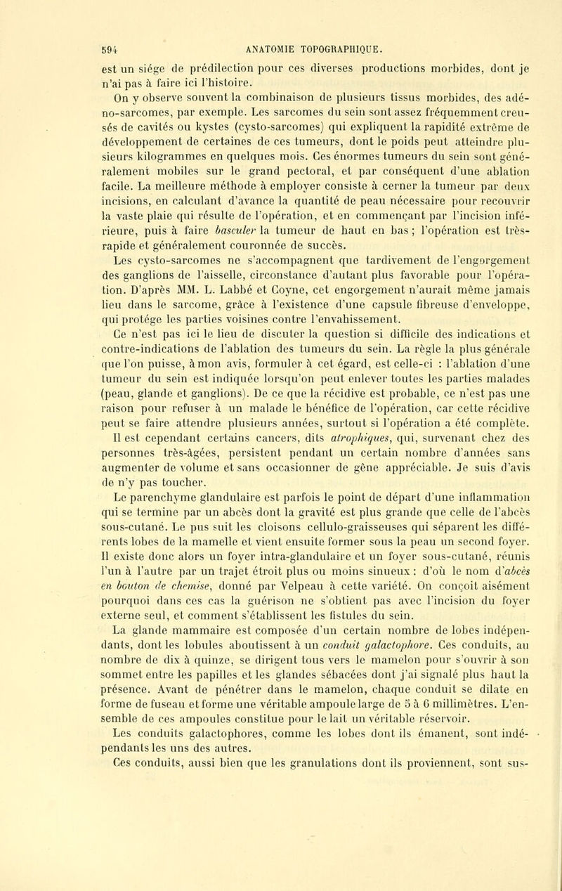 est un siège de prédilection pour ces diverses productions morbides, dont je n'ai pas à faire ici l'histoire. On y observe souvent la combinaison de plusieurs tissus morbides, des adé- no-sarcomes, par exemple. Les sarcomes du sein sont assez fréquemment creu- sés de cavités ou kystes (cysto-sarcomes) qui expliquent la rapidité extrême de développement de certaines de ces tumeurs, dont le poids peut atteindre plu- sieurs kilogrammes en quelques mois. Ces énormes tumeurs du sein sont géné- ralement mobiles sur le grand pectoral, et par conséquent d'une ablation facile. La meilleure méthode à employer consiste à cerner la tumeur par deux incisions, en calculant d'avance la quantité de peau nécessaire pour recouvrir la vaste plaie qui résulte de l'opération, et en commençant par l'incision infé- rieure, puis à faire basculer la tumeur de haut en bas ; l'opération est très- rapide et généralement couronnée de succès. Les cysto-sarcomes ne s'accompagnent que tardivement de l'engorgement des ganglions de l'aisselle, circonstance d'autant plus favorable pour l'opéra- tion. D'après MM. L. Labbé et Coyne, cet engorgement n'aurait même jamais lieu dans le sarcome, grâce à l'existence d'une capsule fibreuse d'enveloppe, qui protège les parties voisines contre l'envahissement. Ce n'est pas ici le lieu de discuter la question si difficile des indications et contre-indications de l'ablation des tumeurs du sein. La règle la plus générale que l'on puisse, à mon avis, formuler à cet égard, est celle-ci : l'ablation d'une tumeur du sein est indiquée lorsqu'on peut enlever toutes les parties malades (peau, glande et ganglions). De ce que la récidive est probable, ce n'est pas une raison pour refuser à un malade le bénéfice de l'opération, car cette récidive peut se faire attendre plusieurs années, surtout si l'opération a été complète. Il est cependant certains cancers, dits at?'ophiques, qui, survenant chez des personnes très-âgées, persistent pendant un certain nombre d'années sans augmenter de volume et sans occasionner de gêne appréciable. Je suis d'avis de n'y pas toucher. Le parenchyme glandulaire est parfois le point de départ d'une inflammation qui se termine par un abcès dont la gravité est plus grande que celle de l'abcès sous-cutané. Le pus suit les cloisons cellulo-graisseuses qui séparent les diffé- rents lobes de la mamelle et vient ensuite former sous la peau un second foyer. Il existe donc alors un foyer intra-glandulaire et un foyer sous-cutané, réunis l'un à l'autre par un trajet étroit plus ou moins sinueux : d'où le nom d'abcès en bouton de chemise, donné par Velpeau à cette variété. On conçoit aisément pourquoi dans ces cas la guérison ne s'obtient pas avec l'incision du foyer externe seul, et comment s'établissent les fistules du sein. La glande mammaire est composée d'un certain nombre de lobes indépen- dants, dont les lobules aboutissent à un conduit galactophore. Ces conduits, au nombre de dix à quinze, se dirigent tous vers le mamelon pour s'ouvrir à son sommet entre les papilles et les glandes sébacées dont j'ai signalé plus haut la présence. Avant de pénétrer dans le mamelon, chaque conduit se dilate en forme de fuseau et forme une véritable ampoule large de 5 à 6 millimètres. L'en- semble de ces ampoules constitue pour le lait un véritable réservoir. Les conduits galactophores, comme les lobes dont ils émanent, sont indé- pendants les uns des autres. Ces conduits, aussi bien que les granulations dont ils proviennent, sont sus-