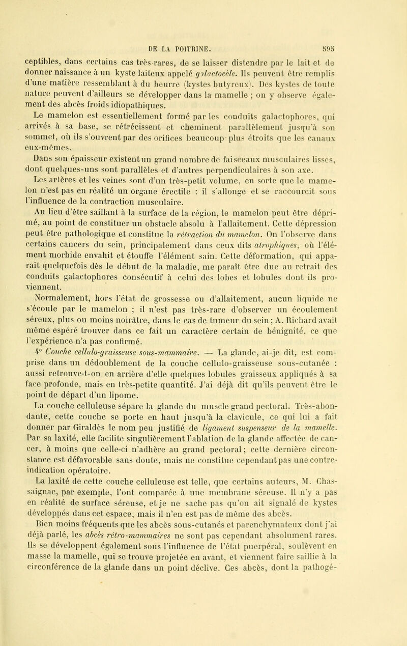 ceptibles, dans certains cas très rares, de se laisser distendre par le lait et de donner naissance à un kyste laiteux appelé gilctctocèle. Ils peuvent être remplis d'une matière ressemblant à du beurre (kystes butyreux). Des kystes de toute nature peuvent d'ailleurs se développer dans la mamelle ; on y observe égale- ment des abcès froids idiopatbiqucs. Le mamelon est essentiellement formé par les conduits galactophores, qui arrivés à sa base, se rétrécissent et cheminent parallèlement jusqu'à son sommet, où ils s'ouvrent par des orifices beaucoup'plus étroits que les canaux eux-mêmes. Dans son épaisseur existent un grand nombre de faisceaux musculaires lisses, dont quelques-uns sont parallèles et d'autres perpendiculaires à son axe. Les artères et les veines sont d'un très-petit volume, en sorte que le mame- lon n'est pas en réalité un organe érectile : il s'allonge et se raccourcit sous l'influence de la contraction musculaire. Au lieu d'être saillant à la surface de la région, le mamelon peut être dépri- mé, au point de constituer un obstacle absolu à l'allaitement. Cette dépression peut être pathologique et constitue la rétraction du mamelon. On l'observe dans certains cancers du sein, principalement dans ceux dits atropkiques, où l'élé- ment morbide envahit et étouffe l'élément sain. Cette déformation, qui appa- raît quelquefois dès le début de la maladie, me paraît être due au retrait des conduits galactophores consécutif à celui des lobes et lobules dont ils pro- viennent. Normalement, hors l'état de grossesse ou d'allaitement, aucun liquide ne s'écoule par le mamelon ; il n'est pas très-rare d'observer un écoulement séreux, plus ou moins noirâtre, dans le cas de tumeur du sein; A. Richard avait même espéré trouver dans ce fait un caractère certain de bénignité, ce que l'expérience n'a pas confirmé. -i° Couche cellulo-graisseuse sous-mammaire. — La glande, ai-je dit, est com- prise dans un dédoublement de la couche cellulo-graisseuse sous-cutanée : aussi retrouve-t-on en arrière d'elle quelques lobules graisseux appliqués à sa face profonde, mais en très-petite quantité. J'ai déjà dit qu'ils peuvent être le point de départ d'un lipome. La couche celluleuse sépare la glande du muscle grand pectoral. Très-abon- dante, cette couche se porte en haut jusqu'à la clavicule, ce qui lui a fait donner par Giraldès le nom peu justifié, de ligament suspenseur de la mamelle. Par sa laxité, elle facilite singulièrement l'ablation de la glande affectée de can- cer, à moins que celle-ci n'adhère au grand pectoral ; cette dernière circon- stance est défavorable sans doute, mais ne constitue cependant pas une contre- indication opératoire. La laxité de cette couche celluleuse est telle, que certains auteurs, M. Chas- saignac, par exemple, l'ont comparée à une membrane séreuse. Il n'y a pas en réalité de surface séreuse, et je ne sache pas qu'on ait signalé de kystes développés dans cet espace, mais il n'en est pas de même des abcès. Bien moins fréquents que les abcès sous-cutanés et parenchymateux dont j'ai déjà parlé, les abcès rétro-mammaires ne sont pas cependant absolument rares. Ils se développent également sous l'influence de l'état puerpéral, soulèvent en masse la mamelle, qui se trouve projetée en avant, et viennent faire saillie à la circonférence de la glande dans un point déclive. Ces abcès, dont la pathogé-