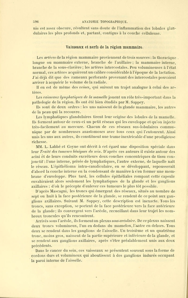 nie est assez obscure, résultent sans doute de l'inflammation des lobules glan- dulaires les plus profonds et, partant, contigus à la couche celluleuse. Vaisseaux et nerfs de la région mammaire. Les artères de la région mammaire proviennent de trois sources : la thoracique longue ou mammaire externe, branche de l'axillaire ; la mammaire interne, branche de la sous-clavière ; les artères intercostales. Peu volumineuses à l'état normal, ces artères acquièrent un calibre considérable à l'époque de la lactation. J'ai déjà dit que des rameaux perforants provenant des intercostales pouvaient arriver à acquérir le volume de la radiale. Il en est de même des veines, qui suivent un trajet analogue à celui des ar- tères. Les vaisseaux lymphatiques de la mamelle jouent un rôle très-important dans la pathologie de la région. Ils ont été bien étudiés par M. Sappey. Ils sont de deux ordres : les uns naissent de la glande mammaire, les autres de la peau qui la recouvre. Les lymphatiques glandulaires tirent leur origine des lobules de la mamelle. Ils forment autour de ceux-ci un petit réseau qui les enveloppe et qu'on injecte très-facilement au mercure. Chacun de ces réseaux sus-lobulaires commu- nique par de nombreuses anastomoses avec tous ceux qui l'entourent. Ainsi unis les uns aux autres, ils constituent une trame inextricable d'une prodigieuse richesse. MM. L. Labbé et Coyne ont décrit à cet égard une disposition spéciale dans leur Traité des tumeurs bénignes du sein. D'après ces auteurs il existe autour des acini et de leurs conduits excréteurs deux couches concentriques de tissu con- jonctif : l'une interne, privée de lymphatiques, l'autre externe, de laquelle naît le réseau. L'épithélioma intra-canaliculaire, en se développant, repousserait d'abord la couche interne en la condensant de manière à s'en former une mem- brane d'enveloppe. Plus tard, les cellules épithéliales rompant cette capsule envahiraient alors seulement les lymphatiques de la glande et les ganglions axillaires : d'où le précepte d'enlever ces tumeurs le plus tôt possible. D'après Mascagni, les troncs qui émergent des réseaux, situés au nombre de sept ou huit à la face postérieure de la glande, se rendent de ce point aux gan- glions axillaires. Suivant M. Sappey, cette description est inexacte. Tous les troncs, sans exception, se portent de la face postérieure vers la face antérieure de la glande; ils convergent vers l'aréole, recueillant dans leur trajet les nom- breux troncules qu'ils rencontrent. Arrivés sous l'aréole, ilsformentun plexus sous-ai*éolaire. De ce plexus naissent deux troncs volumineux, l'un en dedans du mamelon, l'autre en dehors. Tous deux se rendent clans les ganglions de l'aisselle. Un troisième et un quatrième tronc, moins gros, naissent de la partie supérieure et inférieure de la glande, et se rendent aux ganglions axillaires, après s'être préalablement unis aux deux précédents. Dans le cancer du sein, ces vaisseaux se présentent souvent sous la forme de cordons durs et volumineux qui aboutissent à des ganglions indurés occupant la paroi interne de l'aisselle.