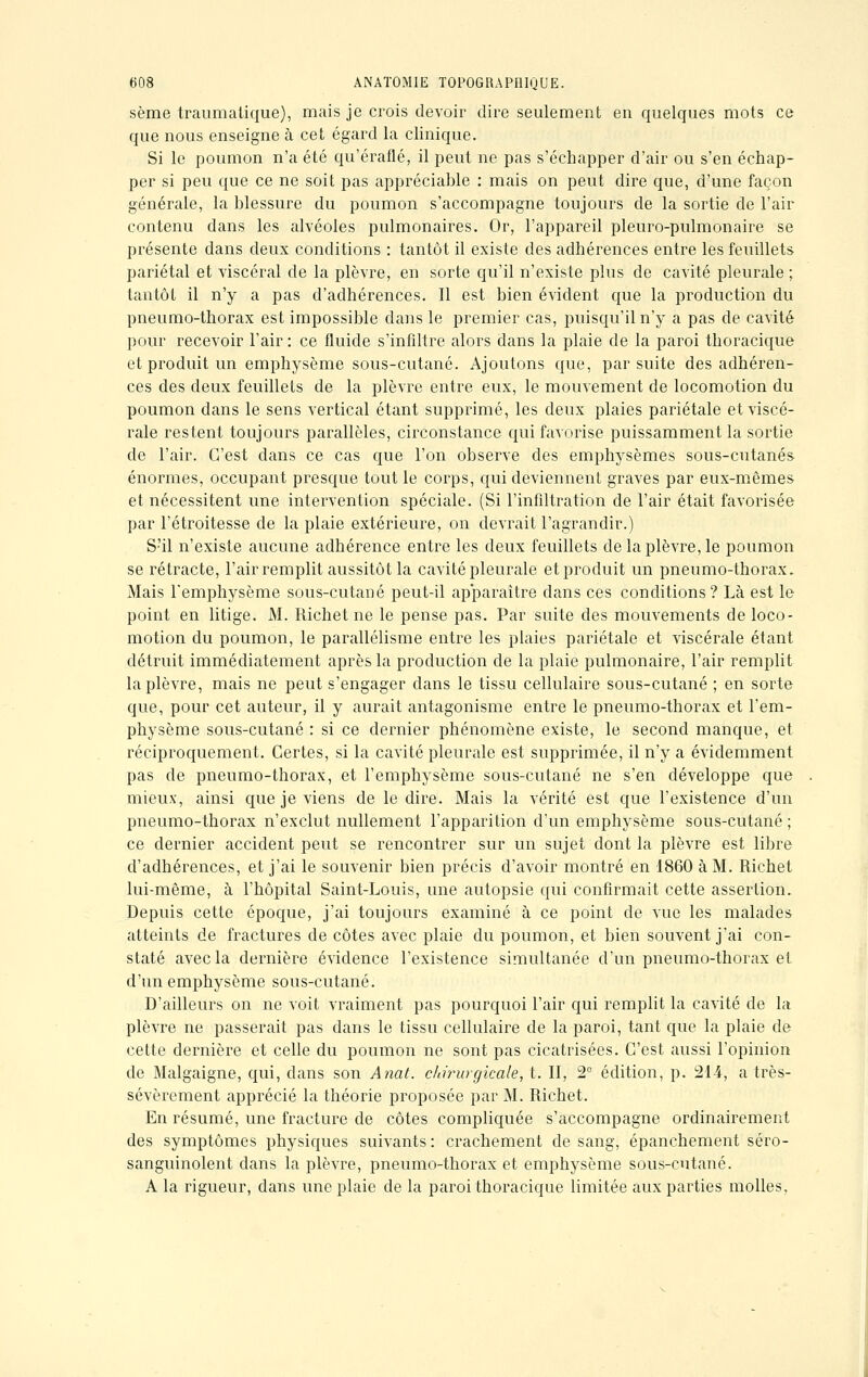 sème traumatique), mais je crois devoir dire seulement en quelques mots ce que nous enseigne à cet égard la clinique. Si le poumon n'a été qu'éraflé, il peut ne pas s'échapper d'air ou s'en échap- per si peu que ce ne soit pas appréciable : mais on peut dire que, d'une façon générale, la blessure du poumon s'accompagne toujours de la sortie de l'air contenu dans les alvéoles pulmonaires. Or, l'appareil pleuro-pulmonaire se présente dans deux conditions : tantôt il existe des adhérences entre les feuillets pariétal et viscéral de la plèvre, en sorte qu'il n'existe plus de cavité pleurale ; tantôt il n'y a pas d'adhérences. Il est bien évident que la production du pneumo-thorax est impossible dans le premier cas, puisqu'il n'y a pas de cavité pour recevoir l'air : ce fluide s'infiltre alors dans la plaie de la paroi thoracique et produit un emphysème sous-cutané. Ajoutons que, par suite des adhéren- ces des deux feuillets de la plèvre entre eux, le mouvement de locomotion du poumon dans le sens vertical étant supprimé, les deux plaies pariétale et viscé- rale restent toujours parallèles, circonstance qui favorise puissamment la sortie de l'air. C'est dans ce cas que l'on observe des emphysèmes sous-cutanés énormes, occupant presque tout le corps, qui deviennent graves par eux-mêmes et nécessitent une intervention spéciale. (Si l'infiltration de l'air était favorisée par l'étroitesse de la plaie extérieure, on devrait l'agrandir.) S'il n'existe aucune adhérence entre les deux feuillets de la plèvre, le poumon se rétracte, l'air remplit aussitôt la cavité pleurale et produit un pneumo-thorax. Mais l'emphysème sous-cutané peut-il apparaître dans ces conditions? Là est le point en litige. M. Richet ne le pense pas. Par suite des mouvements de loco- motion du poumon, le parallélisme entre les plaies pariétale et viscérale étant détruit immédiatement après la production de la plaie pulmonaire, l'air remplit la plèvre, mais ne peut s'engager dans le tissu cellulaire sous-cutané ; en sorte que, pour cet auteur, il y aurait antagonisme entre le pneumo-thorax et l'em- physème sous-cutané : si ce dernier phénomène existe, le second manque, et réciproquement. Certes, si la cavité pleurale est supprimée, il n'y a évidemment pas de pneumo-thorax, et l'emphysème sous-cutané ne s'en développe que mieux, ainsi que je viens de le dire. Mais la vérité est que l'existence d'un pneumo-thorax n'exclut nullement l'apparition d'un emphysème sous-cutané ; ce dernier accident peut se rencontrer sur un sujet dont la plèvre est libre d'adhérences, et j'ai le souvenir bien précis d'avoir montré en 1860 à M. Richet lui-même, à l'hôpital Saint-Louis, une autopsie qui confirmait cette assertion. Depuis cette époque, j'ai toujours examiné à ce point de vue les malades atteints de fractures de côtes avec plaie du poumon, et bien souvent j'ai con- staté avec la dernière évidence l'existence simultanée d'un pneumo-thorax et d'un emphysème sous-cutané. D'ailleurs on ne voit vraiment pas pourquoi l'air qui remplit la cavité de la plèvre ne passerait pas dans le tissu cellulaire de la paroi, tant que la plaie de cette dernière et celle du poumon ne sont pas cicatrisées. C'est aussi l'opinion de Malgaigne, qui, clans son Anal, chirurgicale, t. II, 2° édition, p. 214, a très- sévèrement apprécié la théorie proposée par M. Richet. En résumé, une fracture de côtes compliquée s'accompagne ordinairement des symptômes physiques suivants : crachement de sang, épanchement séro- sanguinolent dans la plèvre, pneumo-thorax et emphysème sous-cutané. A la rigueur, dans une plaie de la paroi thoracique limitée aux parties molles.