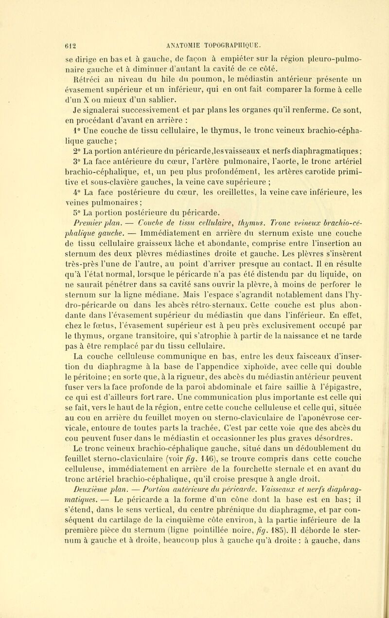 se dirige en bas et à gauche, de façon à empiéter sur la région pleuro-pulmo- naire gauche et à diminuer d'autant la cavité de ce côté. Rétréci au niveau du hile du poumon, le médiastin antérieur présente un évasement supérieur et un inférieur, qui en ont fait comparer la forme à celle d'un X ou mieux d'un sablier. Je signalerai successivement et par plans les organes qu'il renferme. Ce sont, en procédant d'avant en arrière : 1° Une couche de tissu cellulaire, le thymus, le tronc veineux brachio-cépha- lique gauche ; 2° La portion antérieure du péricarde,les vaisseaux et nerfs diaphragmatiques ; 3° La face antérieure du cœur, l'artère pulmonaire, l'aorte, le tronc artériel brachio-céphalique, et, un peu plus profondément, les artères carotide primi- tive et sous-clavière gauches, la veine cave supérieure ; 4° La face postérieure du cœur, les oreillettes, la veine cave inférieure, les veines pulmonaires ; S0 La portion postérieure du péricarde. Premier plan. — Couche de tissu cellulaire, thymus. Tronc veineux brachio-cé- phalique gauche. — Immédiatement en arrière du sternum existe une couche de tissu cellulaire graisseux lâche et abondante, comprise entre l'insertion au sternum des deux plèvres médiastines droite et gauche. Les plèvres s'insèrent très-près l'une de l'autre, au point d'arriver presque au contact. Il en résulte qu'à l'état normal, lorsque le péricarde n'a pas été distendu par du liquide, on ne saurait pénétrer dans sa cavité sans ouvrir la plèvre, à moins de perforer le sternum sur la ligne médiane. Mais l'espace s'agrandit notablement dans l'hy- dro-péricarde ou dans les abcès rétro-sternaux. Cette couche est plus abon- dante dans l'évasement supérieur du médiastin que dans l'inférieur. En effet, chez le fœtus, l'évasement supérieur est à peu près exclusivement occupé par le thymus, organe transitoire, qui s'atrophie à partir de la naissance et ne tarde pas à être remplacé par du tissu cellulaire. La couche celluleuse communique en bas, entre les deux faisceaux d'inser- tion du diaphragme à la base de l'appendice xiphoïde, avec celle qui double le péritoine ; en sorte que, à la rigueur, des abcès du médiastin antérieur peuvent fuser vers la face profonde de la paroi abdominale et faire saillie à l'épigastre, ce qui est d'ailleurs fort rare. Une communication plus importante est celle qui se fait, vers le haut de la région, entre cette couche celluleuse et celle qui, située au cou en arrière du feuillet moyen ou sterno-claviculaire de l'aponévrose cer- vicale, entoure de toutes parts la trachée. C'est par cette voie que des abcès du cou peuvent fuser dans le médiastin et occasionner les plus graves désordres. Le tronc veineux brachio-céphalique gauche, situé dans un dédoublement du feuillet sterno-claviculaire (voir fig. 1-46), se trouve compris dans cette couche celluleuse, immédiatement en arrière de la fourchette sternale et en avant du tronc artériel brachio-céphalique, qu'il croise presque à angle droit. Deuxième plan. — Portion antérieure du péricarde. Vaisseaux et nerfs diaphrag- matiques. — Le péricarde a la forme d'un cône dont la base est en bas; il s'étend, dans le sens vertical, du centre phrénique du diaphragme, et par con- séquent du cartilage de la cinquième côte environ, à la partie inférieure de la première pièce du sternum (ligne pointillée noire, fig. 18a). Il déborde le ster- num à gauche et à droite, beaucoup plus à gauche qu'à droite : à gauche, dans