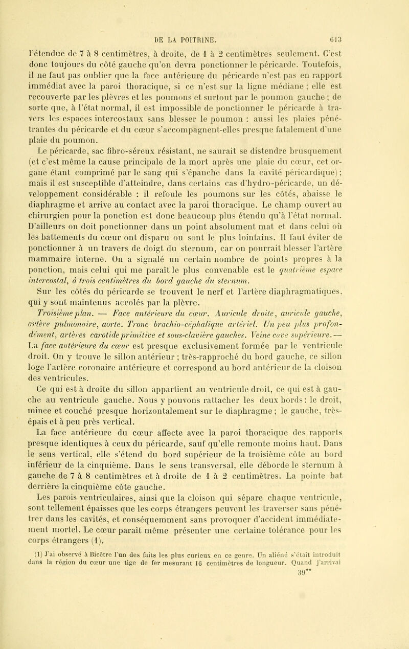 l'étendue de 7 à. 8 centimètres, à droite, de 1 à 2 centimètres seulement. C'est donc toujours du côté gauche qu'on devra ponctionner le péricarde. Toutefois, il ne faut pas oublier que la face antérieure du péricarde n'est pas en rapport immédiat avec la paroi thoracique, si ce n'est sur la ligne médiane ; elle est recouverte par les plèvres et les poumons et surtout par le poumon gauche ; de sorte que, à l'état normal, il est impossible de ponctionner le péricarde à tra- vers les espaces intercostaux sans blesser le poumon : aussi les plaies péné- trantes du péricarde et du cœur s'accompagnent-elles presque fatalement d'une plaie du poumon. Le péricarde, sac fibro-séreux résistant, ne saurait se distendre brusquement (et c'est même la cause principale de la mort après une plaie du cœur, cet or- gane étant comprimé par le sang qui s'épanche dans la cavité péricardique) ; mais il est susceptible d'atteindre, dans certains cas d'hydro-péricarde, un dé- veloppement considérable : il refoule les poumons sur les côtés, abaisse le diaphragme et arrive au contact avec la paroi thoracique. Le champ ouvert au chirurgien pour la ponction est donc beaucoup plus étendu qu'à l'état normal. D'ailleurs on doit ponctionner dans un point absolument mat et dans celui où les battements du cœur ont disparu ou sont le plus lointains. Il faut éviter de ponctionner à un travers de doigt du sternum, car on pourrait blesser l'artère mammaire interne. On a signalé un certain nombre de points propres à la ponction, mais celui qui me paraît le plus convenable est le quatrième espace intercostal, à trois centimètres du bord gauche du sternum. Sur les côtés du péricarde se trouvent le nerf et l'artère diaphragmatiques. qui y sont maintenus accolés par la plèvre. Troisième plan. — Face antérieure du cœur. Auricule droite, auricule gauche, artère pulmonaire, aorte. Tronc brachio-céphalique artériel. Un peu plus profon- dément, artères carotide primitive et sous-clavière gauches. Veine cave supérieure.— La face antérieure du cœur est presque exclusivement formée par le ventricule droit. On y trouve le sillon antérieur ; très-rapproché du bord gauche, ce sillon loge l'artère coronaire antérieure et correspond au bord antérieur de la cloison des ventricules. Ce qui est à droite du sillon appartient au ventricule droit, ce qui est à gau- che au ventricule gauche. Nous y pouvons rattacher les deux bords : le droit, mince et couché presque horizontalement sur le diaphragme ; le gauche, très- épais et à peu près vertical. La face antérieure du cœur affecte avec la paroi thoracique des rapports presque identiques à ceux du péricarde, sauf qu'elle remonte moins haut. Dans le sens vertical, elle s'étend du bord supérieur de la troisième côte au bord inférieur de la cinquième. Dans le sens transversal, elle déborde le sternum à gauche de 7 à 8 centimètres et à droite de 1 à 2 centimètres. La pointe bat derrière la cinquième côte gauche. Les parois ventriculaires, ainsi que la cloison qui sépare chaque ventricule, sont tellement épaisses que les corps étrangers peuvent les traverser sans péné- trer dans les cavités, et conséquemment sans provoquer d'accident immédiate- ment mortel. Le cœur paraît même présenter une certaine tolérance pour les corps étrangers (1). (1) J'ai observé à Bicêtre l'un des faits les plus curieux en ce genre. Un aliéné s'était introduit dans la région du cœur une tige de fer mesurant 16 centimètres de longueur. Quand j'arrivai 39**