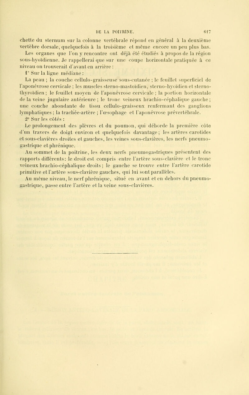 chette du sternum sur la colonne vertébrale répond en général à la deuxième vertèbre dorsale, quelquefois à la troisième et même encore un peu plus bas. Les organes que l'on y rencontre ont déjà été étudiés à propos de la région sous-hyoïdienne. Je rappellerai que sur une coupe horizontale pratiquée à ce niveau on trouverait d'avant en arrière : 1° Sur la ligne médiane : La peau ; la couche cellulo-graisseuse sous-cutanée ; le feuillet superficiel de l'aponévrose cervicale ; les muscles sterno-mastoïdien, sterno-hyoïdien et sterno- thyroïdien ; le feuillet moyen de l'aponévrose cervicale ; la portion horizontale de la veine jugulaire antérieure ; le tronc veineux brachio-céphalique gauche ; une couche abondante de tissu cellulo-graisseux renfermant des ganglions lymphatiques ; la trachée-artère ; l'œsophage et l'aponévrose prévertébrale. 2° Sur les côtés : Le prolongement des plèvres et du poumon, qui déborde la première côte d'un travers de doigt environ et quelquefois davantage ; les artères carotides et sous-clavières droites et gauches, les veines sous-clavières, les nerfs pneumo- gastrique etphrénique. Au sommet de la poitrine, les deux nerfs pneumogastriques présentent des rapports différents: le droit est compris entre l'artère sous-clavière et le tronc veineux brachio-céphalique droits ; le gauche se trouve entre l'artère carotide primitive et l'artère sous-clavière gauches, qui lui sont parallèles. Au même niveau, le nerf phrénique, situé en avant et en dehors du pneumo- gastrique, passe entre l'artère et la veine sous-clavières.