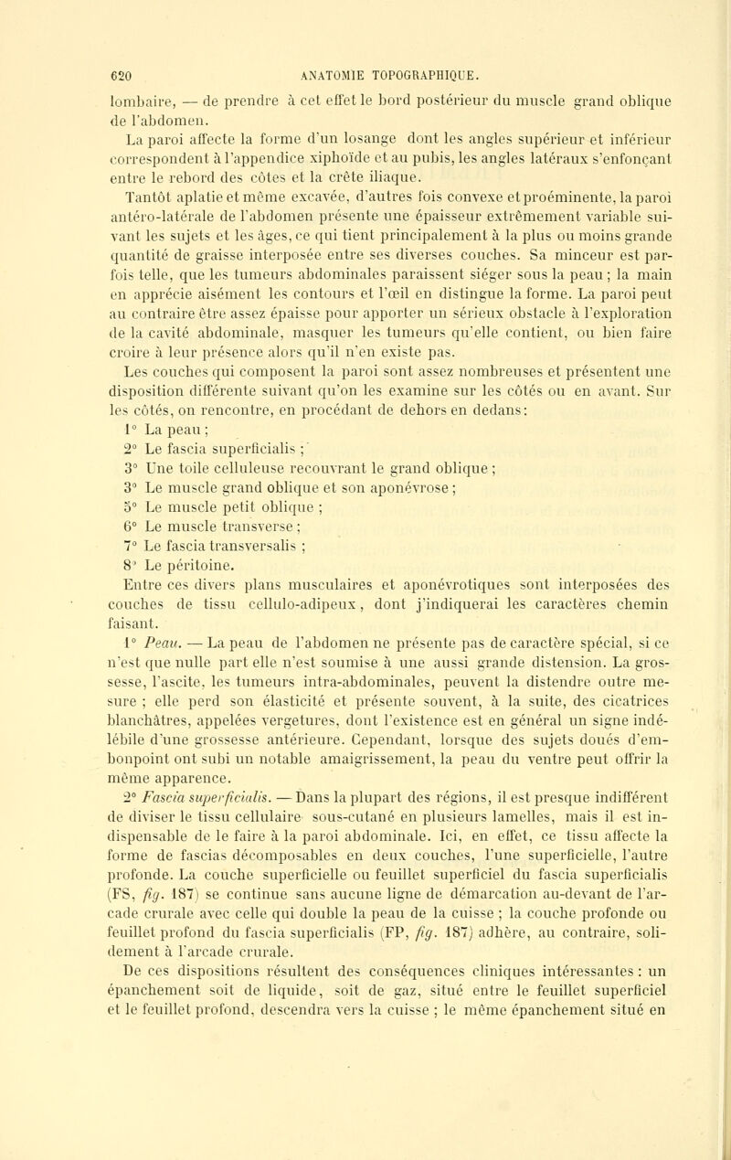 lombaire, — de prendre à cet effet le bord postérieur du muscle grand oblique de l'abdomen. La paroi affecte la forme d'un losange dont les angles supérieur et inférieur correspondent à l'appendice xiphoïde et au pubis, les angles latéraux s'enfonçant entre le rebord des côtes et la crête iliaque. Tantôt aplatie et même excavée, d'autres fois convexe et proéminente, la paroi antéro-latérale de l'abdomen présente une épaisseur extrêmement variable sui- vant les sujets et les âges, ce qui tient principalement à la plus ou moins grande quantité de graisse interposée entre ses diverses couches. Sa minceur est par- fois telle, que les tumeurs abdominales paraissent siéger sous la peau ; la main en apprécie aisément les contours et l'œil en distingue la forme. La paroi peut au contraire être assez épaisse pour apporter un sérieux obstacle à l'exploration de la cavité abdominale, masquer les tumeurs qu'elle contient, ou bien faire croire à leur présence alors qu'il n'en existe pas. Les couches qui composent la paroi sont assez nombreuses et présentent une disposition différente suivant qu'on les examine sur les côtés ou en avant. Sur les côtés, on rencontre, en procédant de dehors en dedans: 1° La peau ; 2° Le fascia superficialis ; ' 3° Une toile celluleuse recouvrant le grand oblique ; 3° Le muscle grand oblique et son aponévrose ; 5° Le muscle petit oblique ; 6° Le muscle transverse ; 7° Le fascia transversalis ; 8e1 Le péritoine. Entre ces divers plans musculaires et aponévrotiques sont interposées des couches de tissu cellulo-adipeux, dont j'indiquerai les caractères chemin faisant. 1° Peau. —La peau de l'abdomen ne présente pas de caractère spécial, si ce n'est que nulle part elle n'est soumise à une aussi grande distension. La gros- sesse, l'ascite, les tumeurs intra-abdominales, peuvent la distendre outre me- sure ; elle perd son élasticité et présente souvent, à la suite, des cicatrices blanchâtres, appelées vergetures, dont l'existence est en général un signe indé- lébile d'une grossesse antérieure. Cependant, lorsque des sujets doués d'em- bonpoint ont subi un notable amaigrissement, la peau du ventre peut offrir la même apparence. -2° Fascia superficialis. —Dans la plupart des régions, il est presque indifférent de diviser le tissu cellulaire sous-cutané en plusieurs lamelles, mais il est in- dispensable de le faire à la paroi abdominale. Ici, en effet, ce tissu affecte la forme de fascias décomposables en deux couches, l'une superficielle, l'autre profonde. La couche superficielle ou feuillet superficiel du fascia superficialis (FS, fig. 187) se continue sans aucune ligne de démarcation au-devant de l'ar- cade crurale avec celle qui double la peau de la cuisse ; la couche profonde ou feuillet profond du fascia superficialis (FP, fig. 187) adhère, au contraire, soli- dement à l'arcade crurale. De ces dispositions résultent des conséquences cliniques intéressantes : un épanchement soit de liquide, soit de gaz, situé entre le feuillet superficiel et le feuillet profond, descendra vers la cuisse ; le même épanchement situé en