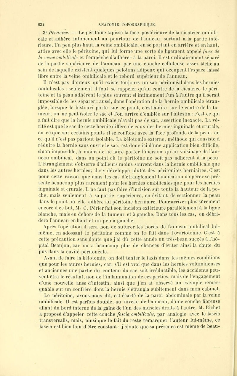 3° Péritoine. — Le péritoine tapisse la face postérieure de la cicatrice ombili- cale et adhère intimement au pourtour de l'anneau, surtout à la partie infé- rieure. Un peu plus haut, la veine ombilicale, en se portant en arrière et en haut, attire avec elle le péritoine, qui lui forme une sorte de ligament appelé faux de la veine ombilicale et l'empêche d'adhérer à la paroi. Il est ordinairement séparé de la partie supérieure de l'anneau par une couche celluleuse assez lâche au sein de laquelle existent quelques pelotons adipeux qui occupent l'espace laissé libre entre la veine ombilicale et le rebord supérieur de l'anneau. Il n'est pas douteux qu'il existe toujours un sac péritonéal dans les hernies ombilicales : seulement il faut se rappeler qu'au centre de la cicatrice le péri- toine et la peau adhèrent le plus souvent si intimement l'un à l'autre qu'il serait impossible de les séparer : aussi, dans l'opération de la hernie ombilicale étran- glée, lorsque le bistouri porte sur ce point, c'est-à-dire sur le centre de la tu- meur, on ne peut isoler le sac et l'on arrive d'emblée sur l'intestin : c'est ce qui a fait dire que la hernie ombilicale n'avait pas de sac, assertion inexacte. La vé- rité est que le sac de cette hernie diffère de ceux des hernies inguinale et crurale, en ce que sur certains points il se confond avec la face profonde delà peau, en ce qu'il n'est pas partout isolable. La kélotomie externe, méthode qui consiste à réduire la hernie sans ouvrir le sac, est donc ici d'une application bien difficile, sinon impossible, à moins de ne faire porter l'incision qu'au voisinage de l'an- neau ombilical, dans un point où le péritoine ne soit pas adhérent à la peau. L'étranglement s'observe d'ailleurs moins souvent dans la hernie ombilicale que dans les autres hernies; il s'y développe plutôt des péritonites herniaires. C'est pour cette raison que dans les cas d'étranglement l'indication d'opérer se pré- sente beaucoup plus rarement pour les hernies ombilicales que pour les hernies inguinale et crurale. Il ne faut pas faire d'incision sur toute la hauteur de la po- che, mais seulement à sa partie supérieure, en évitant de sectionner la peau dans le point où elle adhère au péritoine herniaire. Pour arriver plus sûrement encore à ce but, M. C. Périer fait son incision extérieure parallèlement à la ligne blanche, mais en dehors de la tumeur et à gauche. Dans tous les cas, on débri- dera l'anneau en haut et un peu à gauche. Après l'opération il sera bon de suturer les bords de l'anneau ombilical lui- même, en adossant le péritoine comme on le fait dans l'ovariotomie. C'est à cette précaution sans doute que j'ai dû cette année un très-beau succès à l'hô- pital Beaujon, car on a beaucoup plus de chances d'éviter ainsi la chute du pus dans la cavité péritonéale. Avant de faire la kélotomie, on doit tenter le taxis dans les mêmes conditions que pour les autres hernies, car, s'il est vrai que dans les hernies volumineuses et anciennes une partie du contenu du sac soit irréductible, les accidents peu- vent être le résultat, non de l'inflammation de ces parties, mais de rengagement d'une nouvelle anse d'intestin, ainsi que j'en ai observé un exemple remar- quable sur un confrère dont la hernie s'étrangla subitement dans mon cabinet. Le péritoine, avons-nous dit, est écarté de la paroi abdominale par la veine ombilicale. Il est parfois doublé, au niveau de l'anneau, d'une couche fibreuse allant du bord interne de la gaîne de l'un des muscles droits à l'autre. M. Richet a proposé d'appeler cette couche fascia ombilïcalis, par analogie avec le fascia transversalis, mais, ainsi que le fait du reste remarquer l'auteur lui-même, ce fascia est bien loin d'être constant ; j'ajoute que sa présence est même de beau-