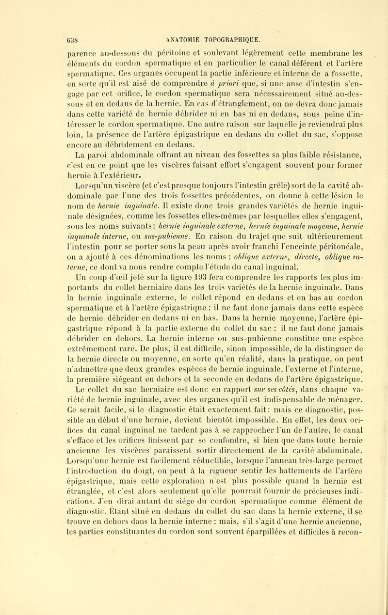 parence au-dessous du péritoine et soulevant légèrement cette membrane les éléments du cordon spermatique et en particulier le canal déférent et l'artère spermatique. Ces organes occupent la partie inférieure et interne de a fossette, en sorte qu'il est aisé de comprendre à priori que, si une anse d'intestin s'en- gage par cet orifice, le cordon spermatique sera nécessairement situé au-des- sous et en dedans de la hernie. En cas d'étranglement, on ne devra donc jamais dans cette variété de hernie débrider ni en bas ni en dedans, sous peine d'in- téresser le cordon spermatique. Une autre raison sur laquelle je reviendrai plus loin, la présence de l'artère épigastrique en dedans du collet du sac, s'oppose encore au débridement en dedans. La paroi abdominale offrant au niveau des fossettes sa plus faible résistance, c'est en ce point que les viscères faisant effort s'engagent souvent pour former hernie à l'extérieur. Lorsqu'un viscère (et c'est presque toujours l'intestin grêle) sort de la cavité ab- dominale par l'une des trois fossettes précédentes, on donne à cette lésion le nom de hernie inguinale. Il existe donc trois grandes variétés de hernie ingui- nale désignées, comme les fossettes elles-mêmes par lesquelles elles s'engagent, sous les noms suivants : hernie inguinale externe, hernie inguinale moyenne, hernie inguinale interne, ou sus-pubienne. En raison du trajet que suit ultérieurement l'intestin pour se porter sous la peau après avoir franchi l'enceinte.péritonéale, on a ajouté à ces dénominations les noms : oblique externe, directe, oblique in- terne, ce dont va nous rendre compte l'étude du canal inguinal. Un coup d'œil jeté sur la figure 193 fera comprendre les rapports les plus im- portants du collet herniaire dans les trois variétés de la hernie inguinale. Dans la hernie inguinale externe, le collet répond en dedans et en bas au cordon spermatique et à l'artère épigastrique : il ne faut donc jamais dans cette espèce de hernie débrider en dedans ni en bas. Dans la hernie moyenne, l'artère épi- gastrique répond à la partie externe du collet du sac : il ne faut donc jamais débrider en dehors. La hernie interne ou sus-pubienne constitue une espèce extrêmement rare. De plus, il est difficile, sinon impossible, de la distinguer de la hernie directe ou moyenne, en sorte qu'en réalité, dans la pratique, on peut n'admettre que deux grandes espèces de hernie inguinale, l'externe et l'interne, la première siégeant en dehors et la seconde en dedans de l'artère épigastrique. Le collet du sac herniaire est donc en rapport sur ses côtés, dans chaque va- riété de hernie inguinale, avec des organes qu'il est indispensable de ménager. Ce serait facile, si le diagnostic était exactement fait: mais ce diagnostic, pos- sible au début d'une hernie, devient bientôt impossible. En effet, les deux ori- fices du canal inguinal ne tardent pas à se rapprocher l'un de l'autre, le canal s'efface et les orifices finissent par se confondre, si bien que dans toute hernie ancienne les viscères paraissent sortir directement de la cavité abdominale. Lorsqu'une hernie est facilement réductible, lorsque l'anneau très-large permet l'introduction du doigt, on peut à la rigueur sentir les battements de l'artère épigastrique, mais cette exploration n'est plus possible quand la hernie est étranglée, et c'est alors seulement qu'elle pourrait fournir de précieuses indi- cations. J'en dirai autant du siège du cordon spermatique comme élément de diagnostic. Étant situé en dedans du collet du sac dans la hernie externe, il se trouve en dehors dans la hernie interne : mais, s'il s'agit d'une hernie ancienne, les parties constituantes du cordon sont souvent éparpillées et difficiles à recon-