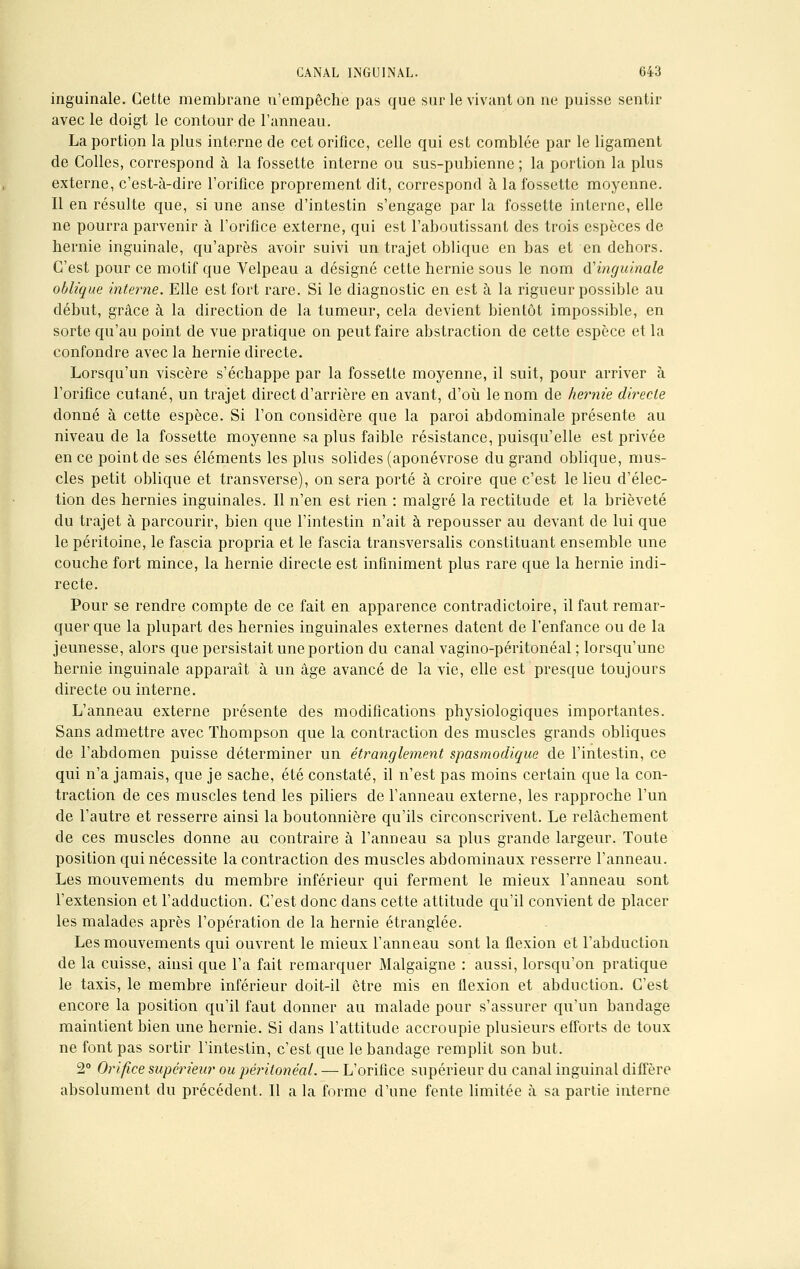 inguinale. Cette membrane n'empêche pas que sur le vivant on ne puisse sentir avec le doigt le contour de l'anneau. La portion la plus interne de cet orifice, celle qui est comblée par le ligament de Colles, correspond à la fossette interne ou sus-pubienne ; la portion la plus externe, c'est-à-dire l'orifice proprement dit, correspond à la fossette moyenne. Il en résulte que, si une anse d'intestin s'engage par la fossette interne, elle ne pourra parvenir à l'orifice externe, qui est l'aboutissant des trois espèces de hernie inguinale, qu'après avoir suivi un trajet oblique en bas et en dehors. C'est pour ce motif que Velpeau a désigné cette hernie sous le nom d'inguinale oblique interne. Elle est fort rare. Si le diagnostic en est à la rigueur possible au début, grâce à la direction de la tumeur, cela devient bientôt impossible, en sorte qu'au point de vue pratique on peut faire abstraction de cette espèce et la confondre avec la hernie directe. Lorsqu'un viscère s'échappe par la fossette moyenne, il suit, pour arriver à l'orifice cutané, un trajet direct d'arrière en avant, d'où le nom de hernie directe donné à cette espèce. Si l'on considère que la paroi abdominale présente au niveau de la fossette moyenne sa plus faible résistance, puisqu'elle est privée en ce point de ses éléments les plus solides (aponévrose du grand oblique, mus- cles petit oblique et transverse), on sera porté à croire que c'est le lieu d'élec- tion des hernies inguinales. Il n'en est rien : malgré la rectitude et la brièveté du trajet à parcourir, bien que l'intestin n'ait à repousser au devant de lui que le péritoine, le fascia propria et le fascia transversalis constituant ensemble une couche fort mince, la hernie directe est infiniment plus rare que la hernie indi- recte. Pour se rendre compte de ce fait en apparence contradictoire, il faut remar- quer que la plupart des hernies inguinales externes datent de l'enfance ou de la jeunesse, alors que persistait une portion du canal vagino-péritonéal ; lorsqu'une hernie inguinale apparaît à un âge avancé de la vie, elle est presque toujours directe ou interne. L'anneau externe présente des modifications physiologiques importantes. Sans admettre avec Thompson que la contraction des muscles grands obliques de l'abdomen puisse déterminer un étranglement spasmodique de l'intestin, ce qui n'a jamais, que je sache, été constaté, il n'est pas moins certain que la con- traction de ces muscles tend les piliers de l'anneau externe, les rapproche l'un de l'autre et resserre ainsi la boutonnière qu'ils circonscrivent. Le relâchement de ces muscles donne au contraire à l'anneau sa plus grande largeur. Toute position qui nécessite la contraction des muscles abdominaux resserre l'anneau. Les mouvements du membre inférieur qui ferment le mieux l'anneau sont l'extension et l'adduction. C'est donc dans cette attitude qu'il convient de placer les malades après l'opération de la hernie étranglée. Les mouvements qui ouvrent le mieux l'anneau sont la flexion et l'abduction de la cuisse, ainsi que l'a fait remarquer Malgaigne : aussi, lorsqu'on pratique le taxis, le membre inférieur doit-il être mis en flexion et abduction. C'est encore la position qu'il faut donner au malade pour s'assurer qu'un bandage maintient bien une hernie. Si dans l'attitude accroupie plusieurs efforts de toux ne font pas sortir l'intestin, c'est que le bandage remplit son but. 2° Orifice supérieur ou péritonéal. — L'orifice supérieur du canal inguinal diffère absolument du précédent. Il a la forme d'une fente limitée à sa partie interne