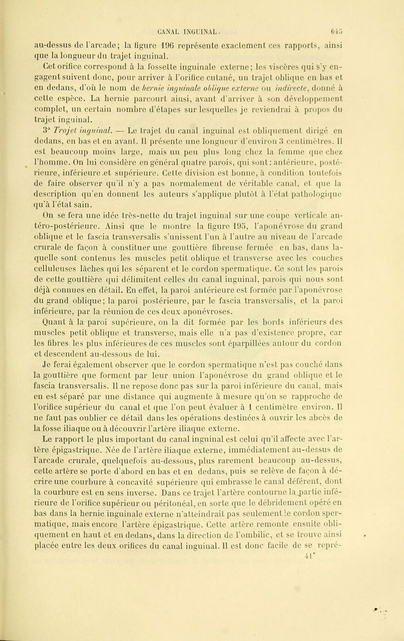 au-dessus de l'arcade; la figure 196 représente exactement ces rapports, ainsi que la longueur du trajet inguinal. Cet orifice correspond à la fossette inguinale externe ; les viscères qui s'y en- gagent suivent donc, pour arriver à l'orifice cutané, un trajet oblique en bas et en dedans, d'où le nom de hernie inguinale oblique externe ou indirecte, donné à cette espèce. La hernie parcourt ainsi, avant d'arriver à son développement complet, un certain nombre d'étapes sur lesquelles je reviendrai à propos du trajet inguinal. 3° Trajet inguinal. — Le trajet du canal inguinal est obliquement dirigé en dedans, en bas et en avant. Il présente une longueur d'environ 3 centimètres. Il est beaucoup moins large, mais un peu plus long chez la femme que chez l'homme. On lui considère en général quatre parois, qui sont: antérieure, posté- rieure, inférieure .et supérieure. Cette division est bonne, à condition toutefois de faire observer qu'il n'y a pas normalement de véritable canal, et que la description qu'en donnent les auteurs s'applique plutôt à l'état pathologique qu'à l'état sain. On se fera une idée très-nette du trajet inguinal sur une coupe verticale an- téro-postérieure. Ainsi que le montre la ligure 195, l'aponévrose du grand oblique et le fascia transversalis s'unissent l'un à l'autre au niveau de l'arcade crurale de façon à constituer une gouttière fibreuse fermée en bas, dans la- quelle sont contenus les muscles petit oblique et transverse avec les couches celluleuses lâches qui les séparent et le cordon spermatique. Ce sont les parois de cette gouttière qui délimitent celles du canal inguinal, parois qui nous sont déjà connues en détail. En effet, la paroi antérieure est formée par l'aponévrose du grand oblique; la paroi postérieure, par le fascia transversalis, et la paroi inférieure, par la réunion de ces deux aponévroses. Quant à la paroi supérieure, on la dit formée par les bords inférieurs des muscles petit oblique et transverse, mais elle n'a pas d'existence propre, car les fibres les plus inférieures de ces muscles sont éparpillées autour du cordon et descendent au-dessous de lui. Je ferai également observer que le cordon spermatique n'est pas couché dans la gouttière que forment par leur union l'aponévrose du grand oblique et le fascia transversalis. Il ne repose donc pas sur la paroi inférieure du canal, mais en est séparé par une distance qui augmente à mesure qu'on se rapproche de l'orifice supérieur du canal et que l'on peut évaluer à 1 centimètre environ. Il ne faut pas oublier ce détail dans les opérations destinées à ouvrir les abcès de la fosse iliaque ou à découvrir l'artère iliaque externe. Le rapport le plus important du canal inguinal est celui qu'il affecte avec l'ar- tère épigastrique. Née de l'artère iliaque externe, immédiatement au-dessus de l'arcade crurale, quelquefois au-dessous, plus rarement beaucoup au-dessus, cette artère se porte d'abord en bas et en dedans, puis se relève de façon à dé- crire une courbure à concavité supérieure qui embrasse le canal déférent, dont la courbure est en sens inverse. Dans ce trajet l'artère contourne la partie infé- rieure de l'orifice supérieur ou péritonéal, en sorte que le débridement opéré en bas dans la hernie inguinale externe n'atteindrait pas seulement le cordon sper- matique, mais encore l'artère épigastrique. Cette artère remonte ensuite obli- quement en haut et en dedans, dans la direction de l'ombilic, et se trouve ainsi placée entre les deux orifices du canal inguinal. Il est donc facile de se repré-