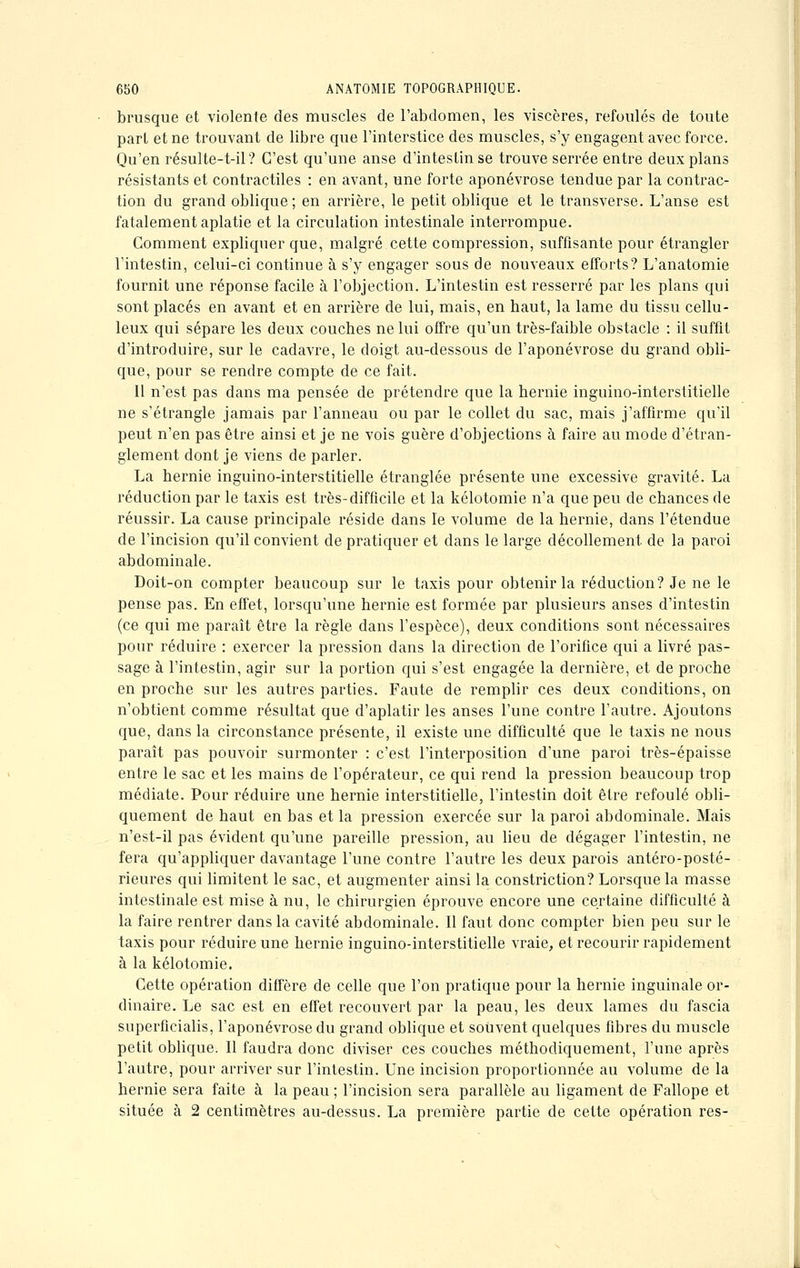 brusque et violente des muscles de l'abdomen, les viscères, refoulés de toute part et ne trouvant de libre que l'interstice des muscles, s'y engagent avec force. Qu'en résulte-t-il? C'est qu'une anse d'intestin se trouve serrée entre deux plans résistants et contractiles : en avant, une forte aponévrose tendue par la contrac- tion du grand oblique; en arrière, le petit oblique et le transverse. L'anse est fatalement aplatie et la circulation intestinale interrompue. Comment expliquer que, malgré cette compression, suffisante pour étrangler l'intestin, celui-ci continue à s'y engager sous de nouveaux efforts? L'anatomie fournit une réponse facile à l'objection. L'intestin est resserré par les plans qui sont placés en avant et en arrière de lui, mais, en haut, la lame du tissu cellu- leux qui sépare les deux couches ne lui offre qu'un très-faible obstacle : il suffit d'introduire, sur le cadavre, le doigt au-dessous de l'aponévrose du grand obli- que, pour se rendre compte de ce fait. 11 n'est pas dans ma pensée de prétendre que la hernie inguino-interstitielle ne s'étrangle jamais par l'anneau ou par le collet du sac, mais j'affirme qu'il peut n'en pas être ainsi et je ne vois guère d'objections à faire au mode d'étran- glement dont je viens de parler. La hernie inguino-interstitielle étranglée présente une excessive gravité. La réduction par le taxis est très-difficile et la kélotomie n'a que peu de chances de réussir. La cause principale réside dans le volume de la hernie, dans l'étendue de l'incision qu'il convient de pratiquer et clans le large décollement de la paroi abdominale. Doit-on compter beaucoup sur le taxis pour obtenir la réduction? Je ne le pense pas. En effet, lorsqu'une hernie est formée par plusieurs anses d'intestin (ce qui me paraît être la règle dans l'espèce), deux conditions sont nécessaires pour réduire : exercer la pression dans la direction de l'orifice qui a livré pas- sage à l'intestin, agir sur la portion qui s'est engagée la dernière, et de proche en proche sur les autres parties. Faute de remplir ces deux conditions, on n'obtient comme résultat que d'aplatir les anses l'une contre l'autre. Ajoutons que, dans la circonstance présente, il existe une difficulté que le taxis ne nous paraît pas pouvoir surmonter : c'est l'interposition d'une paroi très-épaisse entre le sac et les mains de l'opérateur, ce qui rend la pression beaucoup trop médiate. Pour réduire une hernie interstitielle, l'intestin doit être refoulé obli- quement de haut en bas et la pression exercée sur la paroi abdominale. Mais n'est-il pas évident qu'une pareille pression, au lieu de dégager l'intestin, ne fera qu'appliquer davantage l'une contre l'autre les deux parois antéro-posté- rieures qui limitent le sac, et augmenter ainsi la constriction? Lorsque la masse intestinale est mise à nu, le chirurgien éprouve encore une certaine difficulté à la faire rentrer dans la cavité abdominale. Il faut donc compter bien peu sur le taxis pour réduire une hernie inguino-interstitielle vraie, et recourir rapidement à la kélotomie. Cette opération diffère de celle que l'on pratique pour la hernie inguinale or- dinaire. Le sac est en effet recouvert par la peau, les deux lames du fascia superficialis, l'aponévrose du grand oblique et souvent quelques fibres du muscle petit oblique. Il faudra donc diviser ces couches méthodiquement, l'une après l'autre, pour arriver sur l'intestin. Une incision proportionnée au volume de la hernie sera faite à la peau ; l'incision sera parallèle au ligament de Fallope et située à 2 centimètres au-dessus. La première partie de cette opération res-