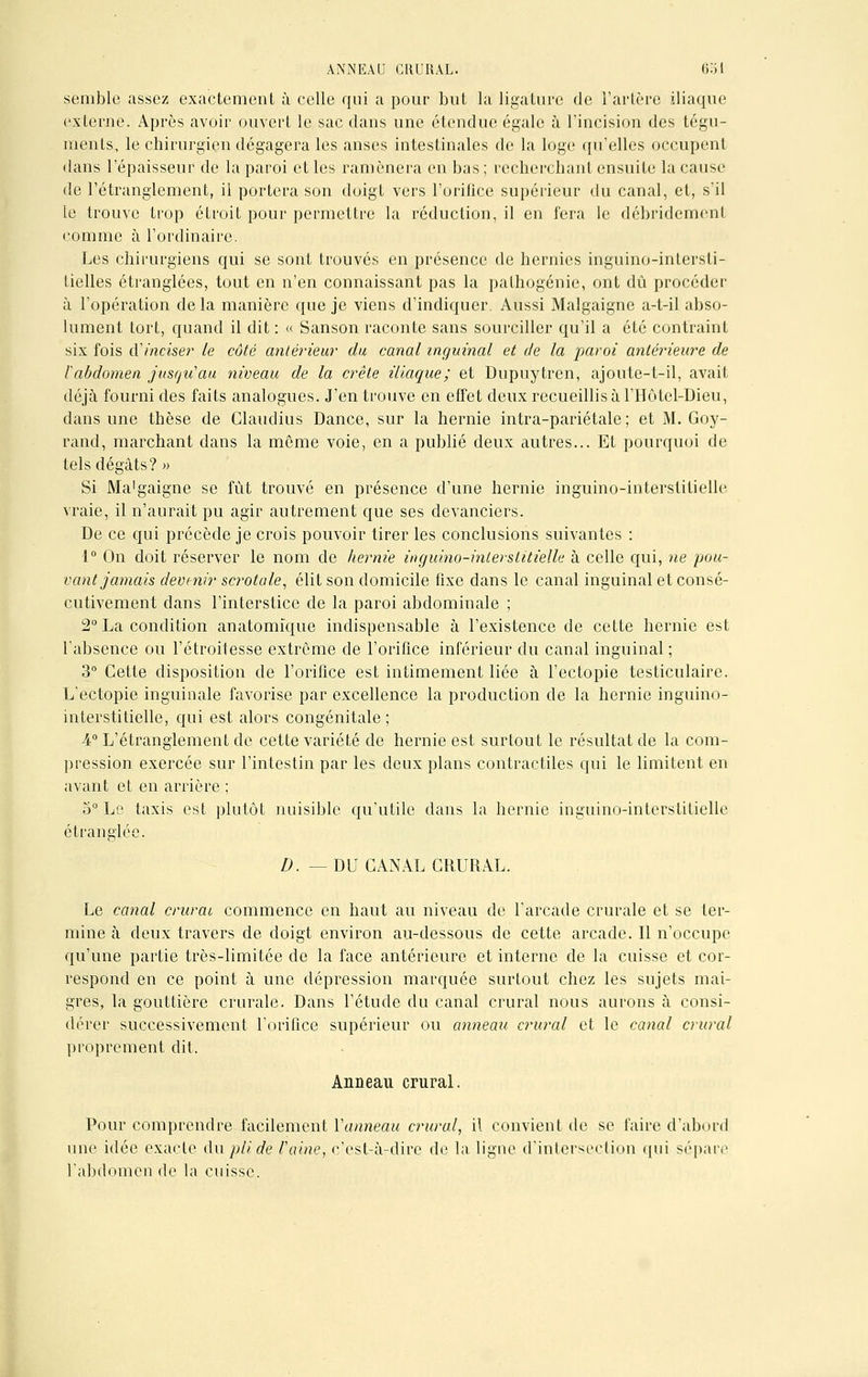 semble assez exactement à celle qui a pour but la ligature de l'artère iliaque externe. Après avoir ouvert le sac dans une étendue égale à l'incision des tégu- ments, le chirurgien dégagera les anses intestinales de la loge qu'elles occupent dans l'épaisseur de la paroi et les ramènera en bas; recherchant ensuite la cause de l'étranglement, il portera son doigt vers l'orifice supérieur du canal, et, s'il le trouve trop étroit pour permettre la réduction, il en fera le débridement comme à l'ordinaire. Les chirurgiens qui se sont trouvés en présence de hernies inguino-intersti- tielles étranglées, tout en n'en connaissant pas la pathogénie, ont dû procéder à l'opération de la manière que je viens d'indiquer. Aussi Malgaigne a-t-il abso- lument tort, quand il dit : « Sanson raconte sans sourciller qu'il a été contraint six fois d'inciser le côté antérieur du canal inguinal et de la paroi antérieure de l'abdomen jusqu'au niveau de la crête iliaque; et Dupuytren, ajoute-t-il, avait déjà fourni des faits analogues. J'en trouve en effet deux recueillis à l'Hôtel-Dieu, dans une thèse de Glaudius Dance, sur la hernie intra-pariétale ; et M. Goy- rand, marchant dans la même voie, en a publié deux autres... Et pourquoi de tels dégâts? » Si Ma'gaigne se fût trouvé en présence d'une hernie inguino-interstitielle vraie, il n'aurait pu agir autrement que ses devanciers. De ce qui précède je crois pouvoir tirer les conclusions suivantes : 1° On doit réserver le nom de hernie inguino-interstitielle à celle qui, ne pou- vant jamais devenir scrotale, élit son domicile fixe dans le canal inguinal et consé- cutivement dans l'interstice de la paroi abdominale ; 2° La condition anatomique indispensable à l'existence de cette hernie est l'absence ou l'étroitesse extrême de l'orifice inférieur du canal inguinal ; 3° Cette disposition de l'orifice est intimement liée à l'ectopie testiculaire. L'ectopie inguinale favorise par excellence la production de la hernie inguino- interstitielle, qui est alors congénitale ; 4° L'étranglement de cette variété de hernie est surtout le résultat de la com- pression exercée sur l'intestin par les deux plans contractiles qui le limitent en avant et en arrière ; 5° Le taxis est plutôt nuisible qu'utile dans la hernie inguino-interstitielle étranglée. D. — DU CANAL CRURAL. Le canal entrai commence en haut au niveau de l'arcade crurale et se ter- mine à deux travers de doigt environ au-dessous de cette arcade. Il n'occupe qu'une partie très-limitée de la face antérieure et interne de la cuisse et cor- respond en ce point à une dépression marquée surtout chez les sujets mai- gres, la gouttière crurale. Dans l'étude du canal crural nous aurons à consi- dérer successivement l'orifice supérieur ou anneau crural et le canal crural proprement dit. Anneau crural. Pour comprendre facilement Vanneau crural, il convient de se faire d'abord une idée exacte du pli de raine, c'est-à-dire de la ligne d'intersection qui sépare l'abdomen de la cuisse.