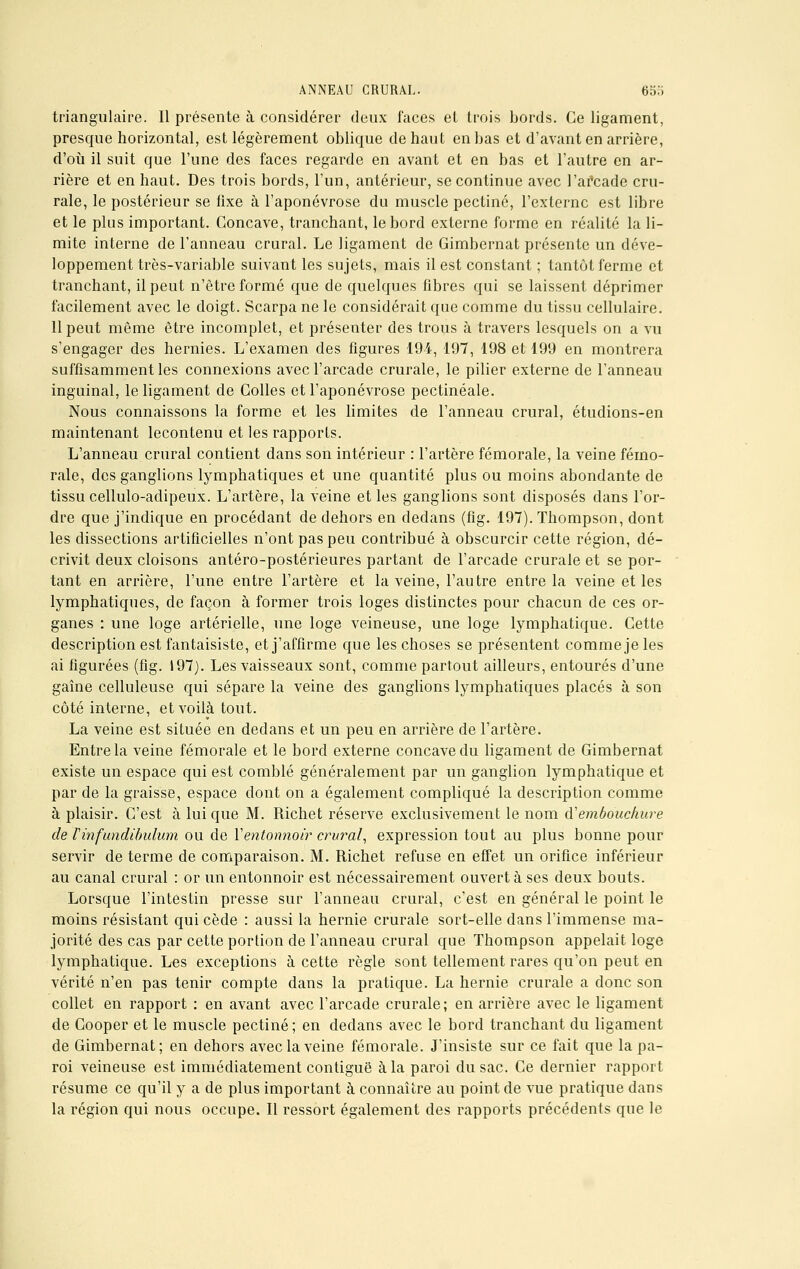 triangulaire. Il présente à considérer deux faces et trois bords. Ce ligament, presque horizontal, est légèrement oblique de haut en bas et d'avant en arrière, d'où il suit que l'une des faces regarde en avant et en bas et l'autre en ar- rière et en haut. Des trois bords, l'un, antérieur, se continue avec l'afcade cru- rale, le postérieur se fixe à l'aponévrose du muscle pectine, l'externe est libre et le plus important. Concave, tranchant, le bord externe forme en réalité la li- mite interne de l'anneau crural. Le ligament de Gimbernat présente un déve- loppement très-variable suivant les sujets, mais il est constant ; tantôt ferme et tranchant, il peut n'être formé que de quelques fibres qui se laissent déprimer facilement avec le doigt. Scarpa ne le considérait que comme du tissu cellulaire. 11 peut même être incomplet, et présenter des trous à travers lesquels on a vu s'engager des hernies. L'examen des figures 194, 197, 198 et 199 en montrera suffisamment les connexions avec l'arcade crurale, le pilier externe de l'anneau inguinal, le ligament de Colles et l'aponévrose pectinéale. Nous connaissons la forme et les limites de l'anneau crural, étudions-en maintenant lecontenu et les rapports. L'anneau crural contient dans son intérieur : l'artère fémorale, la veine fémo- rale, des ganglions lymphatiques et une quantité plus ou moins abondante de tissu cellulo-adipeux. L'artère, la veine et les ganglions sont disposés dans l'or- dre que j'indique en procédant de dehors en dedans (fîg. 197). Thompson, dont les dissections artificielles n'ont pas peu contribué à obscurcir cette région, dé- crivit deux cloisons antéro-postérieures partant de l'arcade crurale et se por- tant en arrière, l'une entre l'artère et la veine, l'autre entre la veine et les lymphatiques, de façon à former trois loges distinctes pour chacun de ces or- ganes : une loge artérielle, une loge veineuse, une loge lymphatique. Cette description est fantaisiste, et j'affirme que les choses se présentent comme je les ai figurées (fig. 197). Les vaisseaux sont, comme partout ailleurs, entourés d'une gaine celluleuse qui sépare la veine des ganglions lymphatiques placés à son côté interne, et voilà tout. La veine est située en dedans et un peu en arrière de l'artère. Entre la veine fémorale et le bord externe concave du ligament de Gimbernat existe un espace qui est comblé généralement par un ganglion lymphatique et par de la graisse, espace dont on a également compliqué la description comme à plaisir. C'est à lui que M. Richet réserve exclusivement le nom d'embouchure de Tinfundibulum ou de Yentonnoir crural, expression tout au plus bonne pour servir de terme de comparaison. M. Richet refuse en effet un orifice inférieur au canal crural : or un entonnoir est nécessairement ouvert à ses deux bouts. Lorsque l'intestin presse sur l'anneau crural, c'est en général le point le moins résistant qui cède : aussi la hernie crurale sort-elle dans l'immense ma- jorité des cas par cette portion de l'anneau crural que Thompson appelait loge lymphatique. Les exceptions à cette règle sont tellement rares qu'on peut en vérité n'en pas tenir compte dans la pratique. La hernie crurale a donc son collet en rapport : en avant avec l'arcade crurale; en arrière avec le ligament de Cooper et le muscle pectine ; en dedans avec le bord tranchant du ligament de Gimbernat; en dehors avec la veine fémorale. J'insiste sur ce fait que lapa- roi veineuse est immédiatement contiguë à la paroi du sac. Ce dernier rapport résume ce qu'il y a de plus important à connaître au point de vue pratique dans la région qui nous occupe. Il ressort également des rapports précédents que le