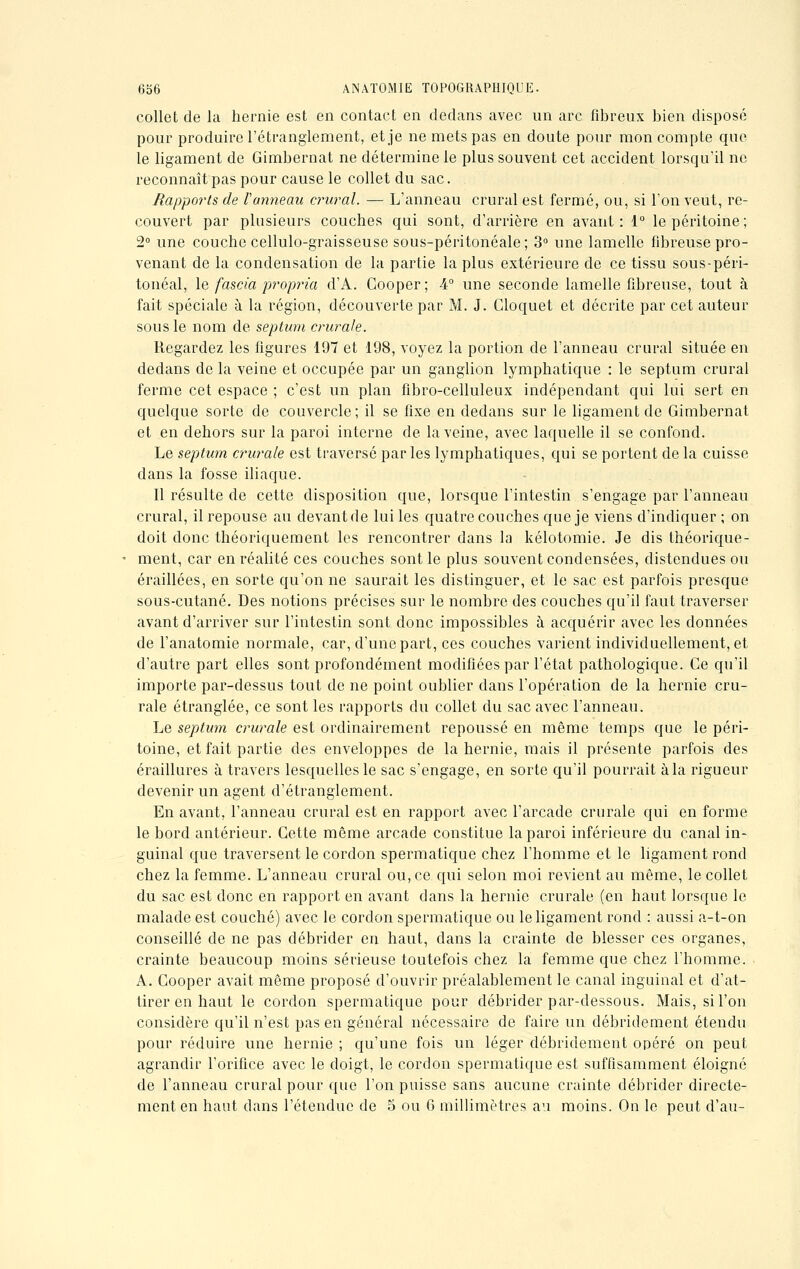 collet de la hernie est en contact en dedans avec un arc fibreux bien disposé pour produire l'étranglement, et je ne mets pas en doute pour mon compte que le ligament de Gimbernat ne détermine le plus souvent cet accident lorsqu'il ne reconnaît pas pour cause le collet du sac. Rapports de Vanneau crural. — L'anneau crural est fermé, ou, si l'on veut, re- couvert par plusieurs couches qui sont, d'arrière en avant: 1° le péritoine; 2° une couche cellulo-graisseuse sous-péritonéale; 3° une lamelle fibreuse pro- venant de la condensation de la partie la plus extérieure de ce tissu sous-péri- tonéal, le fascia propria d'A. Gooper; 4° une seconde lamelle fibreuse, tout à fait spéciale à la région, découverte par M. J. Cloquet et décrite par cet auteur sous le nom de septum crurale. Regardez les figures 197 et 198, voyez la portion de l'anneau crural située en dedans de la veine et occupée par un ganglion lymphatique : le septum crural ferme cet espace ; c'est un plan fibro-celluleux indépendant qui lui sert en quelque sorte de couvercle; il se fixe en dedans sur le ligament de Gimbernat et en dehors sur la paroi interne de la veine, avec laquelle il se confond. Le septum crurale est traversé par les lymphatiques, qui se portent de la cuisse dans la fosse iliaque. Il résulte de cette disposition que, lorsque l'intestin s'engage par l'anneau crural, ilrepouse au devantde lui les quatre couches que je viens d'indiquer ; on doit donc théoriquement les rencontrer dans la kélotomie. Je dis théorique- ment, car en réalité ces couches sont le plus souvent condensées, distendues ou éraillées, en sorte qu'on ne saurait les distinguer, et le sac est parfois presque sous-cutané. Des notions précises sur le nombre des couches qu'il faut traverser avant d'arriver sur l'intestin sont donc impossibles à acquérir avec les données de l'anatomie normale, car, d'une part, ces couches varient individuellement, et d'autre part elles sont profondément modifiées par l'état pathologique. Ce qu'il importe par-dessus tout de ne point oublier dans l'opération de la hernie cru- rale étranglée, ce sont les rapports du collet du sac avec l'anneau. Le septum crurale est ordinairement repoussé en même temps que le péri- toine, et fait partie des enveloppes de la hernie, mais il présente parfois des éraillures à travers lesquelles le sac s'engage, en sorte qu'il pourrait à la rigueur devenir un agent d'étranglement. En avant, l'anneau crural est en rapport avec l'arcade crurale qui en forme le bord antérieur. Cette même arcade constitue la paroi inférieure du canal in- guinal que traversent le cordon spermatique chez l'homme et le ligament rond chez la femme. L'anneau crural ou, ce qui selon moi revient au même, le collet du sac est donc en rapport en avant dans la hernie crurale (en haut lorsque le malade est couché) avec le cordon spermatique ou le ligament rond : aussi a-t-on conseillé de ne pas débrider en haut, clans la crainte de blesser ces organes, crainte beaucoup moins sérieuse toutefois chez la femme que chez l'homme. A. Cooper avait même proposé d'ouvrir préalablement le canal inguinal et d'at- tirer en haut le cordon spermatique pour débrider par-dessous. Mais, si l'on considère qu'il n'est pas en général nécessaire de faire un débridement étendu pour réduire une hernie ; qu'une fois un léger débridement opéré on peut agrandir l'orifice avec le doigt, le cordon spermatique est suffisamment éloigné de l'anneau crural pour que l'on puisse sans aucune crainte débrider directe- ment en haut dans l'étendue de 5 ou 6 millimètres au moins. On le peut d'au-