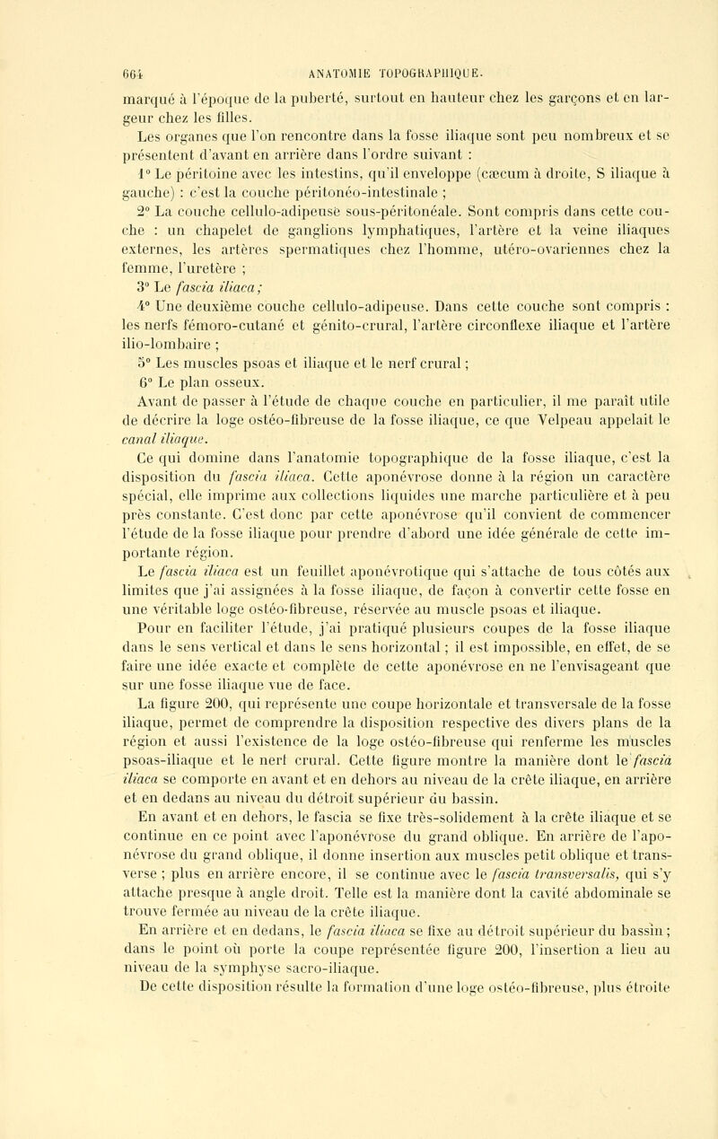 marqué à l'époque de la puberté, surtout en hauteur chez les garçons et en lar- geur chez les filles. Les organes que l'on rencontre dans la fosse iliaque sont peu nombreux et se présentent d'avant en arrière dans l'ordre suivant : 1° Le péritoine avec les intestins, qu'il enveloppe (caecum à droite, S iliaque à gauche) : c'est la couche péritonéo-intestinale ; 2° La couche cellulo-adipeuse sous-péritonéale. Sont compris clans cette cou- che : un chapelet de ganglions lymphatiques, l'artère et la veine iliaques externes, les artères spermatiques chez l'homme, utéro-ovariennes chez la femme, l'uretère ; 3° Le fascia iliaca; •4° Une deuxième couche cellulo-adipeuse. Dans cette couche sont compris : les nerfs fémoro-cutané et génito-crural, l'artère circonflexe iliaque et l'artère ilio-lombaire ; 5° Les muscles psoas et iliaque et le nerf crural ; 6° Le plan osseux. Avant de passer à l'étude de chaque couche en particulier, il me paraît utile de décrire la loge ostéo-fibreuse de la fosse iliaque, ce que Velpeau appelait le canal iliaque. Ce qui domine dans l'anatomie topographique de la fosse iliaque, c'est la disposition du fascia iliaca. Cette aponévrose donne à la région un caractère spécial, elle imprime aux collections liquides une marche particulière et à peu près constante. C'est donc par cette aponévrose qu'il convient de commencer l'étude de la fosse iliaque pour prendre d'abord une idée générale de cette im- portante région. Le fascia iliaca est un feuillet aponévrotique qui s'attache de tous côtés aux limites que j'ai assignées à la fosse iliaque, de façon à convertir cette fosse en une véritable loge ostéo-fibreuse, réservée au muscle psoas et iliaque. Pour en faciliter l'étude, j'ai pratiqué plusieurs coupes de la fosse iliaque dans le sens vertical et dans le sens horizontal ; il est impossible, en effet, de se faire une idée exacte et complète de cette aponévrose en ne l'envisageant que sur une fosse iliaque vue de face. La figure 200, qui représente une coupe horizontale et transversale de la fosse iliaque, permet de comprendre la disposition respective des divers plans de la région et aussi l'existence de la loge ostéo-fibreuse qui renferme les muscles psoas-iliaque et le nerl crural. Cette figure montre la manière dont le fascia iliaca se comporte en avant et en dehors au niveau de la crête iliaque, en arrière et en dedans au niveau du détroit supérieur du bassin. En avant et en dehors, le fascia se fixe très-solidement à la crête iliaque et se continue en ce point avec l'aponévrose du grand oblique. En arrière de l'apo- névrose du grand oblique, il donne insertion aux muscles petit oblique et trans- verse ; plus en arrière encore, il se continue avec le fascia transversalis, qui s'y attache presque à angle droit. Telle est la manière dont la cavité abdominale se trouve fermée au niveau de la crête iliaque. En arrière et en dedans, le fascia iliaca se fixe au détroit supérieur du bassin ; dans le point où porte la coupe représentée figure 200, l'insertion a lieu au niveau de la symphyse sacro-iliaque. De cette disposition résulte la formation d'une loge ostéo-fibreuse, plus étroite