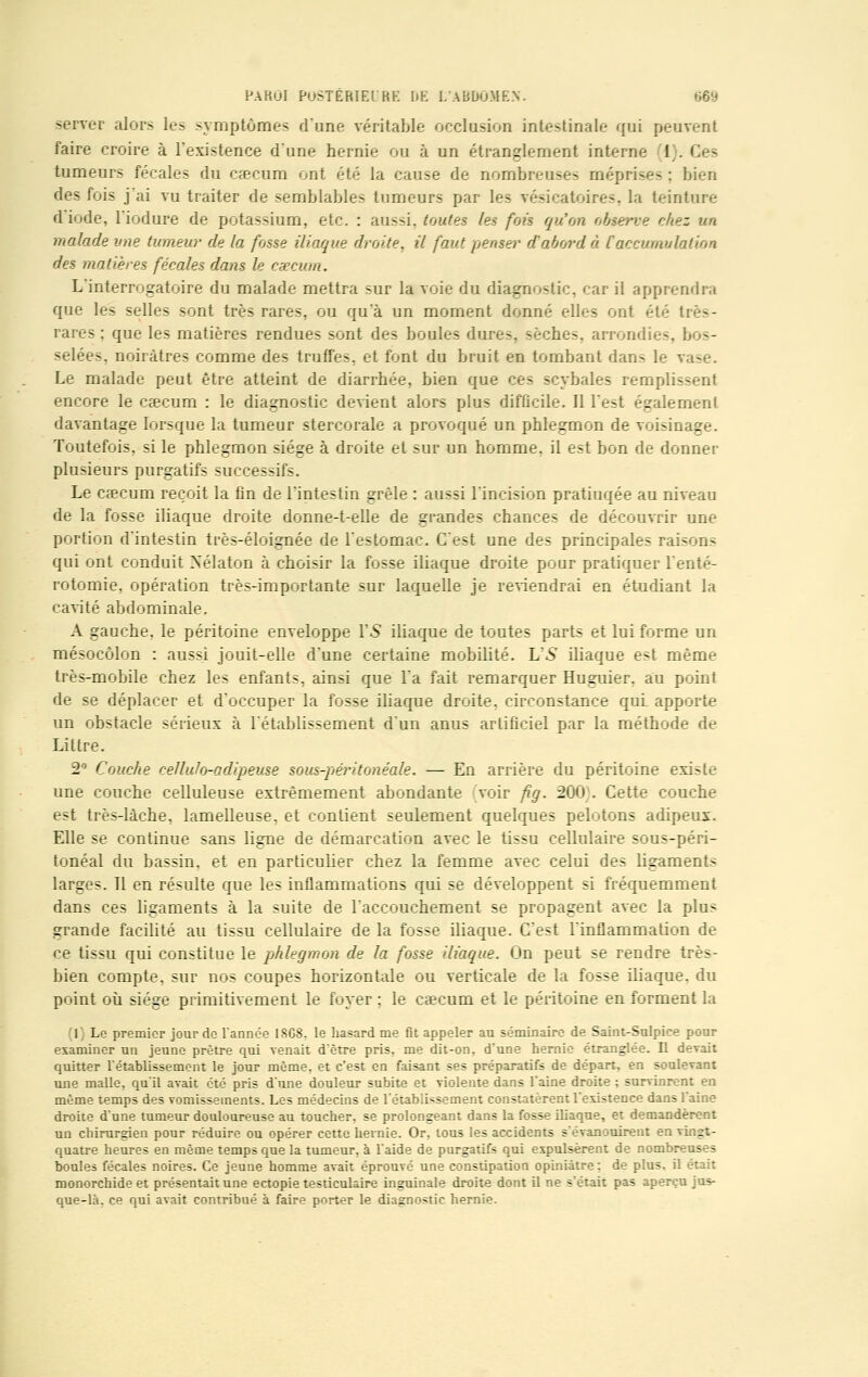 server alors les symptômes d'une véritable occlusion intestinale qui peuvent faire croire à l'existence d'une hernie ou à un étranglement interne I tumeurs fécales du caecum ont été la cause de nombreuses méprise- : bien des fois j'ai vu traiter de semblables tumeurs par les vésicatoires, la teinture d'iode, l'iodure de potassium, etc. : aussi, toutes les fois qu'on observe chez un malade une tumeur de la. fosse iliaque droite, il faut penser d'abord à. Caccumulation des matières fécales dans le caecum. L'interrogatoire du malade mettra sur la voie du diagnostic, car il apprendra que les selles sont très rares, ou qu'à un moment donné elles ont été très- rares ; que les matières rendues sont des boules dures, sèches, arrondie-, bos- selées, noirâtres comme des truffes, et font du bruit en tombant dans le vase. Le malade peut être atteint de diarrhée, bien que ces scybales rempli- encore le caecum : le diagnostic devient alors plus difficile. Il l'est également davantage lorsque la tumeur stercorale a provoqué un phlegmon de voisinage. Toutefois, si le phlegmon siège à droite et sur un homme, il est bon de donner plusieurs purgatifs successifs. Le caecum reçoit la fin de l'intestin grêle : aussi l'incision pratiuqée au niveau de la fosse iliaque droite donne-t-elle de grandes chances de découvrir une portion d'intestin très-éloignée de l'estomac. C'est une des principales raison- qui ont conduit Nélaton à choisir la fosse iliaque droite pour pratiquer l'enté- rotomie, opération très-importante sur laquelle je reviendrai en étudiant la cavité abdominale. A gauche, le péritoine enveloppe YS iliaque de toutes parts et lui forme un mésocôlon : aussi jouit-elle d'une certaine mobilité. US iliaque est même très-mobile chez les enfants, ainsi que l'a fait remarquer Huguier. au point de se déplacer et d'occuper la fosse iliaque droite, circonstance qui apporte un obstacle sérieux à l'établissement d'un anus artificiel par la méthode de Littre. 2° Couche celluJo-odipeuse sous-péritonéale. — En arrière du péritoine existe une couche celluleuse extrêmement abondante voir fxg. 200). Cette couche est très-làche, lamelleuse. et contient seulement quelques pelotons adipeux. Elle se continue sans ligne de démarcation avec le tissu cellulaire sous-péri- tonéal du bassin, et en particulier chez la femme avec celui des ligaments larges. Il en résulte que les inflammations qui se développent si fréquemment dans ces ligaments à la suite de l'accouchement se propagent avec la plus grande facilité au tissu cellulaire de la fosse diaque. C'est l'inflammation de ce tissu qui constitue le phlegmon de la fosse iliaque. On peut se rendre très- bien compte, sur nos coupes horizontale ou verticale de la fosse iïiaque. du point où siège primitivement le foyer ; le caecum et le péritoine en forment la (1) Le premier jour do Tannée 1SG8. le hasard me fit appeler au séminaire de Saint-Sulpice pour examiner un jeune prêtre qui venait d'être pris, me dit-on. d'une hernie étranglée. Il devait quitter l'établissement le jour même, et c'est en faisant ses préparatifs de départ, en soulevant une malle, qu'il avait été pris d'une douleur subite et violente dans l'aine droite ; survinrent en même temps des vomissements. Les médecins de l'établissement constatèrent l'existence dans l'aine droite d'une tumeur douloureuse au toucher, se prolongeant dans la fosse iliaque, et demandèrent un chirurgien pour réduire ou opérer cette hernie. Or. tous les accidents s'évanouirent en vingt- quatre heures en même temps que la tumeur, à l'aide de purgatifs qui expulsèrent de nombreuses boules fécales noires. Ce jeune homme avait éprouvé une constipation opiniâtre : de plus, il était monorchide et présentait une ectopie testiculaire inguinale droite dont il ne s'était pas aperçu jus- que-là. ce qui avait contribué à faire porter le diagnostic hernie.