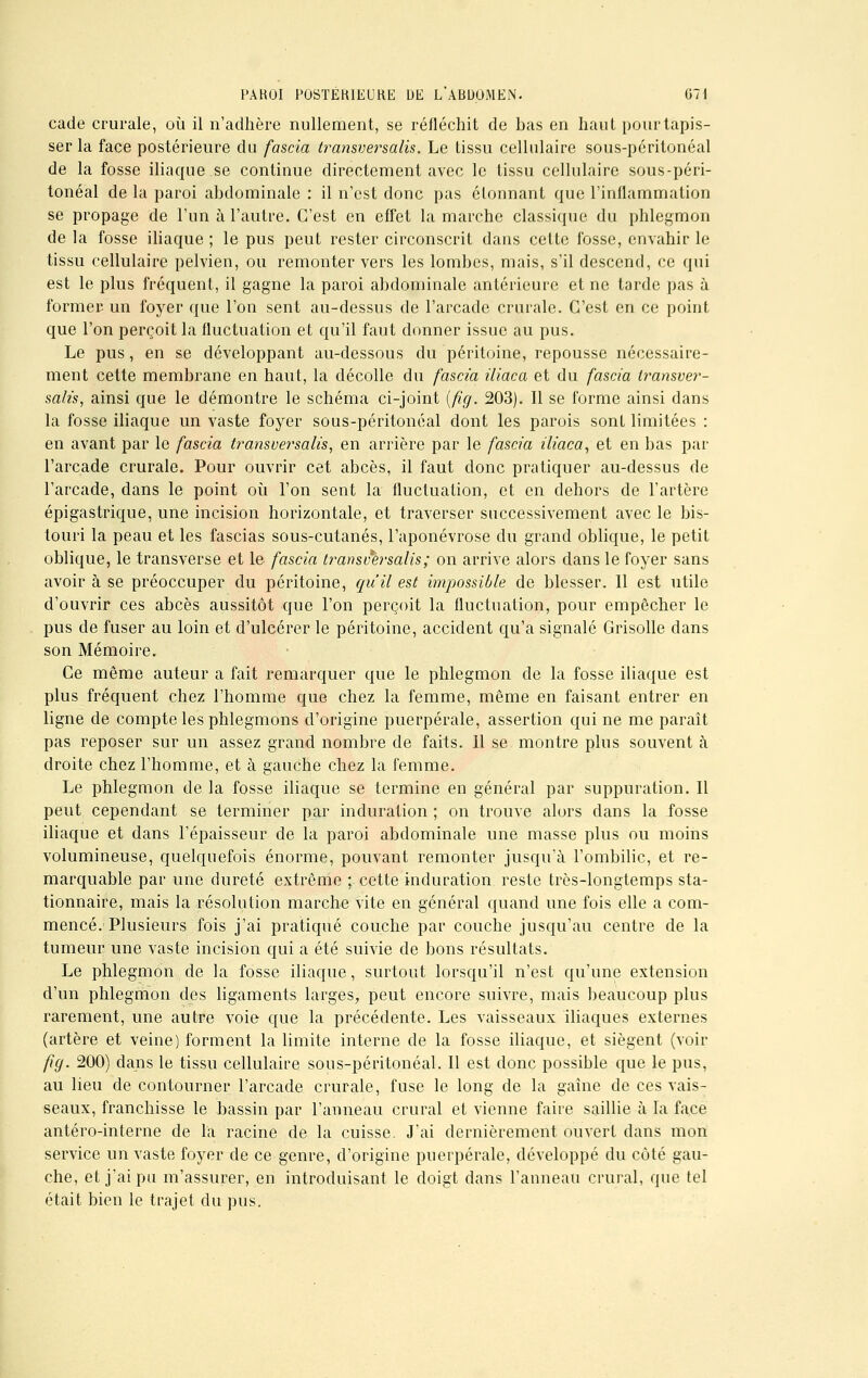 cade crurale, où il n'adhère nullement, se réfléchit de bas en haut pour tapis- ser la face postérieure du fascia transversalis. Le tissu cellulaire sous-péritonéal de la fosse iliaque se continue directement avec le tissu cellulaire sous-péri- tonéal de la paroi abdominale : il n'est donc pas étonnant que l'inflammation se propage de l'un à l'autre. C'est en effet la marche classique du phlegmon de la fosse iliaque ; le pus peut rester circonscrit dans cette fosse, envahir le tissu cellulaire pelvien, ou remonter vers les lombes, mais, s'il descend, ce qui est le plus fréquent, il gagne la paroi abdominale antérieure et ne tarde pas à former un foyer que l'on sent au-dessus de l'arcade crurale. C'est en ce point que l'on perçoit la fluctuation et qu'il faut donner issue au pus. Le pus, en se développant au-dessous du péritoine, repousse nécessaire- ment cette membrane en haut, la décolle du fascia iiiaca et du fascia transver- salis, ainsi que le démontre le schéma ci-joint (fig. 203). Il se forme ainsi dans la fosse iliaque un vaste foyer sous-péritonéal dont les parois sont limitées : en avant par le fascia transversalis, en arrière par le fascia iliaca, et en bas par l'arcade crurale. Pour ouvrir cet abcès, il faut donc pratiquer au-dessus de l'arcade, dans le point où l'on sent la fluctuation, et en dehors de l'artère épigastrique, une incision horizontale, et traverser successivement avec le bis- touri la peau et les fascias sous-cutanés, l'aponévrose du grand oblique, le petit oblique, le transverse et le fascia transv%rsalis; on arrive alors dans le foyer sans avoir à se préoccuper du péritoine, qu'il est impossible de blesser. 11 est utile d'ouvrir ces abcès aussitôt que l'on perçoit la fluctuation, pour empêcher le pus de fuser au loin et d'ulcérer le péritoine, accident qu'a signalé Grisolle dans son Mémoire. Ce même auteur a fait remarquer que le phlegmon de la fosse iliaque est plus fréquent chez l'homme que chez la femme, même en faisant entrer en ligne de compte les phlegmons d'origine puerpérale, assertion qui ne me paraît pas reposer sur un assez grand nombre de faits. 11 se montre plus souvent à droite chez l'homme, et à gauche chez la femme. Le phlegmon de la fosse iliaque se termine en général par suppuration. Il peut cependant se terminer par induration ; on trouve alors dans la fosse iliaque et dans l'épaisseur de la paroi abdominale une masse plus ou moins volumineuse, quelquefois énorme, pouvant remonter jusqu'à l'ombilic, et re- marquable par une dureté extrême ; cette induration reste très-longtemps sta- tionnaire, mais la résolution marche vite en général quand une fois elle a com- mencé. Plusieurs fois j'ai pratiqué couche par couche jusqu'au centre de la tumeur une vaste incision qui a été suivie de bons résultats. Le phlegmon de la fosse iliaque, surtout lorsqu'il n'est qu'une extension d'un phlegmon des ligaments larges, peut encore suivre, mais beaucoup plus rarement, une autre voie que la précédente. Les vaisseaux iliaques externes (artère et veine) forment la limite interne de la fosse iliaque, et siègent (voir fig. 200) dans le tissu cellulaire sous-péritonéal. Il est donc possible que le pus, au lieu de contourner l'arcade crurale, fuse le long de la gaine de ces vais- seaux, franchisse le bassin par l'anneau crural et vienne faire saillie à la face antéro-interne de la racine de la cuisse. J'ai dernièrement ouvert dans mon service un vaste foyer de ce genre, d'origine puerpérale, développé du coté gau- che, et j'ai pu m'assurer, en introduisant le doigt dans l'anneau crural, que tel était bien le trajet du pus.
