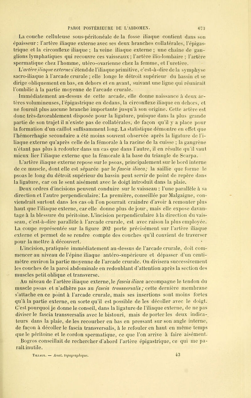 La couche celluleuse sous-péritonéale de la fosse iliaque contient dans son épaisseur : l'artère iliaque externe avec ses deux branches collatérales, l'épigas- trique et la circonflexe iliaque ; la veine iliaque externe; une chaîne de gan- glions lymphatiques qui recouvre ces vaisseaux ; l'artère ilio-lombàire ; l'artère spermatique chez l'homme, utéro-ovarienne chez la femme, et l'uretère. 1J artère iliaque externe s'étend de l'iliaque primitive, c'est-à-dire de la symphyse sacro-iliaque à l'arcade crurale ; elle longe le détroit supérieur du bassin et se dirige obliquement en bas, en dehors et en avant, suivant une ligne qui réunirait l'ombilic à la partie moyenne de l'arcade crurale. Immédiatement au-dessus de cette arcade, elle donne naissance à deux ar- tères volumineuses, l'épigastrique en dedans, la circonflexe iliaque en dehors, et ne fournit plus aucune branche importante jusqu'à son origine. Cette artère est donc très-favorablement disposée pour la ligature, puisque dans la plus grande partie de son trajet il n'existe pas de collatérales, de façon qu'il y a place pour la formation d'un caillot suffisamment long. La statistique démontre en effet que l'hémorrhagie secondaire a été moins souvent observée après la ligature de l'i- liaque externe qu'après celle de la fémorale à la racine de la cuisse ; la gangrène n'étant pas plus à redouter clans un cas que dans l'autre, il en résulte qu'il vaut mieux lier l'iliaque externe que la fémorale à la base du triangle de Scarpa. L'artère iliaque externe repose sur le psoas, principalement sur le bord interne de ce muscle, dont elle est séparée par le fascia iliaca; la saillie que forme le psoas le long du détroit supérieur du bassin peut servir de point de repère dans la ligature, car on le sent aisément avec le doigt introduit dans la plaie. Deux ordres d'incisions peuvent conduire sur le vaisseau : l'une parallèle à sa direction et l'autre perpendiculaire.' La première, conseillée par Malgaigne, con- viendrait surtout dans les cas où l'on pourrait craindre d'avoir à remonter plus haut que l'iliaque externe, car elle donne plus de jour, mais elle expose davan- tage à la blessure du péritoine. L'incision perpendiculaire à la direction du vais- seau, c'est-à-dire parallèle à l'arcade crurale, est avec raison la plus employée. La coupe représentée sur la figure 202 porte précisément sur l'artère iliaque externe et permet de se rendre compte des couches qu'il convient de traverser pour la mettre à découvert. L'incision, pratiquée immédiatement au-dessus de l'arcade crurale, doit com- mencer au niveau de l'épine iliaque antéro-supérieure et dépasser d'un centi- mètre environ la partie moyenne de l'arcade crurale. On divisera successivement les couches de la paroi abdominale en redoublant d'attention après la section des muscles petit oblique et transverse. Au niveau de l'artère iliaque externe, le fascia iliaca accompagne le tendon du muscle psoas et n'adhère pas au fascia transversalis ; cette dernière membrane s'attache en ce point à l'arcade crurale, mais ses insertions sont moins fortes qu'à la partie externe, en sorte qu'il est possible de les décoller avec le doigt. C'est pourquoi je donne le conseil, dans la ligature de l'iliaque externe, de ne pas diviser le fascia transversalis avec le bistouri, mais de porter les deux indica- teurs dans la plaie, de les recourber en bas en pressant sur son angle interne, de façon à décoller le fascia transversalis, à le refouler en haut en même temps que le péritoine et le cordon spermatique, ce que l'on arrive à faire aisément. Bogros conseillait de rechercher d'abord l'artère épigastrique, ce qui me pa- raît inutile. Tillaxjx. — Anat. topographique. *3