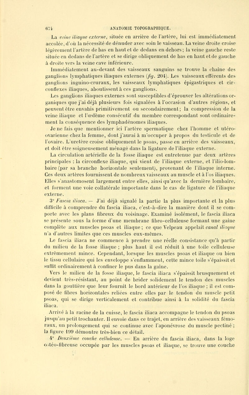 La veine iliaque externe, située en arrière de l'artère, lui est immédiatement accolée, d'où la nécessité de dénuder avec soin le vaisseau. La veine droite croise légèrement l'artère de bas en haut et de dedans en dehors ; la veine gauche reste située en dedans de l'artère et se dirige obliquement de bas en haut et de gauche à droite vers la veine cave inférieure. Immédiatement au-devant des vaisseaux sanguins se trouve la chaîne des ganglions lymphatiques iliaques externes (fig. 20-4). Les vaisseaux efférents des ganglions inguino-cruraux, les vaisseaux lymphatiques épigastriques et cir- conflexes iliaques, aboutissent à ces ganglions. Les ganglions iliaques externes sont susceptibles d'éprouver les altérations or- ganiques que j'ai déjà plusieurs fois signalées à l'occasion d'autres régions, et peuvent être envahis primitivement ou secondairement ; la compression de la veine iliaque et l'œdème consécutif du membre correspondant sont ordinaire- ment la conséquence des lymphadénomes iliaques. Je ne fais que mentionner ici l'artère spermatique chez l'homme et utéro- ovarienne chez la femme, dont j'aurai à m'occuper à propos du testicule et de l'ovaire. L'uretère croise obliquement le psoas, passe en arrière des vaisseaux, et doit être soigneusement ménagé dans la ligature de l'iliaque externe. La circulation artérielle de la fosse iliaque est entretenue par deux artères principales : la circonflexe iliaque, qui vient de l'iliaque externe, et l'ilio-lom- baire (par sa branche horizontale seulement), provenant de l'iliaque interne. Ces deux artères fournissent de nombreux vaisseaux au muscle et à l'os iliaques. Elles s'anastomosent largement entre elles, ainsi qu'avec la dernière lombaire, et forment une voie collatérale importante dans le cas de ligature de l'iliaque externe. 3° Fascia iliaca. — J'ai déjà signalé la partie la plus importante et la plus difficile à comprendre du fascia iliaca, c'est-à-dire la manière dont il se com- porte avec les plans fibreux du voisinage. Examiné isolément, le fascia iliaca se présente sous la forme d'une membrane fibro-eelluleuse formant une gaine complète aux muscles psoas et iliaque ; ce que Velpeau appelait canal iliaque n'a d'autres limites que ces muscles eux-mêmes. Le fascia iliaca ne commence à prendre une réelle consistance qu'à partir du milieu de la fosse iliaque ; plus haut il est réduit à une toile celluleuse extrêmement mince. Cependant, lorsque les muscles psoas et iliaque ou bien le tissu cellulaire qui les enveloppe s'enflamment, cette mince toile s'épaissit et suffit ordinairement à confiner le pus clans la gaine. Vers le milieu de la fosse iliaque, le fascia iliaca s'épaissit brusquement et devient très-résistant, au point de brider solidement le tendon des muscles dans la gouttière que leur fournit le bord antérieur de l'os iliaque ; il est com- posé de fibres horizontales reliées entre elles par le tendon du muscle petit psoas, qui se dirige verticalement et contribue ainsi à la solidité du fascia iliaca. Arrivé à la racine de la cuisse, le fascia iliaca accompagne le tendon du psoas jusqu'au petit trochanter. Il envoie dans ce trajet, en arrière des vaisseaux fémo- raux, un prolongement qui se continue avec l'aponévrose du muscle pectine ; la figure 199 démontre très-bien ce détail. 4° Deuxième couche celluleuse. — En arrière du fascia iliaca, dans la loge o.^téo-fjbreuse occupée par les muscles psoas et iliaque, se trouve une couche