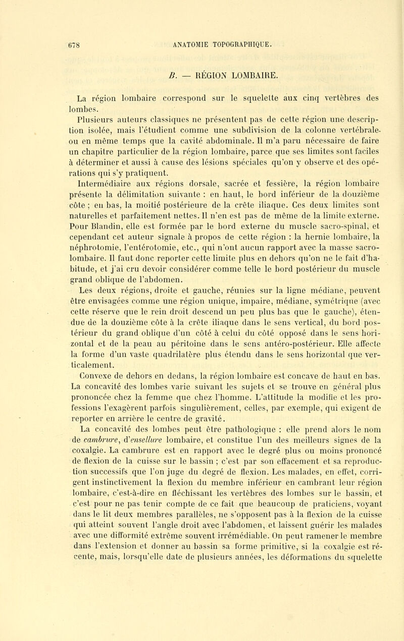 B. — REGION LOMBAIRE. La région lombaire correspond sur le squelette aux cinq vertèbres des lombes. Plusieurs auteurs classiques ne présentent pas de cette région une descrip- tion isolée, mais l'étudient comme une subdivision de la colonne vertébrale- ou en même temps que la cavité abdominale. Il m'a paru nécessaire de faire un chapitre particulier de la région lombaire, parce que ses limites sont faciles à déterminer et aussi à cause des lésions spéciales qu'on y observe et des opé- rations qui s'y pratiquent. Intermédiaire aux régions dorsale, sacrée et fessière, la région lombaire présente la délimitation suivante : en. haut, le bord inférieur de la douzième côte ; en bas, la moitié postérieure de la crête iliaque. Ces deux limites sont naturelles et parfaitement nettes. Il n'en est pas de même de la limite externe. Pour Blandin, elle est formée par le bord externe du muscle sacro-spinal, et cependant cet auteur signale à propos de cette région : la hernie lombaire, la néphrotomie, l'entérotomie, etc., qui n'ont aucun rapport avec la masse sacro- lombaire. Il faut donc reporter cette limite plus en dehors qu'on ne le fait d'ha- bitude, et j'ai cru devoir considérer comme telle le bord postérieur du muscle grand oblique de l'abdomen. Les deux régions, droite et gauche, réunies sur la ligne médiane, peuvent être envisagées comme une région unique, impaire, médiane, symétrique (avec cette réserve que le rein droit descend un peu plus bas que le gauche), éten- due de la douzième côte à la crête iliaque clans le sens vertical, du bord pos- térieur du grand oblique d'un côté à celui du côté opposé dans le sens hori- zontal et de la peau au péritoine dans le sens antéro-postérieur. Elle affecte la forme d'un vaste quadrilatère plus étendu dans le sens horizontal que ver- ticalement. Convexe de dehors en dedans, la région lombaire est concave de haut en bas. La concavité des lombes varie suivant les sujets et se trouve en général plus prononcée chez la femme que chez l'homme. L'altitude la modifie et les pro- fessions l'exagèrent parfois singulièrement, celles, par exemple, qui exigent de reporter en arrière le centre de gravité. La concavité des lombes peut être pathologique : elle prend alors le nom de cambrure,-à?emellure lombaire, et constitue l'un des meilleurs signes de la coxalgie. La cambrure est en rapport avec le degré plus ou moins prononcé de flexion de la cuisse sur le bassin ; c'est par son effacement et sa reproduc- tion successifs que l'on juge du degré de flexion. Les malades, en effet, corri- gent instinctivement la flexion du membre inférieur en cambrant leur région lombaire, c'est-à-dire en fléchissant les vertèbres des lombes sur le bassin, et c'est pour ne pas tenir compte de ce fait que beaucoup de praticiens, voyant dans le lit deux membres parallèles, ne s'opposent pas à la flexion de la cuisse qui atteint souvent l'angle droit avec l'abdomen, et laissent guérir les malades avec une difformité extrême souvent irrémédiable. On peut ramener le membre dans l'extension et donner au bassin sa forme primitive, si la coxalgie est ré- cente, mais, lorsqu'elle date de plusieurs années, les déformations du squelette