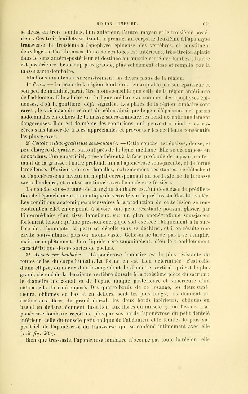 se divise en trois feuillets, l'un antérieur, l'autre moyen et le troisième posté- rieur. Ces trois feuillets se fixent : le premier au corps, le deuxième à l'apophyse transverse, le troisième à l'apophyse épineuse des vertèbres, et constituent deux loges ostéo-fibreuses ; l'une de ces loges est antérieure, très-étroite, aplatie dans le sens antéro-postérieur et destinée au muscle carré des lombes ; l'autre est postérieure, beaucoup plus grande, plus solidement close et remplie par la masse sacro-lombaire. Étudions maintenant successivement les divers plans de la région. 1° Peau. — La peau de la région lombaire, remarquable par son épaisseur et son peu de mobilité, paraît être moins sensible que celle de la région antérieure del'addomen. Elle adhère sur la ligne médiane au sommet des apophyses épi- neuses, d'où la gouttière déjà signalée. Les plaies de la région lombaire sont rares ; le voisinage du rein et du côlon ainsi que le peu d'épaisseur des parois abdominales en dehors de la masse sacro-lombaire les rend exceptionnellement dangereuses. Il en est de même des contusions, qui peuvent atteindre les vis- cères sans laisser de traces appréciables et provoquer les accidents consécutifs les plus graves. 2° Couche cellulo-graisseuse sous-cutanée. — Cette couche est épaisse, dense, et peu chargée de graisse, surtout près de la ligne médiane. Elle se décompose en deux plans, l'un superficiel, très-adhérent à la face profonde de la peau, renfer- mant de la graisse; l'autre profond, uni à l'aponévrose sous-jacente, et de forme lamelleuse. Plusieurs de ces lamelles, extrêmement résistantes, se détachent de l'aponévrose au niveau du méplat correspondant au bord externe de la masse sacro-lombaire, et vont se continuer avec l'aponévrose fessière. La couche sous-cutanée de la région lombaire est l'un des sièges de prédilec- tion de l'épanchementtraumatique de sérosité sur lequel insista Morel-Lavallée. Les conditions anatomiques nécessaires à la production de cette lésion se ren- contrent en effet en ce point, à savoir : une peau résistante pouvant glisser, par l'intermédiaire d'un tissu lamelleux, sur un plan aponévrotique sous-jacent fortement tendu : qu'une pression énergique soit exercée obliquement à la sur- face des téguments, la peau se décolle sans se déchirer, et il en résulte une cavité sous-cutanée plus ou moins vaste. Celle-ci ne tarde pas à se remplir, mais incomplètement, d'un liquide séro-sanguinolent, d'où le tremblotement caractéristique de ces sortes de poches. 3° Aponévrose lombaire.—L'aponévrose lombaire est la plus résistante de toutes celles du corps humain. La forme en est bien déterminée ; c'est celle d'une ellipse, ou mieux d'un losange dont le diamètre vertical, qui est le plus grand, s'étend de la deuxième vertèbre dorsale à la troisième pièce du sacrum ; le diamètre horizontal va de l'épine iliaque postérieure et supérieure d'un côté à celle du côté opposé. Des quatre bords de ce losange, les deux supé- rieurs, obliques en bas et en dehors, sont les plus longs; ils donnent in- sertion aux fibres du grand dorsal; les deux bords inférieurs, obliques en bas et en dedans, donnent insertion aux fibres du muscle grand fessier. L'a- ponévrose lombaire reçoit de plus par ses bords l'aponévrose du petit dentelé inférieur, celle du muscle petit oblique de l'abdomen, et le feuillet le plus su- perficiel de l'aponévrose du transverse, qui se confond intimement avec elle (voir fig. 205). Bien que très-vaste, l'aponévrose lombaire n'occupe pas toute la région : elle