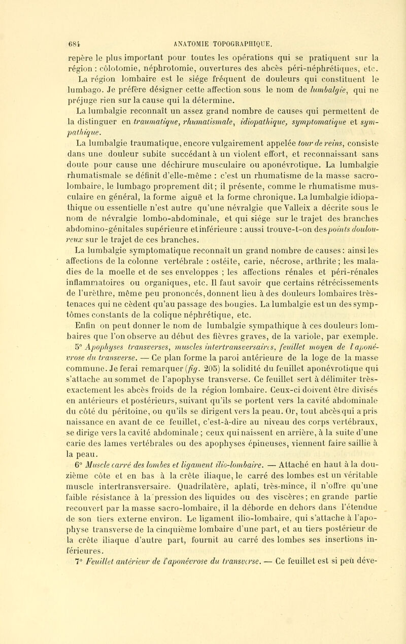 repère le plus important pour toutes les opérations qui se pratiquent sur la région: côlotomie, néphrotomie, ouvertures des abcès péri-néphrétiques, etc. La région lombaire est le siège fréquent de douleurs qui constituent le lumbago. Je préfère désigner cette affection sous le nom de lumbalgie, qui ne préjuge rien sur la cause qui la détermine. La lumbalgie reconnaît un assez grand nombre de causes qui permettent de la distinguer en traumatique, rhumatismale, idiopathique, symptomatique et sym- pathique. La lumbalgie traumatique, encore vulgairement appelée lourde reins, consiste dans une douleur subite succédant à un violent effort, et reconnaissant sans doute pour cause une déchirure musculaire ou aponévrotique. La lumbalgie rhumatismale se définit d'elle-même : c'est un rhumatisme de la masse sacro- lombaire, le lumbago proprement dit; il présente, comme le rhumatisme mus- culaire en général, la forme aiguë et la forme chronique. La lumbalgie idiopa- thique ou essentielle n'est autre qu'une névralgie que Valleix a décrite sous le nom de névralgie lombo-abdominale, et qui siège sur le trajet des branches abdomino-génitales supérieure etinférieure : aussi trouve-t-on àespoints doulou- reux sur le trajet de ces branches. La lumbalgie symptomatique reconnaît un grand nombre de causes : ainsi les affections de la colonne vertébrale : ostéite, carie, nécrose, arthrite; les mala- dies de la moelle et de ses enveloppes ; les affections rénales et péri-rénales inflammatoires ou organiques, etc. Il faut savoir que certains rétrécissements- de l'urèthre, même peu prononcés, donnent lieu à des douleurs lombaires très- tenaces qui ne cèdent qu'au passage des bougies. La lumbalgie est un des symp- tômes constants de la colique néphrétique, etc. Enfin on peut donner le nom de lumbalgie sympathique à ces douleurs lom- baires que l'on observe au début des fièvres graves, de la variole, par exemple. 5° Apophyses transverses, muscles intertransversaircs, feuillet moyen de l'aponé- vrose du transverse. — Ce plan forme la paroi antérieure de la loge de la masse commune. Je ferai remarquer (fig. 205) la solidité du feuillet aponévrotique qui s'attache au sommet de l'apophyse transverse. Ce feuillet sert à délimiter très- exactement les abcès froids de la région lombaire. Ceux-ci doivent être divisés en antérieurs et postérieurs, suivant qu'ils se portent vers la cavité abdominale du côté du péritoine, ou qu'ils se dirigent vers la peau. Or, tout abcès qui a pris naissance en avant de ce feuillet, c'est-à-dire au niveau des corps vertébraux, se dirige vers la cavité abdominale ; ceux qui naissent en arrière, à la suite d'une carie des lames vertébrales ou des apophyses épineuses, viennent faire saillie à la peau. 6° Muscle carré des lombes et ligament ilio-lombaire. — Attaché en haut à la dou- zième côte et en bas à la crête iliaque, le carré des lombes est un véritable muscle intertransversaire. Quadrilatère, aplati, très-mince, il n'offre qu'une faible résistance à la pression des liquides ou des viscères ; en grande partie recouvert par la masse sacro-lombaire, il la déborde en dehors dans l'étendue de son tiers externe environ. Le ligament ilio-lombaire, qui s'attache à l'apo- physe transverse de la cinquième lombaire d'une part, et au tiers postérieur de la crête iliaque d'autre part, fournit au carré des lombes ses insertions in- férieures. 7° Feuillet antérieur de l'aponévrose du transverse. — Ce feuillet est si peu déve-