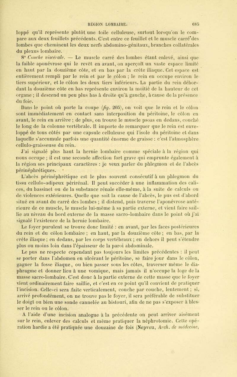 loppé qu'il représente plutôt une toile celluleuse, surtout lorsqu'on le com- pare aux deux feuillets précédents. C'est entre ce feuillet et le muscle carré'des lombes que cheminent les deux nerfs abdomino-génitaux, branches collatérales du plexus lombaire. 8° Couche viscérale. — Le muscle carré des lombes étant enlevé, ainsi que la faible aponévrose qui le revêt en avant, on aperçoit un vaste espace limité en haut par la douzième côte, et en bas par la crête iliaque. Cet espace est entièrement rempli par le rein et par le côlon ; le rein en occupe environ le tiers supérieur, et le côlon les deux tiers inférieurs. La partie du rein débor- dant la douzième côte en bas représente environ la moitié de la hauteur de cet organe ; il descend un peu plus bas à droite qu'à gauche, à cause de la présence du foie. Dans le point où porte la coupe (fig. 205), on voit que le rein et le côlon sont immédiatement en contact sans interposition du péritoine, le côlon en avant, le rein en arrière ; de plus, on trouve le muscle psoas en dedans, couché le long de la colonne vertébrale. Il importe de remarquer que le rein est enve- loppé de tous côtés par une capsule celluleuse qui l'isole du péritoine et dans laquelle s'accumule parfois une quantité énorme de graisse : c'est l'atmosphère cellulo-graisseuse du rein. J'ai signalé plus haut la hernie lombaire comme spéciale à la région qui nous occupe ; il est une seconde affection fort grave qui emprunte également à la région ses principaux caractères : je veux parler du phlegmon et de l'abcès périnéphrétiques. L'abcès périnéphrétique est le plus souvent consécutif à un phlegmon du tissu cellulo-adipeux périrénal. Il peut succéder à une inflammation des cali- ces, du bassinet ou de la substance rénale elle-même, à la suite de calculs ou de violences extérieures. Quelle que soit la cause de l'abcès, le pus est d'abord situé en avant du carré des lombes ; il distend, puis traverse l'aponévrose anté- rieure de ce muscle, le muscle lui-même à sa partie externe, et vient faire sail- lie au niveau du bord externe de la masse sacro-lombaire dans le point où j'ai signalé l'existence de la hernie lombaire. Le foyer purulent se trouve donc limité : en avant, par les faces postérieures du rein et du côlon lombaire ; en haut, par la douzième côte ; en bas, par la crête iliaque ; en dedans, par les corps vertébraux ; en dehors il peut s'étendre plus ou moins loin dans l'épaisseur de la paroi abdominale. Le pus ne respecte cependant pas toujours les limites précédentes : il peut se porter dans l'abdomen en ulcérant le péritoine, se faire jour dans le côlon, gagner la fosse iliaque, ou bien passer sous les côtes, traverser même le dia- phragme et donner lieu à une vomique, mais jamais il n'occupe la loge delà masse sacro-lombaire. C'est donc à la partie externe de cette masse que le foyer vient ordinairement faire saillie, et c'est en ce point qu'il convient de pratiquer l'incision. Celle-ci sera faite verticalement, couche par couche, lentement ; si, arrivé profondément, on ne trouve pas le foyer, il sera préférable de substituer le doigt ou bien une sonde cannelée au bistouri, afin de ne pas s'exposer à bles- ser le rein ou le côlon. A l'aide d'une incision analogue à la précédente on peut arriver aisément sur le rein, enlever des calculs et même pratiquer la néphrotomie. Cette opé- ration hardie a été pratiquée une douzaine de fois (Nepveu, Arch. de médecine,